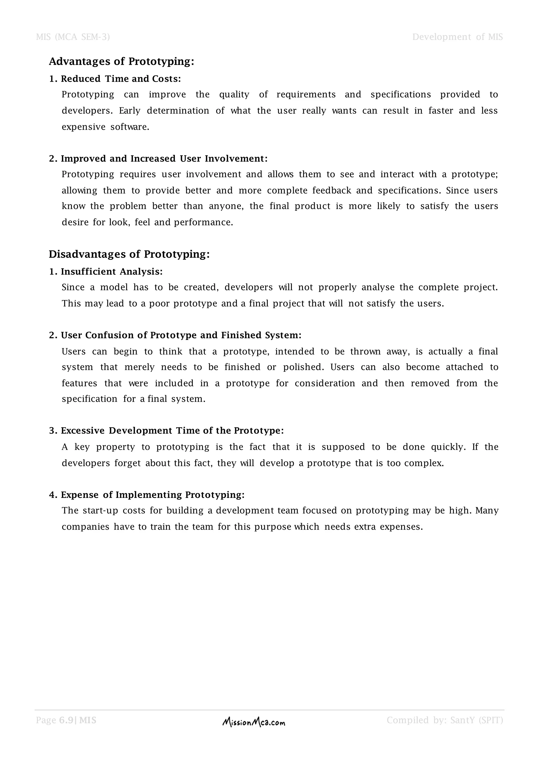 MIS (MCA SEM-3) Development of MIS
Page 6.9| MIS Compiled by: SantY (SPIT)
Advantages of Prototyping:
1. Reduced Time and Costs:
Prototyping can improve the quality of requirements and specifications provided to
developers. Early determination of what the user really wants can result in faster and less
expensive software.
2. Improved and Increased User Involvement:
Prototyping requires user involvement and allows them to see and interact with a prototype;
allowing them to provide better and more complete feedback and specifications. Since users
know the problem better than anyone, the final product is more likely to satisfy the users
desire for look, feel and performance.
Disadvantages of Prototyping:
1. Insufficient Analysis:
Since a model has to be created, developers will not properly analyse the complete project.
This may lead to a poor prototype and a final project that will not satisfy the users.
2. User Confusion of Prototype and Finished System:
Users can begin to think that a prototype, intended to be thrown away, is actually a final
system that merely needs to be finished or polished. Users can also become attached to
features that were included in a prototype for consideration and then removed from the
specification for a final system.
3. Excessive Development Time of the Prototype:
A key property to prototyping is the fact that it is supposed to be done quickly. If the
developers forget about this fact, they will develop a prototype that is too complex.
4. Expense of Implementing Prototyping:
The start-up costs for building a development team focused on prototyping may be high. Many
companies have to train the team for this purpose which needs extra expenses.
 