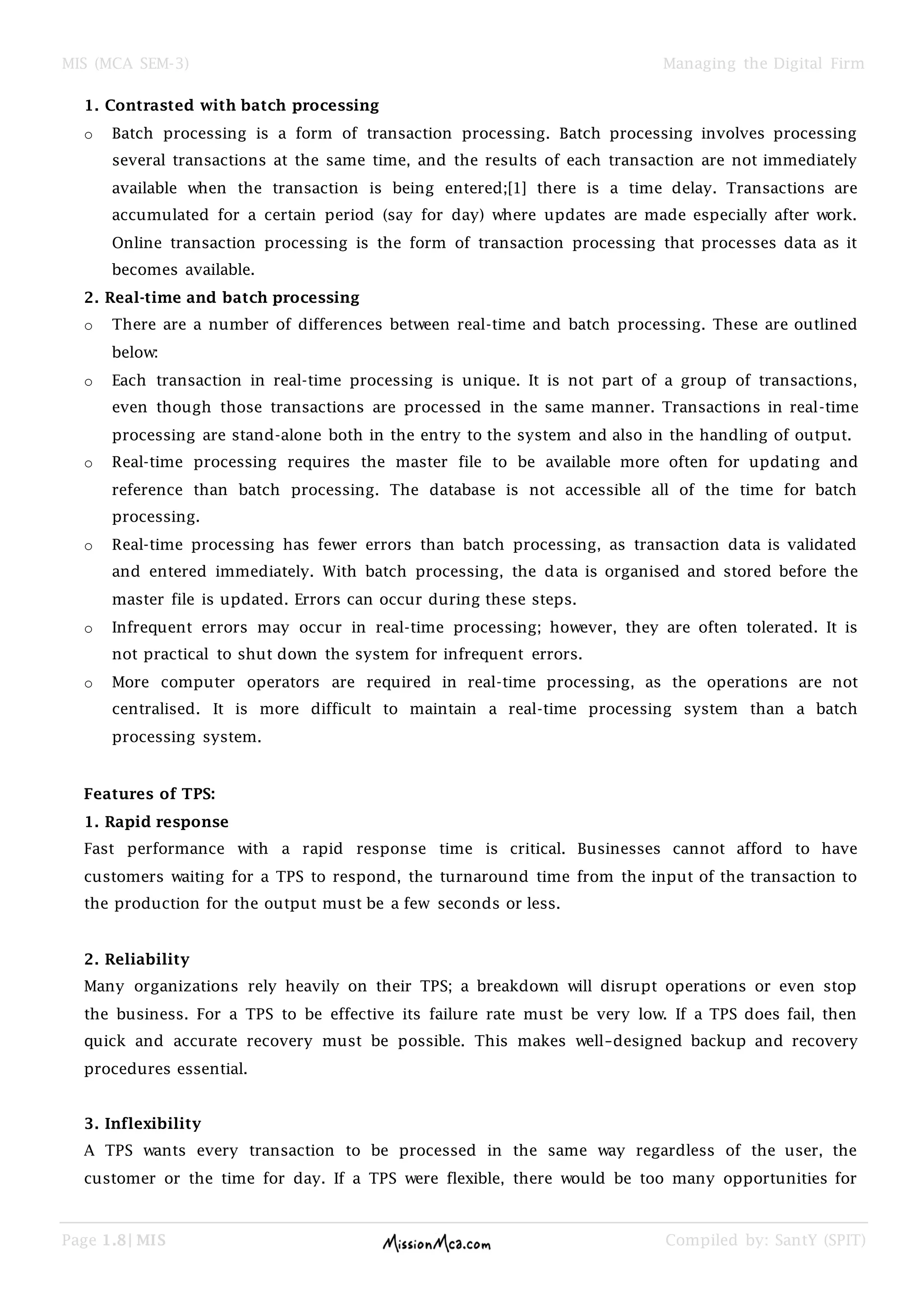 MIS (MCA SEM-3) Managing the Digital Firm
Page 1.8| MIS Compiled by: SantY (SPIT)
1. Contrasted with batch processing
o Batch processing is a form of transaction processing. Batch processing involves processing
several transactions at the same time, and the results of each transaction are not immediately
available when the transaction is being entered;[1] there is a time delay. Transactions are
accumulated for a certain period (say for day) where updates are made especially after work.
Online transaction processing is the form of transaction processing that processes data as it
becomes available.
2. Real-time and batch processing
o There are a number of differences between real-time and batch processing. These are outlined
below:
o Each transaction in real-time processing is unique. It is not part of a group of transactions,
even though those transactions are processed in the same manner. Transactions in real-time
processing are stand-alone both in the entry to the system and also in the handling of output.
o Real-time processing requires the master file to be available more often for updating and
reference than batch processing. The database is not accessible all of the time for batch
processing.
o Real-time processing has fewer errors than batch processing, as transaction data is validated
and entered immediately. With batch processing, the data is organised and stored before the
master file is updated. Errors can occur during these steps.
o Infrequent errors may occur in real-time processing; however, they are often tolerated. It is
not practical to shut down the system for infrequent errors.
o More computer operators are required in real-time processing, as the operations are not
centralised. It is more difficult to maintain a real-time processing system than a batch
processing system.
Features of TPS:
1. Rapid response
Fast performance with a rapid response time is critical. Businesses cannot afford to have
customers waiting for a TPS to respond, the turnaround time from the input of the transaction to
the production for the output must be a few seconds or less.
2. Reliability
Many organizations rely heavily on their TPS; a breakdown will disrupt operations or even stop
the business. For a TPS to be effective its failure rate must be very low. If a TPS does fail, then
quick and accurate recovery must be possible. This makes well–designed backup and recovery
procedures essential.
3. Inflexibility
A TPS wants every transaction to be processed in the same way regardless of the user, the
customer or the time for day. If a TPS were flexible, there would be too many opportunities for
 