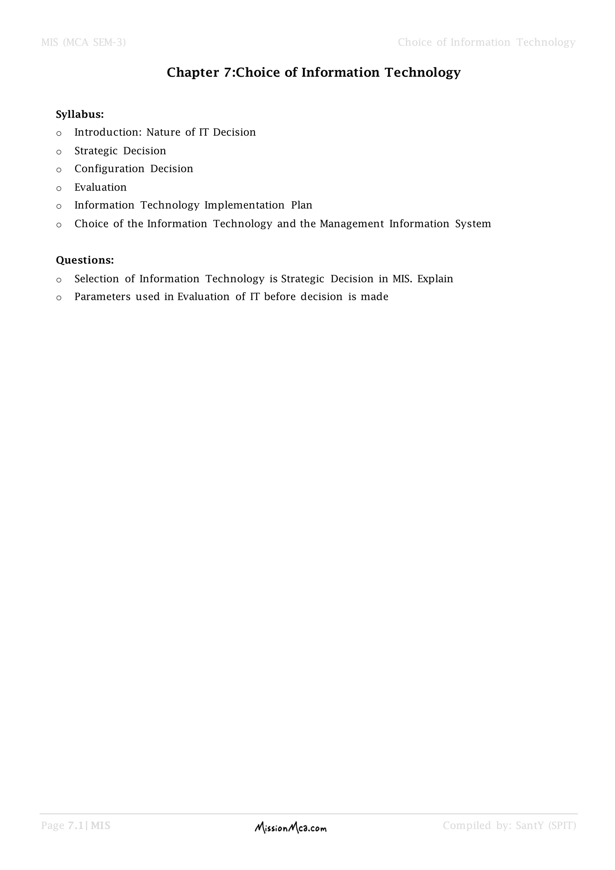 MIS (MCA SEM-3) Choice of Information Technology
Page 7.1| MIS Compiled by: SantY (SPIT)
Chapter 7:Choice of Information Technology
Syllabus:
o Introduction: Nature of IT Decision
o Strategic Decision
o Configuration Decision
o Evaluation
o Information Technology Implementation Plan
o Choice of the Information Technology and the Management Information System
Questions:
o Selection of Information Technology is Strategic Decision in MIS. Explain
o Parameters used in Evaluation of IT before decision is made
 