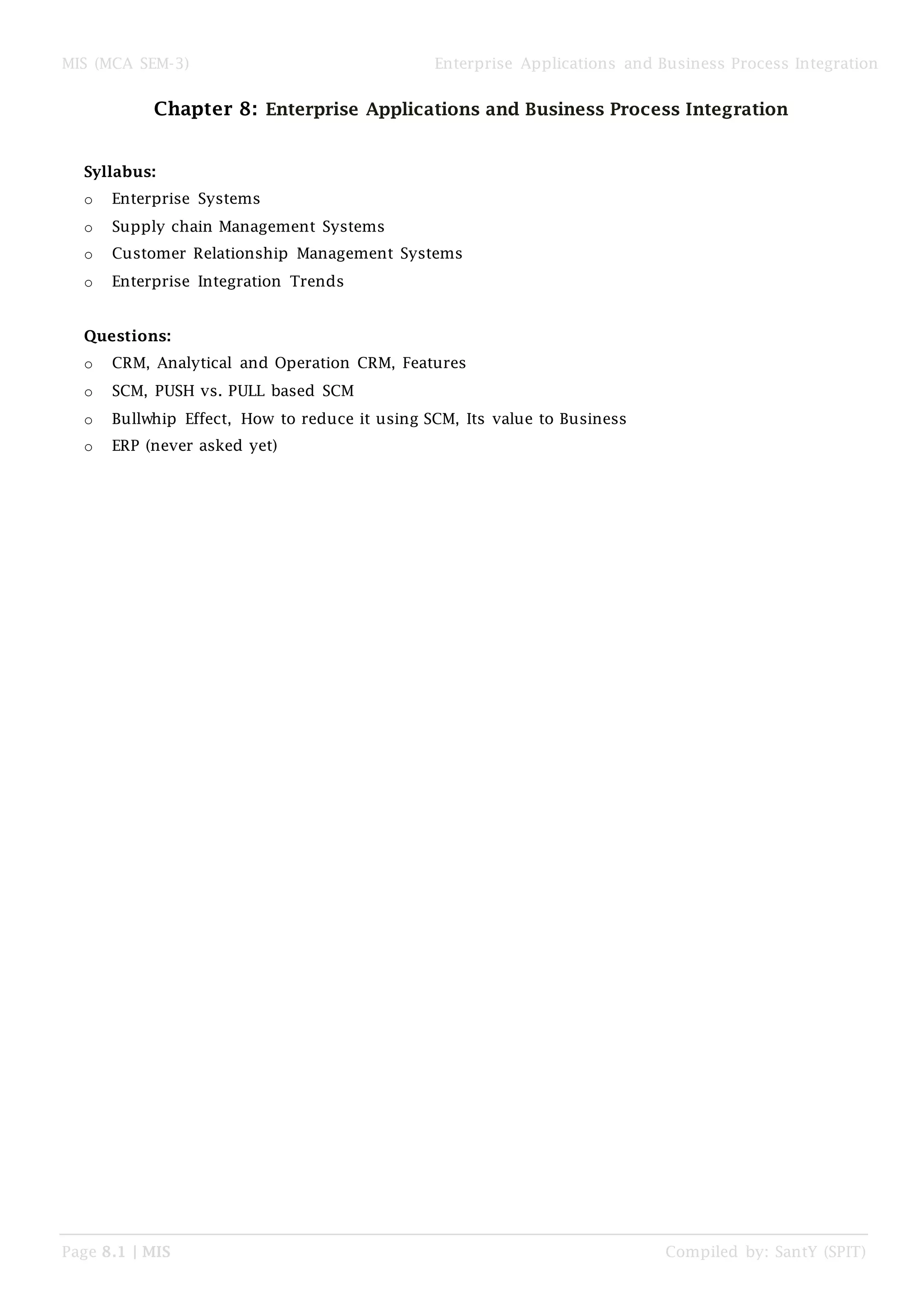 MIS (MCA SEM-3) Enterprise Applications and Business Process Integration
Page 8.1 | MIS Compiled by: SantY (SPIT)
Chapter 8: Enterprise Applications and Business Process Integration
Syllabus:
o Enterprise Systems
o Supply chain Management Systems
o Customer Relationship Management Systems
o Enterprise Integration Trends
Questions:
o CRM, Analytical and Operation CRM, Features
o SCM, PUSH vs. PULL based SCM
o Bullwhip Effect, How to reduce it using SCM, Its value to Business
o ERP (never asked yet)
 