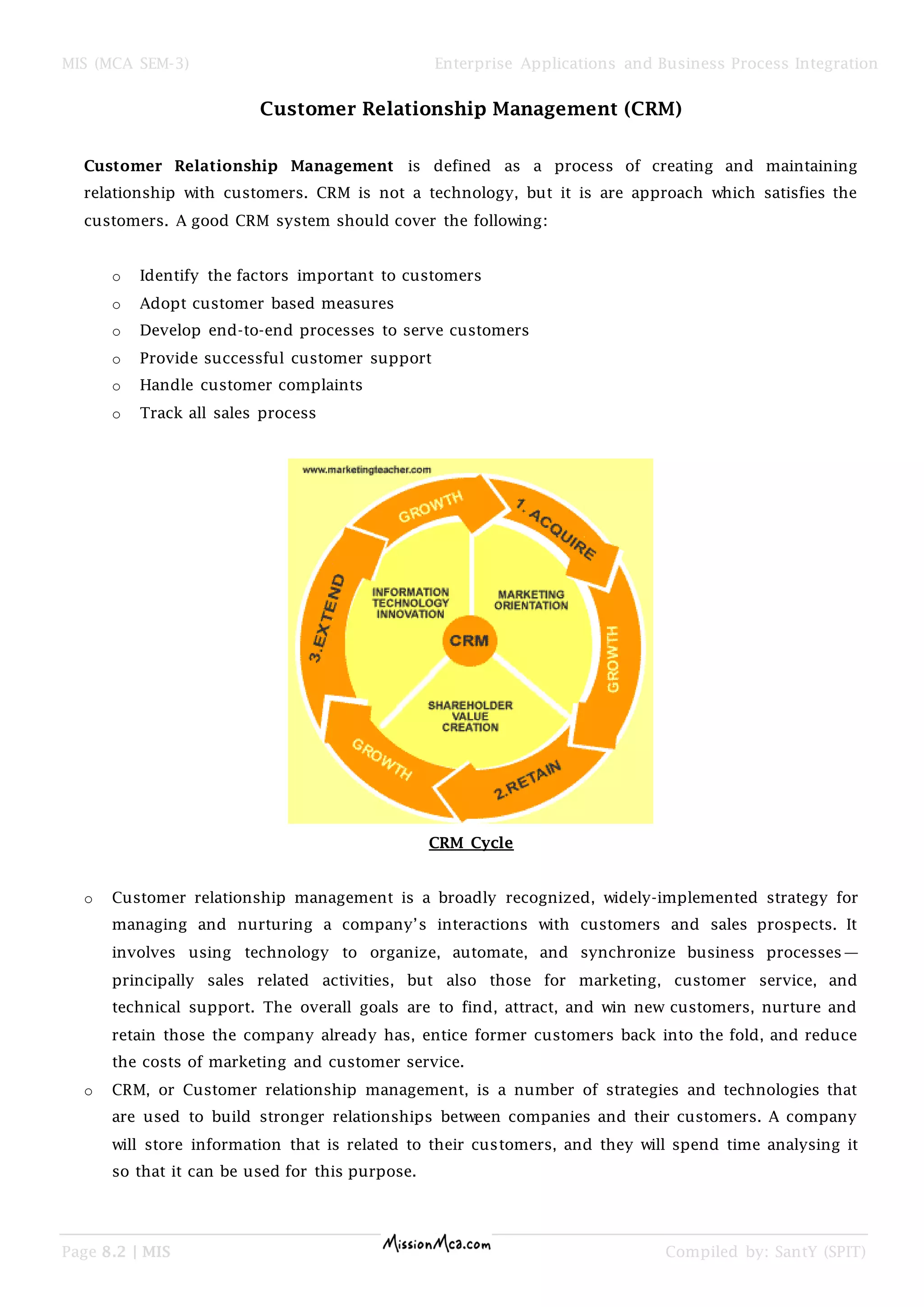 MIS (MCA SEM-3) Enterprise Applications and Business Process Integration
Page 8.2 | MIS Compiled by: SantY (SPIT)
Customer Relationship Management (CRM)
Customer Relationship Management is defined as a process of creating and maintaining
relationship with customers. CRM is not a technology, but it is are approach which satisfies the
customers. A good CRM system should cover the following:
o Identify the factors important to customers
o Adopt customer based measures
o Develop end-to-end processes to serve customers
o Provide successful customer support
o Handle customer complaints
o Track all sales process
CRM Cycle
o Customer relationship management is a broadly recognized, widely-implemented strategy for
managing and nurturing a company’s interactions with customers and sales prospects. It
involves using technology to organize, automate, and synchronize business processes—
principally sales related activities, but also those for marketing, customer service, and
technical support. The overall goals are to find, attract, and win new customers, nurture and
retain those the company already has, entice former customers back into the fold, and reduce
the costs of marketing and customer service.
o CRM, or Customer relationship management, is a number of strategies and technologies that
are used to build stronger relationships between companies and their customers. A company
will store information that is related to their customers, and they will spend time analysing it
so that it can be used for this purpose.
 