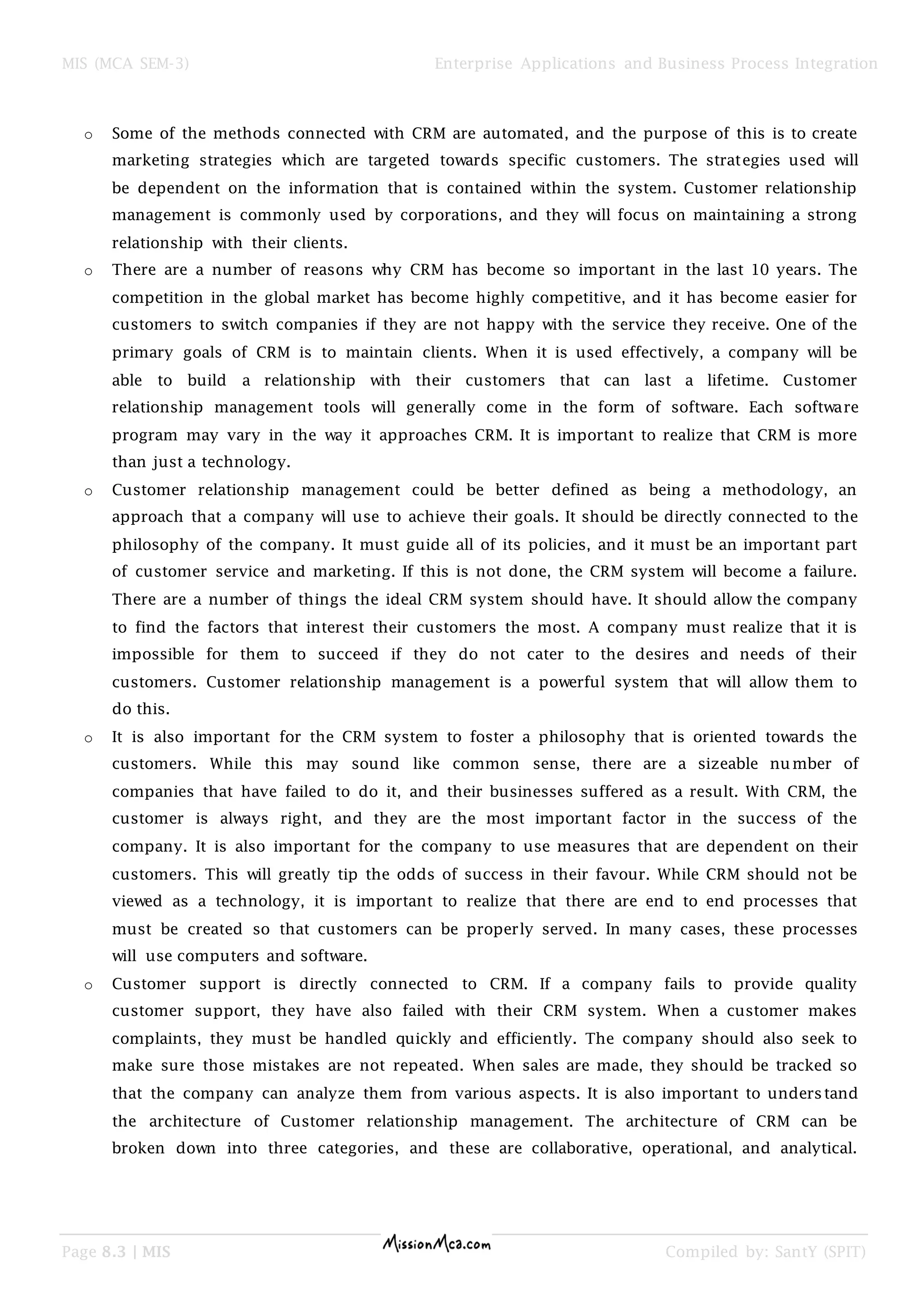 MIS (MCA SEM-3) Enterprise Applications and Business Process Integration
Page 8.3 | MIS Compiled by: SantY (SPIT)
o Some of the methods connected with CRM are automated, and the purpose of this is to create
marketing strategies which are targeted towards specific customers. The strategies used will
be dependent on the information that is contained within the system. Customer relationship
management is commonly used by corporations, and they will focus on maintaining a strong
relationship with their clients.
o There are a number of reasons why CRM has become so important in the last 10 years. The
competition in the global market has become highly competitive, and it has become easier for
customers to switch companies if they are not happy with the service they receive. One of the
primary goals of CRM is to maintain clients. When it is used effectively, a company will be
able to build a relationship with their customers that can last a lifetime. Customer
relationship management tools will generally come in the form of software. Each software
program may vary in the way it approaches CRM. It is important to realize that CRM is more
than just a technology.
o Customer relationship management could be better defined as being a methodology, an
approach that a company will use to achieve their goals. It should be directly connected to the
philosophy of the company. It must guide all of its policies, and it must be an important part
of customer service and marketing. If this is not done, the CRM system will become a failure.
There are a number of things the ideal CRM system should have. It should allow the company
to find the factors that interest their customers the most. A company must realize that it is
impossible for them to succeed if they do not cater to the desires and needs of their
customers. Customer relationship management is a powerful system that will allow them to
do this.
o It is also important for the CRM system to foster a philosophy that is oriented towards the
customers. While this may sound like common sense, there are a sizeable number of
companies that have failed to do it, and their businesses suffered as a result. With CRM, the
customer is always right, and they are the most important factor in the success of the
company. It is also important for the company to use measures that are dependent on their
customers. This will greatly tip the odds of success in their favour. While CRM should not be
viewed as a technology, it is important to realize that there are end to end processes that
must be created so that customers can be properly served. In many cases, these processes
will use computers and software.
o Customer support is directly connected to CRM. If a company fails to provide quality
customer support, they have also failed with their CRM system. When a customer makes
complaints, they must be handled quickly and efficiently. The company should also seek to
make sure those mistakes are not repeated. When sales are made, they should be tracked so
that the company can analyze them from various aspects. It is also important to understand
the architecture of Customer relationship management. The architecture of CRM can be
broken down into three categories, and these are collaborative, operational, and analytical.
 