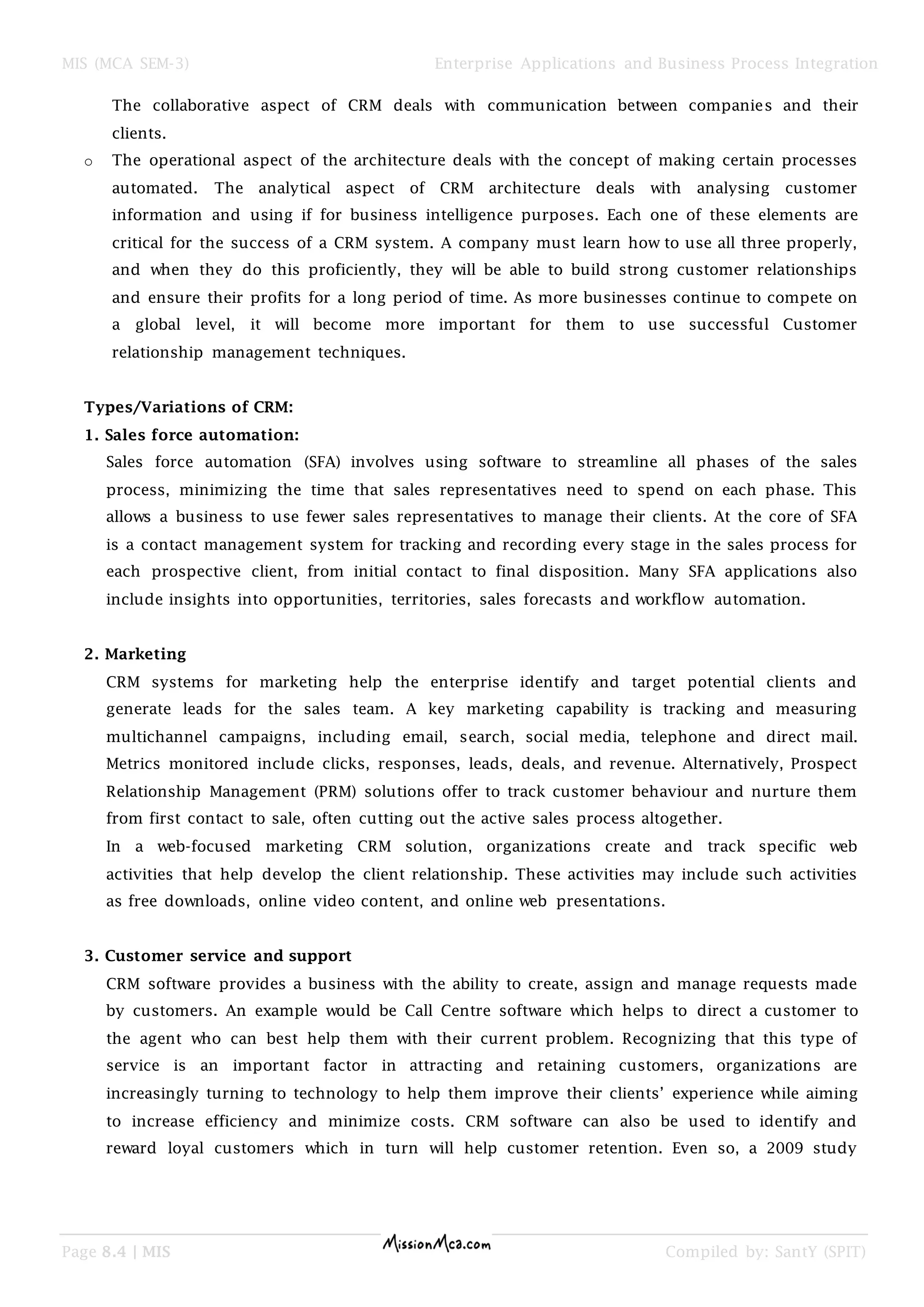 MIS (MCA SEM-3) Enterprise Applications and Business Process Integration
Page 8.4 | MIS Compiled by: SantY (SPIT)
The collaborative aspect of CRM deals with communication between companies and their
clients.
o The operational aspect of the architecture deals with the concept of making certain processes
automated. The analytical aspect of CRM architecture deals with analysing customer
information and using if for business intelligence purposes. Each one of these elements are
critical for the success of a CRM system. A company must learn how to use all three properly,
and when they do this proficiently, they will be able to build strong customer relationships
and ensure their profits for a long period of time. As more businesses continue to compete on
a global level, it will become more important for them to use successful Customer
relationship management techniques.
Types/Variations of CRM:
1. Sales force automation:
Sales force automation (SFA) involves using software to streamline all phases of the sales
process, minimizing the time that sales representatives need to spend on each phase. This
allows a business to use fewer sales representatives to manage their clients. At the core of SFA
is a contact management system for tracking and recording every stage in the sales process for
each prospective client, from initial contact to final disposition. Many SFA applications also
include insights into opportunities, territories, sales forecasts and workflow automation.
2. Marketing
CRM systems for marketing help the enterprise identify and target potential clients and
generate leads for the sales team. A key marketing capability is tracking and measuring
multichannel campaigns, including email, search, social media, telephone and direct mail.
Metrics monitored include clicks, responses, leads, deals, and revenue. Alternatively, Prospect
Relationship Management (PRM) solutions offer to track customer behaviour and nurture them
from first contact to sale, often cutting out the active sales process altogether.
In a web-focused marketing CRM solution, organizations create and track specific web
activities that help develop the client relationship. These activities may include such activities
as free downloads, online video content, and online web presentations.
3. Customer service and support
CRM software provides a business with the ability to create, assign and manage requests made
by customers. An example would be Call Centre software which helps to direct a customer to
the agent who can best help them with their current problem. Recognizing that this type of
service is an important factor in attracting and retaining customers, organizations are
increasingly turning to technology to help them improve their clients’ experience while aiming
to increase efficiency and minimize costs. CRM software can also be used to identify and
reward loyal customers which in turn will help customer retention. Even so, a 2009 study
 