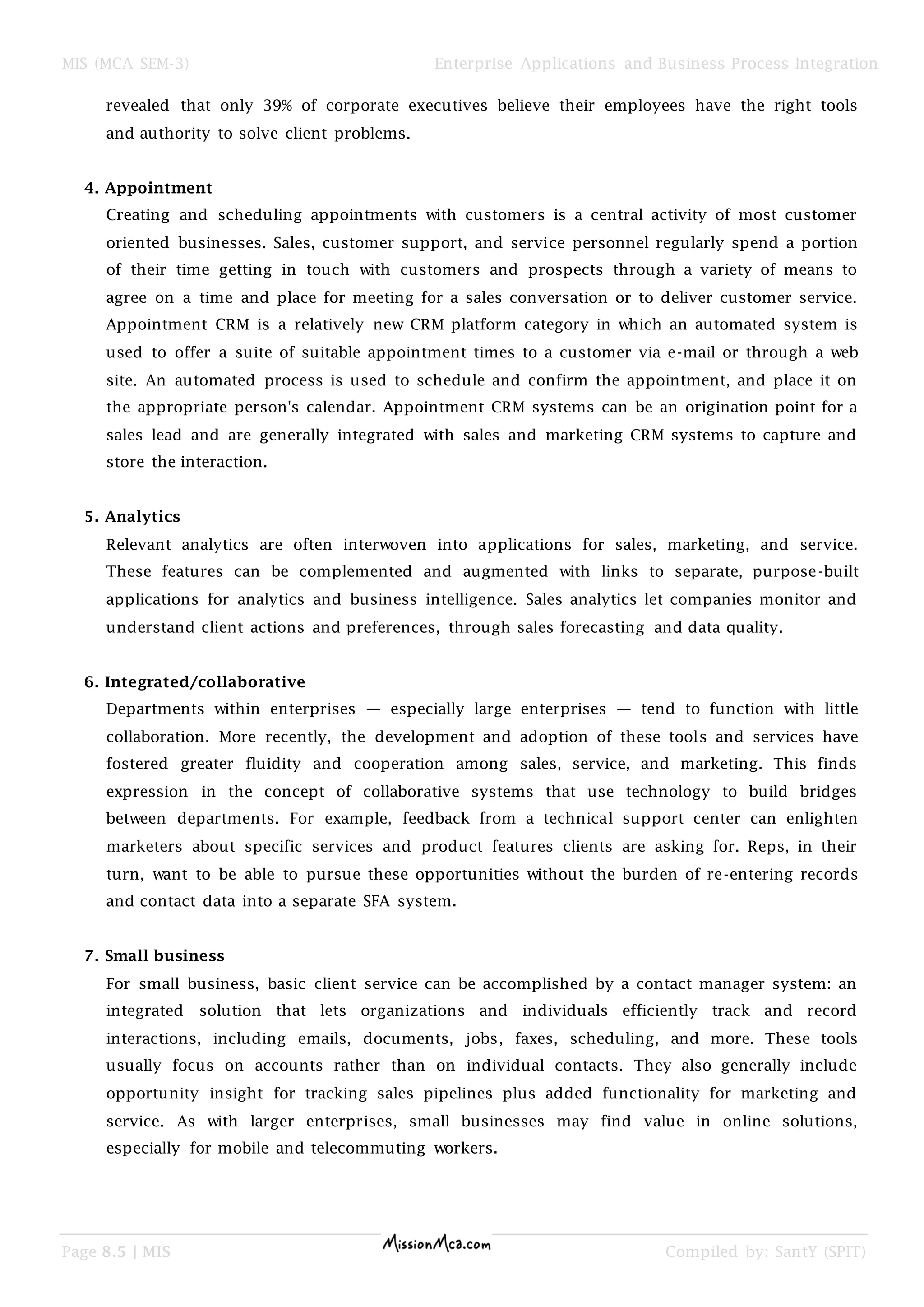 MIS (MCA SEM-3) Enterprise Applications and Business Process Integration
Page 8.5 | MIS Compiled by: SantY (SPIT)
revealed that only 39% of corporate executives believe their employees have the right tools
and authority to solve client problems.
4. Appointment
Creating and scheduling appointments with customers is a central activity of most customer
oriented businesses. Sales, customer support, and service personnel regularly spend a portion
of their time getting in touch with customers and prospects through a variety of means to
agree on a time and place for meeting for a sales conversation or to deliver customer service.
Appointment CRM is a relatively new CRM platform category in which an automated system is
used to offer a suite of suitable appointment times to a customer via e-mail or through a web
site. An automated process is used to schedule and confirm the appointment, and place it on
the appropriate person's calendar. Appointment CRM systems can be an origination point for a
sales lead and are generally integrated with sales and marketing CRM systems to capture and
store the interaction.
5. Analytics
Relevant analytics are often interwoven into applications for sales, marketing, and service.
These features can be complemented and augmented with links to separate, purpose-built
applications for analytics and business intelligence. Sales analytics let companies monitor and
understand client actions and preferences, through sales forecasting and data quality.
6. Integrated/collaborative
Departments within enterprises — especially large enterprises — tend to function with little
collaboration. More recently, the development and adoption of these tools and services have
fostered greater fluidity and cooperation among sales, service, and marketing. This finds
expression in the concept of collaborative systems that use technology to build bridges
between departments. For example, feedback from a technical support center can enlighten
marketers about specific services and product features clients are asking for. Reps, in their
turn, want to be able to pursue these opportunities without the burden of re-entering records
and contact data into a separate SFA system.
7. Small business
For small business, basic client service can be accomplished by a contact manager system: an
integrated solution that lets organizations and individuals efficiently track and record
interactions, including emails, documents, jobs, faxes, scheduling, and more. These tools
usually focus on accounts rather than on individual contacts. They also generally include
opportunity insight for tracking sales pipelines plus added functionality for marketing and
service. As with larger enterprises, small businesses may find value in online solutions,
especially for mobile and telecommuting workers.
 