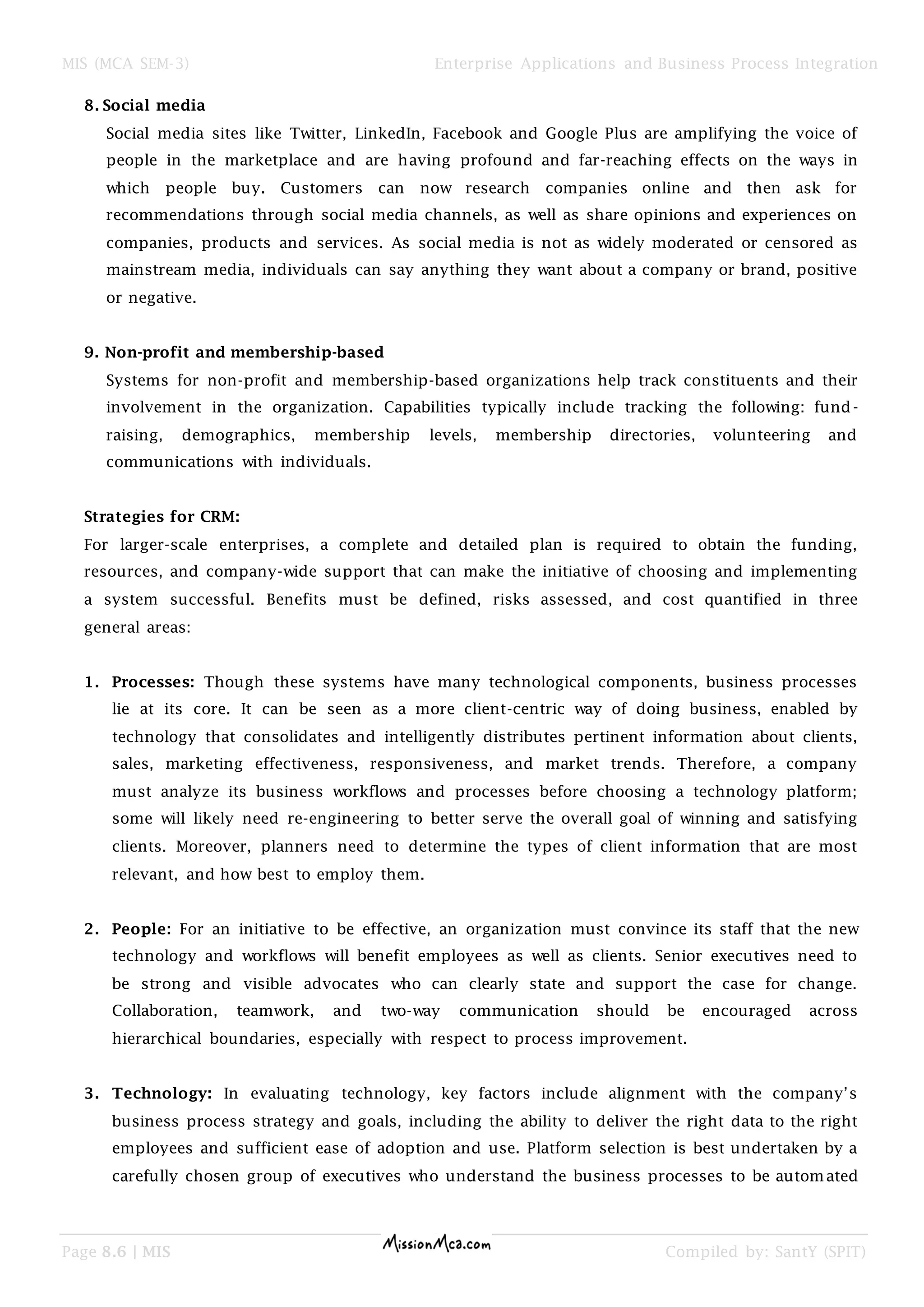 MIS (MCA SEM-3) Enterprise Applications and Business Process Integration
Page 8.6 | MIS Compiled by: SantY (SPIT)
8. Social media
Social media sites like Twitter, LinkedIn, Facebook and Google Plus are amplifying the voice of
people in the marketplace and are having profound and far-reaching effects on the ways in
which people buy. Customers can now research companies online and then ask for
recommendations through social media channels, as well as share opinions and experiences on
companies, products and services. As social media is not as widely moderated or censored as
mainstream media, individuals can say anything they want about a company or brand, positive
or negative.
9. Non-profit and membership-based
Systems for non-profit and membership-based organizations help track constituents and their
involvement in the organization. Capabilities typically include tracking the following: fund-
raising, demographics, membership levels, membership directories, volunteering and
communications with individuals.
Strategies for CRM:
For larger-scale enterprises, a complete and detailed plan is required to obtain the funding,
resources, and company-wide support that can make the initiative of choosing and implementing
a system successful. Benefits must be defined, risks assessed, and cost quantified in three
general areas:
1. Processes: Though these systems have many technological components, business processes
lie at its core. It can be seen as a more client-centric way of doing business, enabled by
technology that consolidates and intelligently distributes pertinent information about clients,
sales, marketing effectiveness, responsiveness, and market trends. Therefore, a company
must analyze its business workflows and processes before choosing a technology platform;
some will likely need re-engineering to better serve the overall goal of winning and satisfying
clients. Moreover, planners need to determine the types of client information that are most
relevant, and how best to employ them.
2. People: For an initiative to be effective, an organization must convince its staff that the new
technology and workflows will benefit employees as well as clients. Senior executives need to
be strong and visible advocates who can clearly state and support the case for change.
Collaboration, teamwork, and two-way communication should be encouraged across
hierarchical boundaries, especially with respect to process improvement.
3. Technology: In evaluating technology, key factors include alignment with the company’s
business process strategy and goals, including the ability to deliver the right data to the right
employees and sufficient ease of adoption and use. Platform selection is best undertaken by a
carefully chosen group of executives who understand the business processes to be automated
 