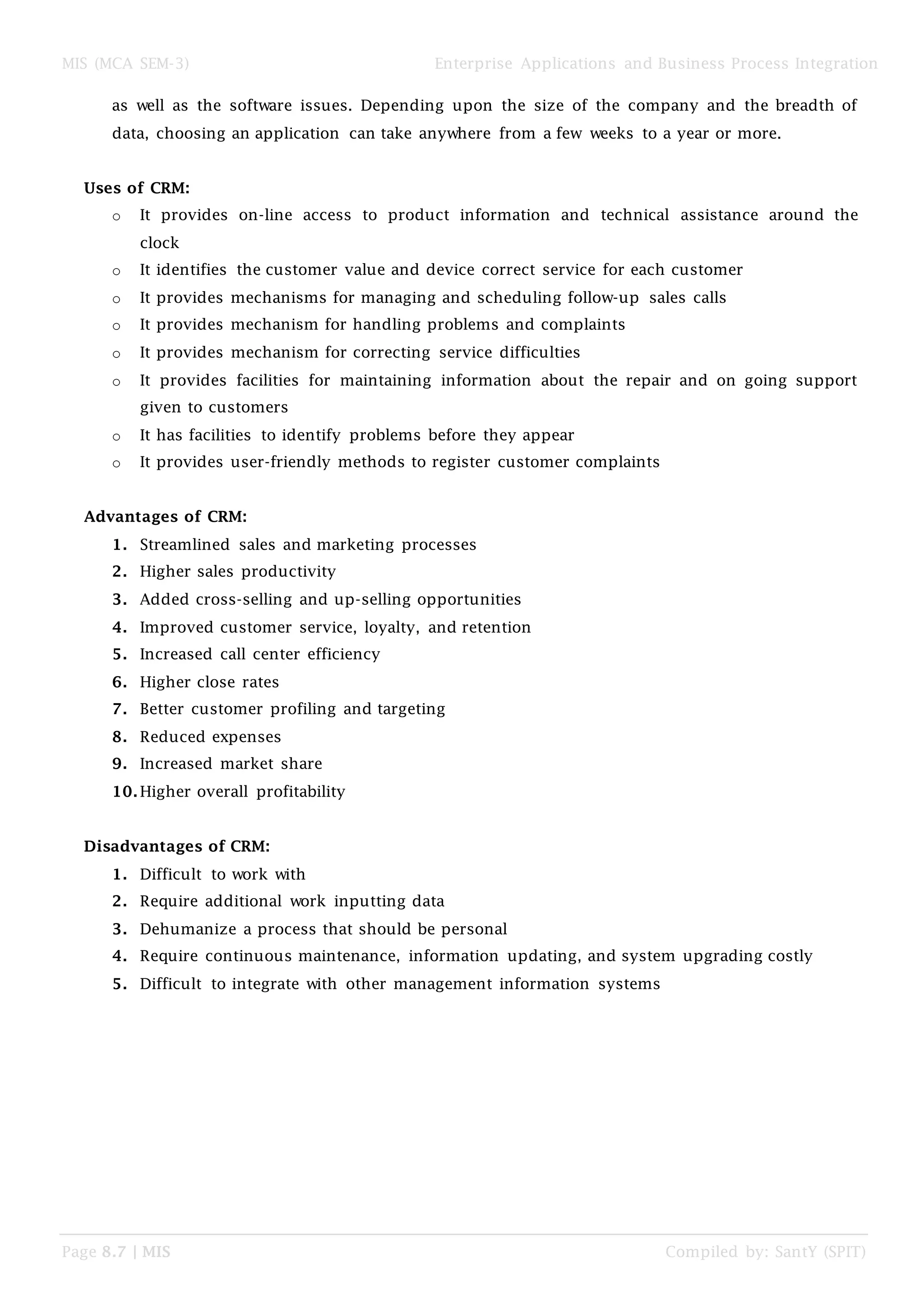 MIS (MCA SEM-3) Enterprise Applications and Business Process Integration
Page 8.7 | MIS Compiled by: SantY (SPIT)
as well as the software issues. Depending upon the size of the company and the breadth of
data, choosing an application can take anywhere from a few weeks to a year or more.
Uses of CRM:
o It provides on-line access to product information and technical assistance around the
clock
o It identifies the customer value and device correct service for each customer
o It provides mechanisms for managing and scheduling follow-up sales calls
o It provides mechanism for handling problems and complaints
o It provides mechanism for correcting service difficulties
o It provides facilities for maintaining information about the repair and on going support
given to customers
o It has facilities to identify problems before they appear
o It provides user-friendly methods to register customer complaints
Advantages of CRM:
1. Streamlined sales and marketing processes
2. Higher sales productivity
3. Added cross-selling and up-selling opportunities
4. Improved customer service, loyalty, and retention
5. Increased call center efficiency
6. Higher close rates
7. Better customer profiling and targeting
8. Reduced expenses
9. Increased market share
10.Higher overall profitability
Disadvantages of CRM:
1. Difficult to work with
2. Require additional work inputting data
3. Dehumanize a process that should be personal
4. Require continuous maintenance, information updating, and system upgrading costly
5. Difficult to integrate with other management information systems
 