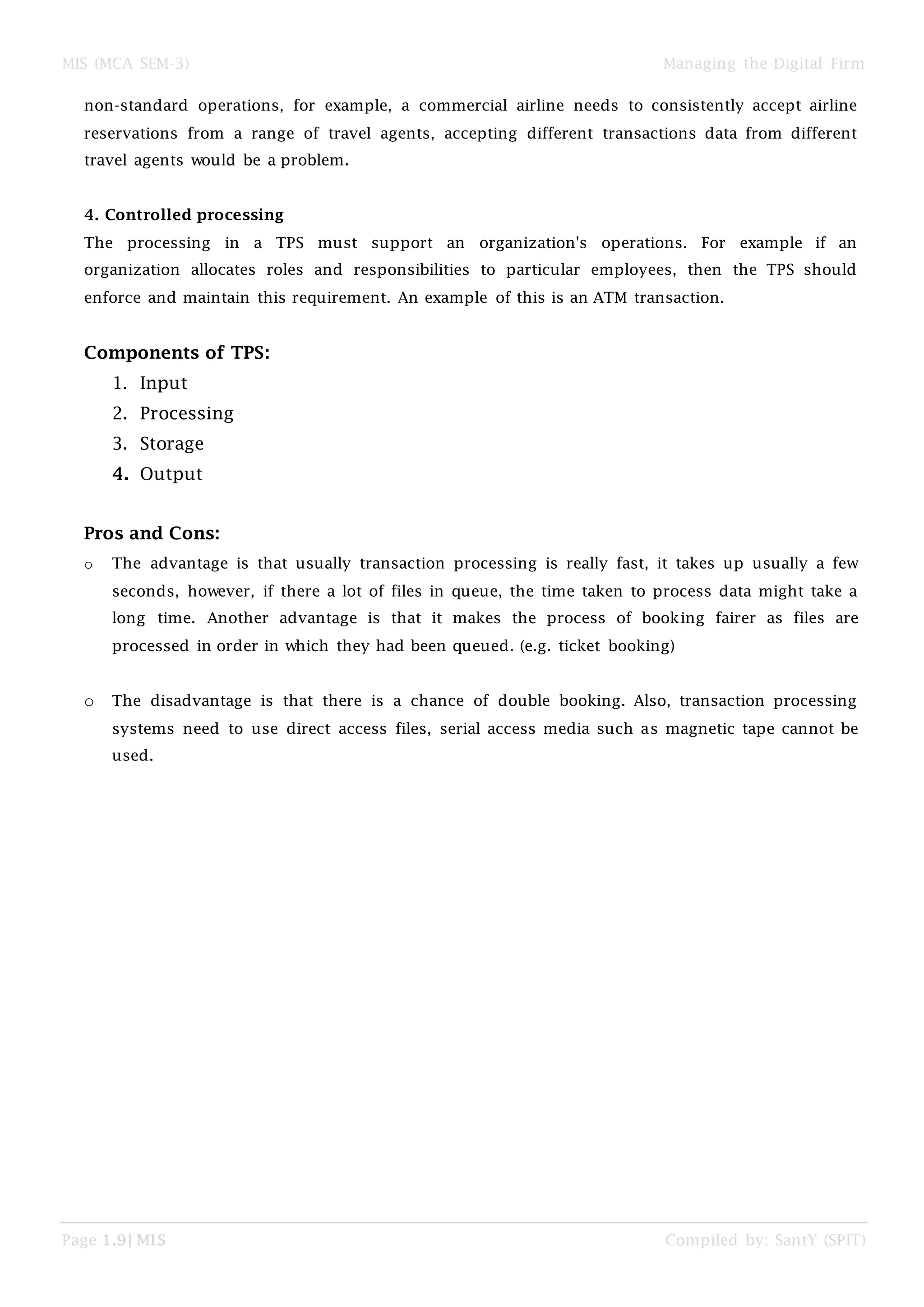 MIS (MCA SEM-3) Managing the Digital Firm
Page 1.9| MIS Compiled by: SantY (SPIT)
non-standard operations, for example, a commercial airline needs to consistently accept airline
reservations from a range of travel agents, accepting different transactions data from different
travel agents would be a problem.
4. Controlled processing
The processing in a TPS must support an organization's operations. For example if an
organization allocates roles and responsibilities to particular employees, then the TPS should
enforce and maintain this requirement. An example of this is an ATM transaction.
Components of TPS:
1. Input
2. Processing
3. Storage
4. Output
Pros and Cons:
o The advantage is that usually transaction processing is really fast, it takes up usually a few
seconds, however, if there a lot of files in queue, the time taken to process data might take a
long time. Another advantage is that it makes the process of booking fairer as files are
processed in order in which they had been queued. (e.g. ticket booking)
o The disadvantage is that there is a chance of double booking. Also, transaction processing
systems need to use direct access files, serial access media such as magnetic tape cannot be
used.
 