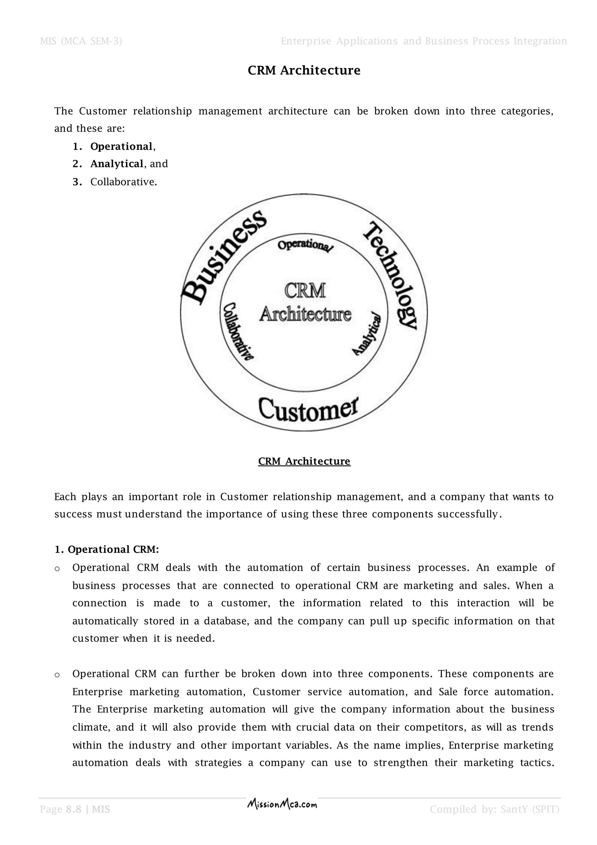 MIS (MCA SEM-3) Enterprise Applications and Business Process Integration
Page 8.8 | MIS Compiled by: SantY (SPIT)
CRM Architecture
The Customer relationship management architecture can be broken down into three categories,
and these are:
1. Operational,
2. Analytical, and
3. Collaborative.
CRM Architecture
Each plays an important role in Customer relationship management, and a company that wants to
success must understand the importance of using these three components successfully.
1. Operational CRM:
o Operational CRM deals with the automation of certain business processes. An example of
business processes that are connected to operational CRM are marketing and sales. When a
connection is made to a customer, the information related to this interaction will be
automatically stored in a database, and the company can pull up specific information on that
customer when it is needed.
o Operational CRM can further be broken down into three components. These components are
Enterprise marketing automation, Customer service automation, and Sale force automation.
The Enterprise marketing automation will give the company information about the business
climate, and it will also provide them with crucial data on their competitors, as will as trends
within the industry and other important variables. As the name implies, Enterprise marketing
automation deals with strategies a company can use to strengthen their marketing tactics.
 