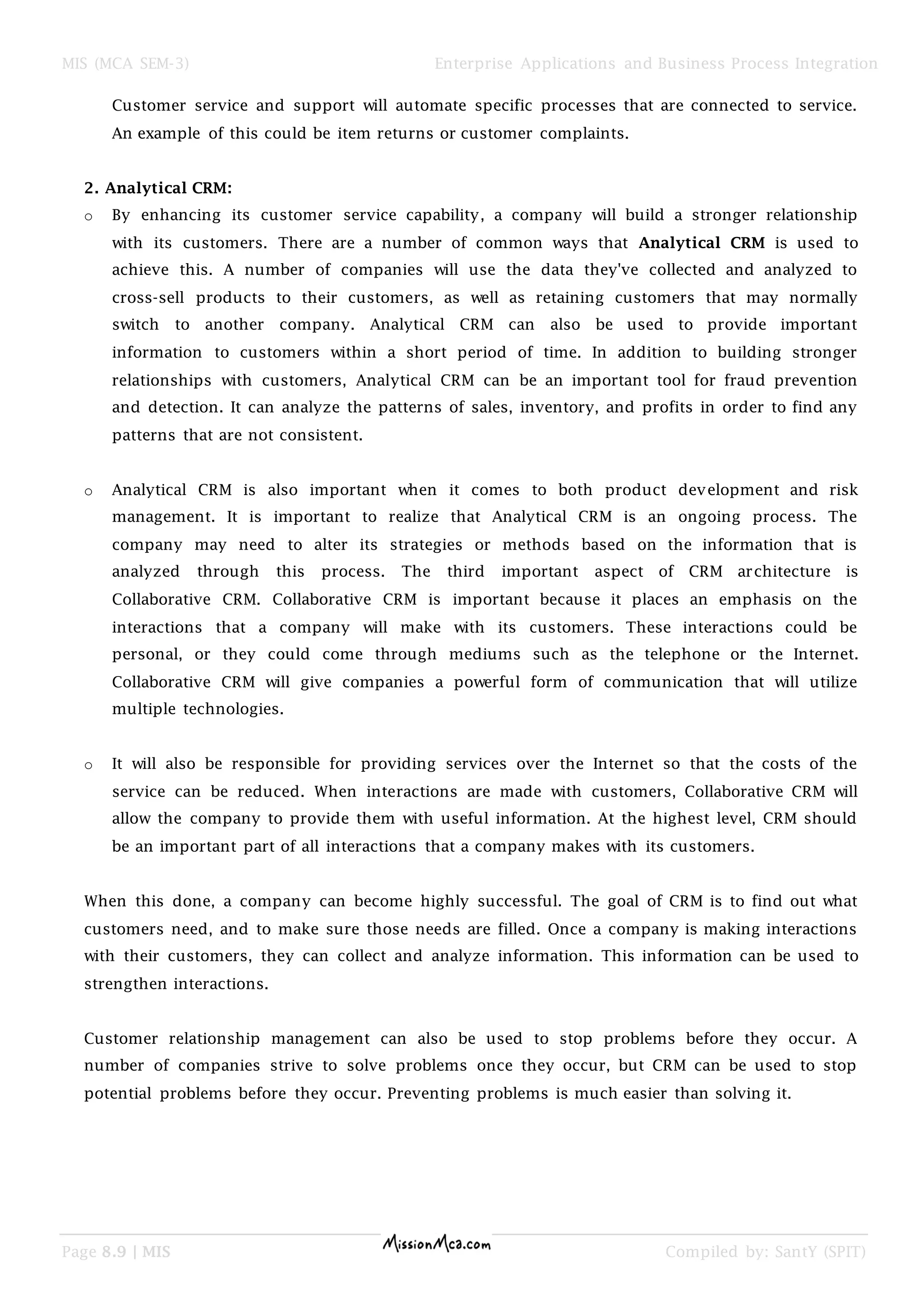 MIS (MCA SEM-3) Enterprise Applications and Business Process Integration
Page 8.9 | MIS Compiled by: SantY (SPIT)
Customer service and support will automate specific processes that are connected to service.
An example of this could be item returns or customer complaints.
2. Analytical CRM:
o By enhancing its customer service capability, a company will build a stronger relationship
with its customers. There are a number of common ways that Analytical CRM is used to
achieve this. A number of companies will use the data they've collected and analyzed to
cross-sell products to their customers, as well as retaining customers that may normally
switch to another company. Analytical CRM can also be used to provide important
information to customers within a short period of time. In addition to building stronger
relationships with customers, Analytical CRM can be an important tool for fraud prevention
and detection. It can analyze the patterns of sales, inventory, and profits in order to find any
patterns that are not consistent.
o Analytical CRM is also important when it comes to both product development and risk
management. It is important to realize that Analytical CRM is an ongoing process. The
company may need to alter its strategies or methods based on the information that is
analyzed through this process. The third important aspect of CRM architecture is
Collaborative CRM. Collaborative CRM is important because it places an emphasis on the
interactions that a company will make with its customers. These interactions could be
personal, or they could come through mediums such as the telephone or the Internet.
Collaborative CRM will give companies a powerful form of communication that will utilize
multiple technologies.
o It will also be responsible for providing services over the Internet so that the costs of the
service can be reduced. When interactions are made with customers, Collaborative CRM will
allow the company to provide them with useful information. At the highest level, CRM should
be an important part of all interactions that a company makes with its customers.
When this done, a company can become highly successful. The goal of CRM is to find out what
customers need, and to make sure those needs are filled. Once a company is making interactions
with their customers, they can collect and analyze information. This information can be used to
strengthen interactions.
Customer relationship management can also be used to stop problems before they occur. A
number of companies strive to solve problems once they occur, but CRM can be used to stop
potential problems before they occur. Preventing problems is much easier than solving it.
 