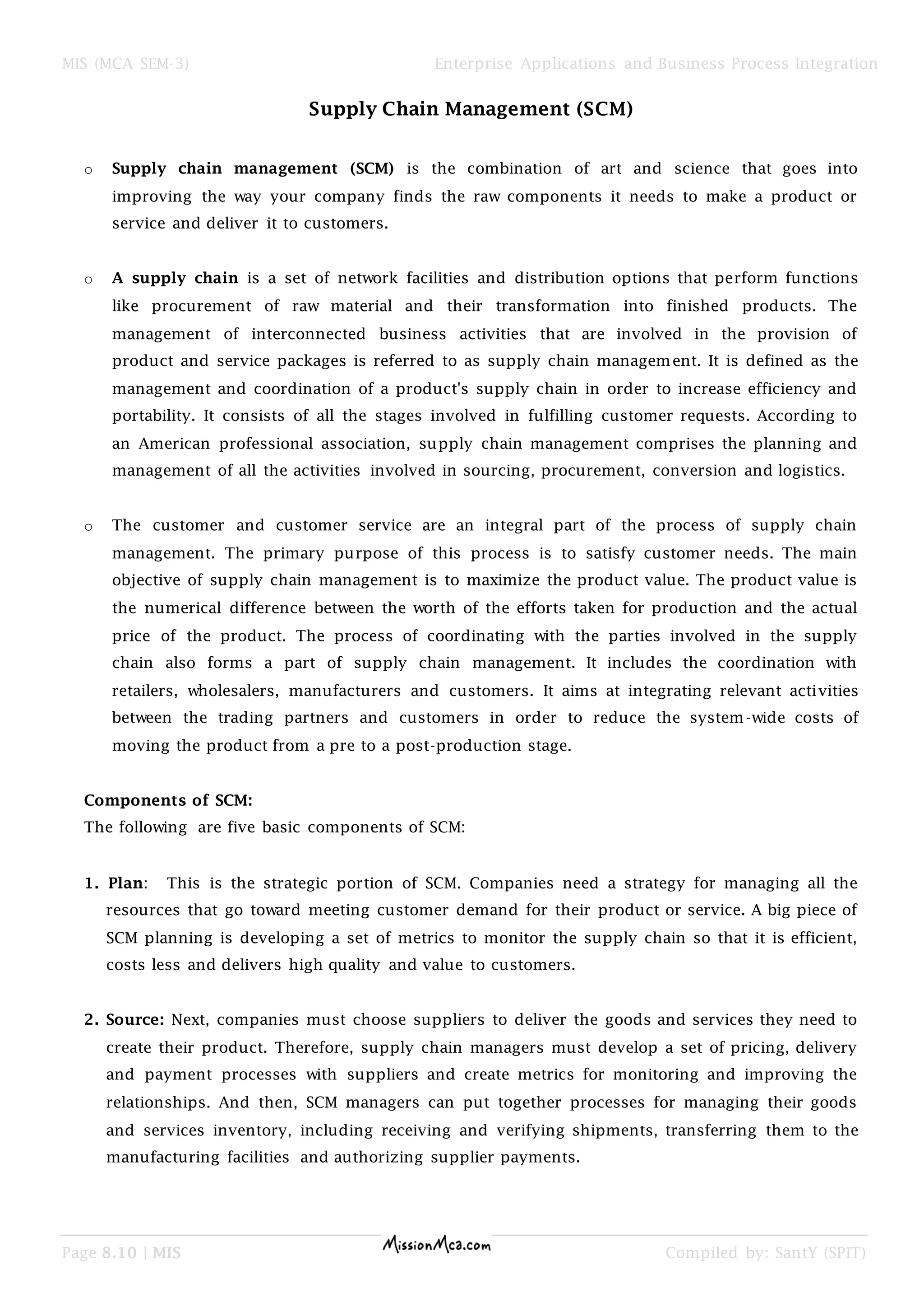 MIS (MCA SEM-3) Enterprise Applications and Business Process Integration
Page 8.10 | MIS Compiled by: SantY (SPIT)
Supply Chain Management (SCM)
o Supply chain management (SCM) is the combination of art and science that goes into
improving the way your company finds the raw components it needs to make a product or
service and deliver it to customers.
o A supply chain is a set of network facilities and distribution options that perform functions
like procurement of raw material and their transformation into finished products. The
management of interconnected business activities that are involved in the provision of
product and service packages is referred to as supply chain management. It is defined as the
management and coordination of a product's supply chain in order to increase efficiency and
portability. It consists of all the stages involved in fulfilling customer requests. According to
an American professional association, supply chain management comprises the planning and
management of all the activities involved in sourcing, procurement, conversion and logistics.
o The customer and customer service are an integral part of the process of supply chain
management. The primary purpose of this process is to satisfy customer needs. The main
objective of supply chain management is to maximize the product value. The product value is
the numerical difference between the worth of the efforts taken for production and the actual
price of the product. The process of coordinating with the parties involved in the supply
chain also forms a part of supply chain management. It includes the coordination with
retailers, wholesalers, manufacturers and customers. It aims at integrating relevant activities
between the trading partners and customers in order to reduce the system-wide costs of
moving the product from a pre to a post-production stage.
Components of SCM:
The following are five basic components of SCM:
1. Plan: This is the strategic portion of SCM. Companies need a strategy for managing all the
resources that go toward meeting customer demand for their product or service. A big piece of
SCM planning is developing a set of metrics to monitor the supply chain so that it is efficient,
costs less and delivers high quality and value to customers.
2. Source: Next, companies must choose suppliers to deliver the goods and services they need to
create their product. Therefore, supply chain managers must develop a set of pricing, delivery
and payment processes with suppliers and create metrics for monitoring and improving the
relationships. And then, SCM managers can put together processes for managing their goods
and services inventory, including receiving and verifying shipments, transferring them to the
manufacturing facilities and authorizing supplier payments.
 