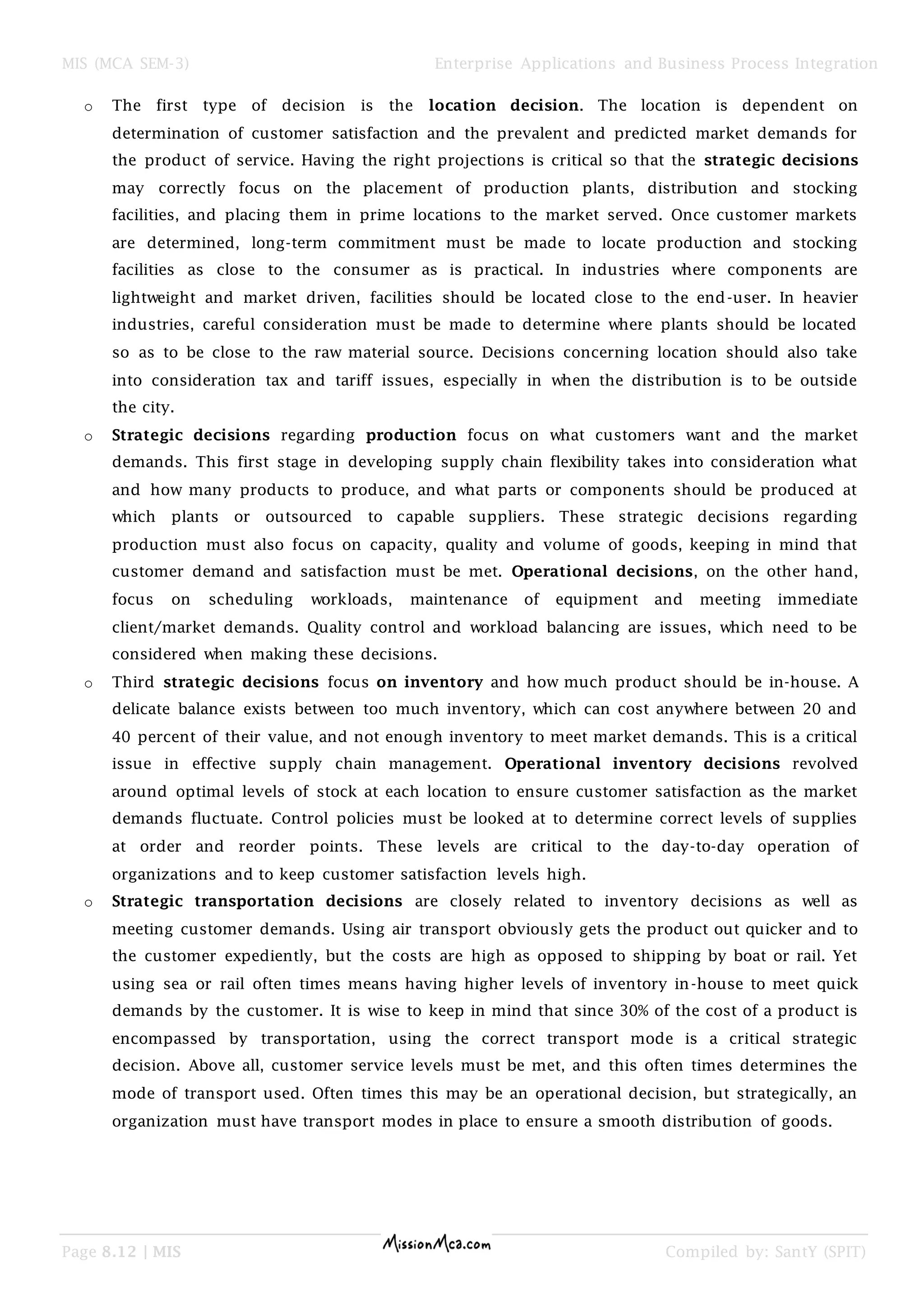 MIS (MCA SEM-3) Enterprise Applications and Business Process Integration
Page 8.12 | MIS Compiled by: SantY (SPIT)
o The first type of decision is the location decision. The location is dependent on
determination of customer satisfaction and the prevalent and predicted market demands for
the product of service. Having the right projections is critical so that the strategic decisions
may correctly focus on the placement of production plants, distribution and stocking
facilities, and placing them in prime locations to the market served. Once customer markets
are determined, long-term commitment must be made to locate production and stocking
facilities as close to the consumer as is practical. In industries where components are
lightweight and market driven, facilities should be located close to the end-user. In heavier
industries, careful consideration must be made to determine where plants should be located
so as to be close to the raw material source. Decisions concerning location should also take
into consideration tax and tariff issues, especially in when the distribution is to be outside
the city.
o Strategic decisions regarding production focus on what customers want and the market
demands. This first stage in developing supply chain flexibility takes into consideration what
and how many products to produce, and what parts or components should be produced at
which plants or outsourced to capable suppliers. These strategic decisions regarding
production must also focus on capacity, quality and volume of goods, keeping in mind that
customer demand and satisfaction must be met. Operational decisions, on the other hand,
focus on scheduling workloads, maintenance of equipment and meeting immediate
client/market demands. Quality control and workload balancing are issues, which need to be
considered when making these decisions.
o Third strategic decisions focus on inventory and how much product should be in-house. A
delicate balance exists between too much inventory, which can cost anywhere between 20 and
40 percent of their value, and not enough inventory to meet market demands. This is a critical
issue in effective supply chain management. Operational inventory decisions revolved
around optimal levels of stock at each location to ensure customer satisfaction as the market
demands fluctuate. Control policies must be looked at to determine correct levels of supplies
at order and reorder points. These levels are critical to the day-to-day operation of
organizations and to keep customer satisfaction levels high.
o Strategic transportation decisions are closely related to inventory decisions as well as
meeting customer demands. Using air transport obviously gets the product out quicker and to
the customer expediently, but the costs are high as opposed to shipping by boat or rail. Yet
using sea or rail often times means having higher levels of inventory in-house to meet quick
demands by the customer. It is wise to keep in mind that since 30% of the cost of a product is
encompassed by transportation, using the correct transport mode is a critical strategic
decision. Above all, customer service levels must be met, and this often times determines the
mode of transport used. Often times this may be an operational decision, but strategically, an
organization must have transport modes in place to ensure a smooth distribution of goods.
 
