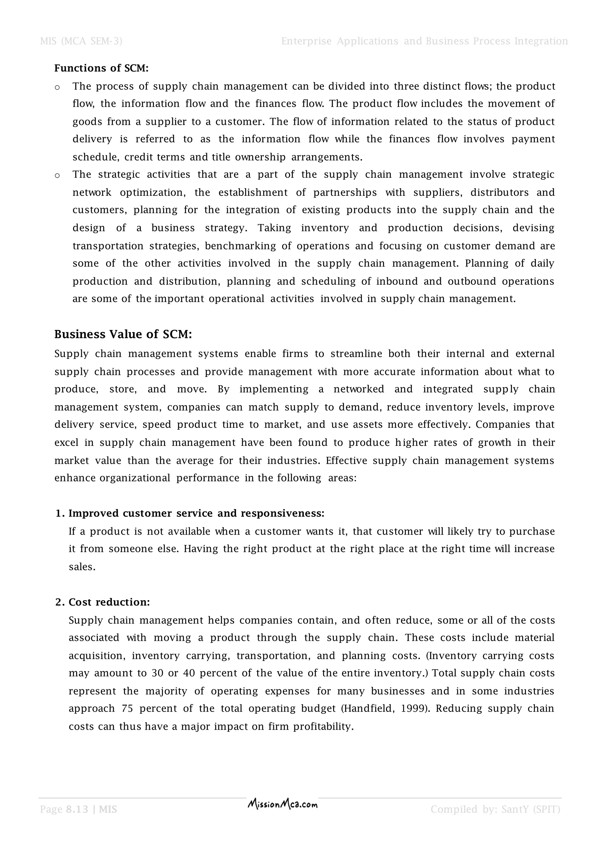 MIS (MCA SEM-3) Enterprise Applications and Business Process Integration
Page 8.13 | MIS Compiled by: SantY (SPIT)
Functions of SCM:
o The process of supply chain management can be divided into three distinct flows; the product
flow, the information flow and the finances flow. The product flow includes the movement of
goods from a supplier to a customer. The flow of information related to the status of product
delivery is referred to as the information flow while the finances flow involves payment
schedule, credit terms and title ownership arrangements.
o The strategic activities that are a part of the supply chain management involve strategic
network optimization, the establishment of partnerships with suppliers, distributors and
customers, planning for the integration of existing products into the supply chain and the
design of a business strategy. Taking inventory and production decisions, devising
transportation strategies, benchmarking of operations and focusing on customer demand are
some of the other activities involved in the supply chain management. Planning of daily
production and distribution, planning and scheduling of inbound and outbound operations
are some of the important operational activities involved in supply chain management.
Business Value of SCM:
Supply chain management systems enable firms to streamline both their internal and external
supply chain processes and provide management with more accurate information about what to
produce, store, and move. By implementing a networked and integrated supply chain
management system, companies can match supply to demand, reduce inventory levels, improve
delivery service, speed product time to market, and use assets more effectively. Companies that
excel in supply chain management have been found to produce higher rates of growth in their
market value than the average for their industries. Effective supply chain management systems
enhance organizational performance in the following areas:
1. Improved customer service and responsiveness:
If a product is not available when a customer wants it, that customer will likely try to purchase
it from someone else. Having the right product at the right place at the right time will increase
sales.
2. Cost reduction:
Supply chain management helps companies contain, and often reduce, some or all of the costs
associated with moving a product through the supply chain. These costs include material
acquisition, inventory carrying, transportation, and planning costs. (Inventory carrying costs
may amount to 30 or 40 percent of the value of the entire inventory.) Total supply chain costs
represent the majority of operating expenses for many businesses and in some industries
approach 75 percent of the total operating budget (Handfield, 1999). Reducing supply chain
costs can thus have a major impact on firm profitability.
 
