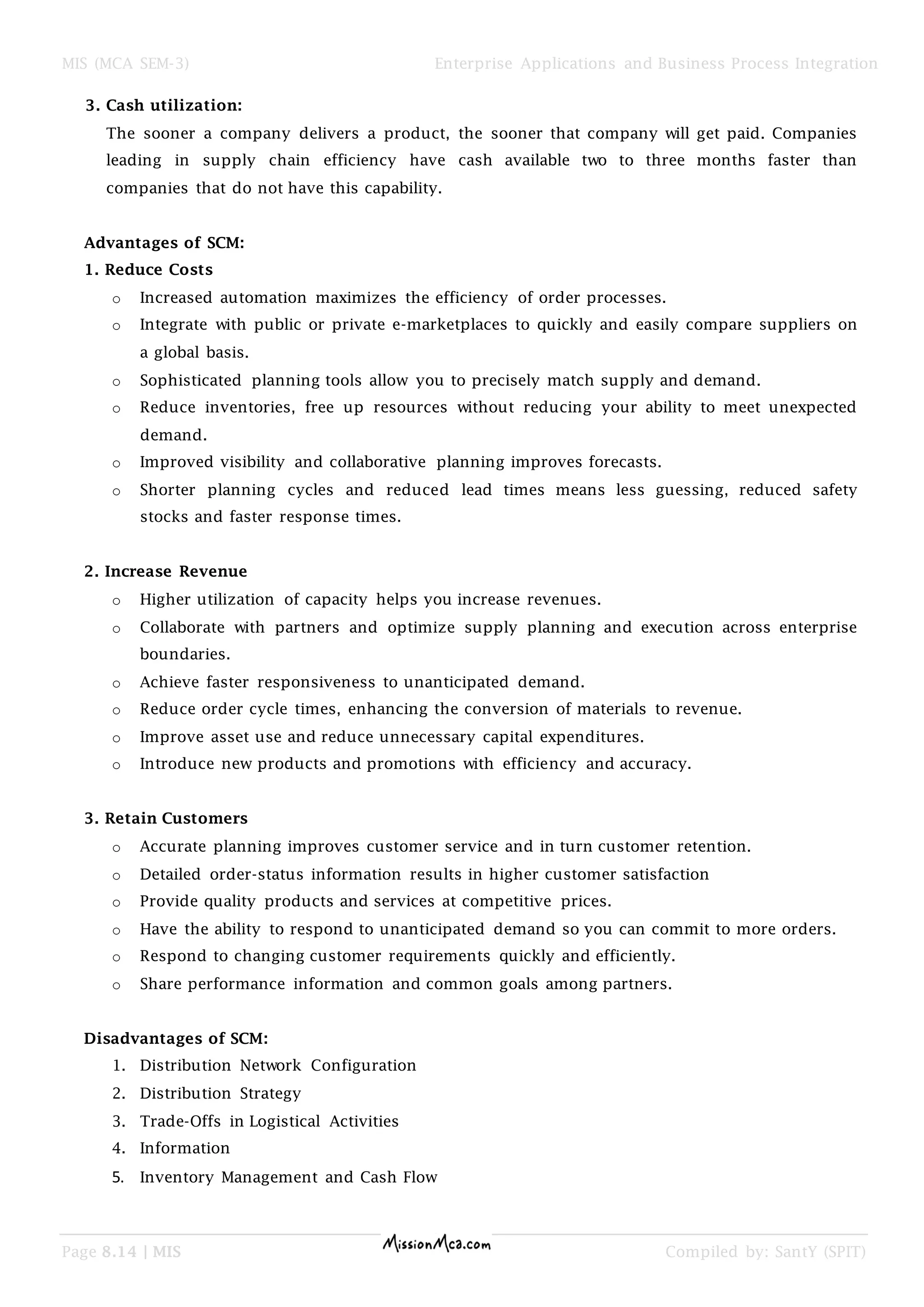 MIS (MCA SEM-3) Enterprise Applications and Business Process Integration
Page 8.14 | MIS Compiled by: SantY (SPIT)
3. Cash utilization:
The sooner a company delivers a product, the sooner that company will get paid. Companies
leading in supply chain efficiency have cash available two to three months faster than
companies that do not have this capability.
Advantages of SCM:
1. Reduce Costs
o Increased automation maximizes the efficiency of order processes.
o Integrate with public or private e-marketplaces to quickly and easily compare suppliers on
a global basis.
o Sophisticated planning tools allow you to precisely match supply and demand.
o Reduce inventories, free up resources without reducing your ability to meet unexpected
demand.
o Improved visibility and collaborative planning improves forecasts.
o Shorter planning cycles and reduced lead times means less guessing, reduced safety
stocks and faster response times.
2. Increase Revenue
o Higher utilization of capacity helps you increase revenues.
o Collaborate with partners and optimize supply planning and execution across enterprise
boundaries.
o Achieve faster responsiveness to unanticipated demand.
o Reduce order cycle times, enhancing the conversion of materials to revenue.
o Improve asset use and reduce unnecessary capital expenditures.
o Introduce new products and promotions with efficiency and accuracy.
3. Retain Customers
o Accurate planning improves customer service and in turn customer retention.
o Detailed order-status information results in higher customer satisfaction
o Provide quality products and services at competitive prices.
o Have the ability to respond to unanticipated demand so you can commit to more orders.
o Respond to changing customer requirements quickly and efficiently.
o Share performance information and common goals among partners.
Disadvantages of SCM:
1. Distribution Network Configuration
2. Distribution Strategy
3. Trade-Offs in Logistical Activities
4. Information
5. Inventory Management and Cash Flow
 