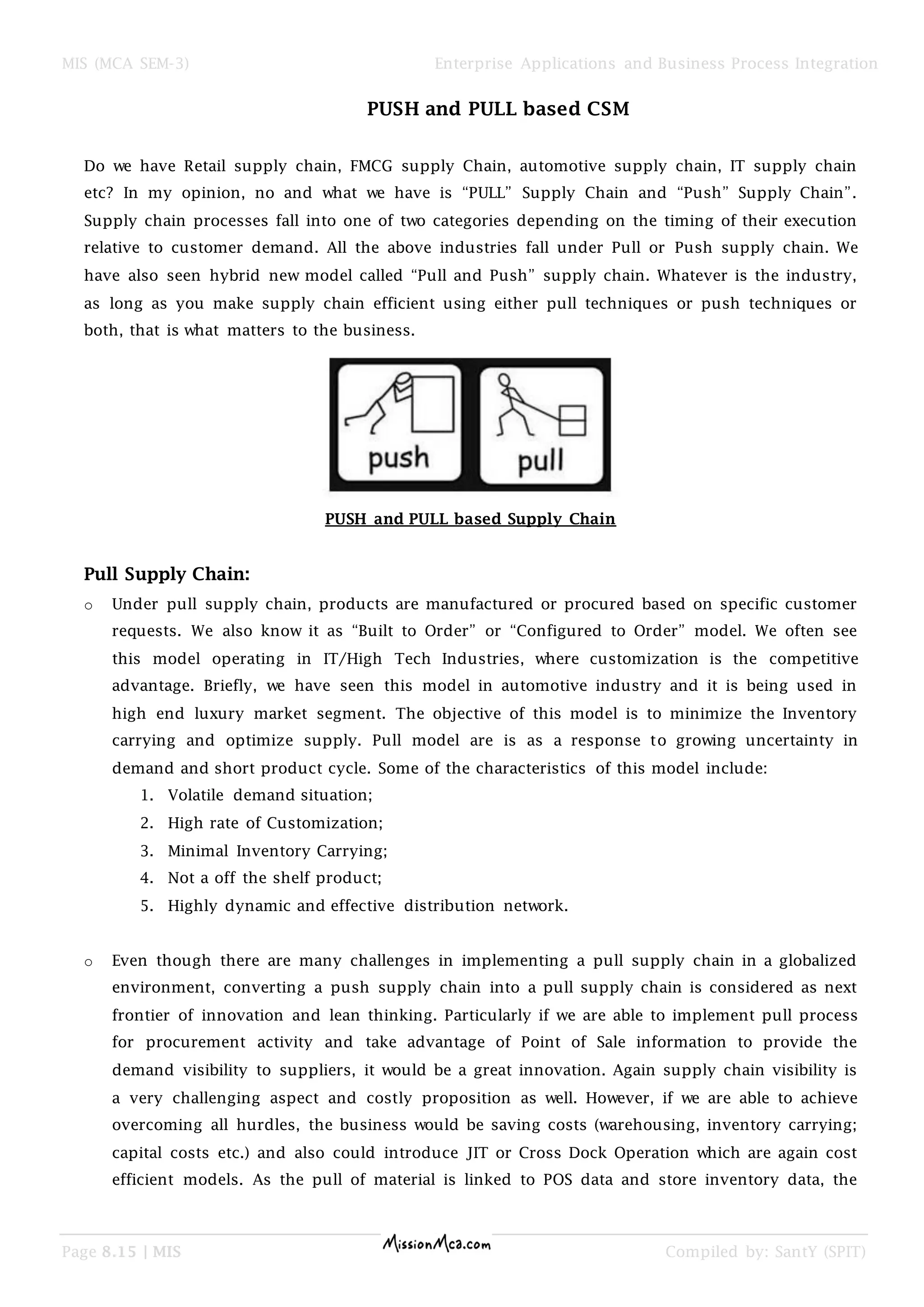 MIS (MCA SEM-3) Enterprise Applications and Business Process Integration
Page 8.15 | MIS Compiled by: SantY (SPIT)
PUSH and PULL based CSM
Do we have Retail supply chain, FMCG supply Chain, automotive supply chain, IT supply chain
etc? In my opinion, no and what we have is “PULL” Supply Chain and “Push” Supply Chain”.
Supply chain processes fall into one of two categories depending on the timing of their execution
relative to customer demand. All the above industries fall under Pull or Push supply chain. We
have also seen hybrid new model called “Pull and Push” supply chain. Whatever is the industry,
as long as you make supply chain efficient using either pull techniques or push techniques or
both, that is what matters to the business.
PUSH and PULL based Supply Chain
Pull Supply Chain:
o Under pull supply chain, products are manufactured or procured based on specific customer
requests. We also know it as “Built to Order” or “Configured to Order” model. We often see
this model operating in IT/High Tech Industries, where customization is the competitive
advantage. Briefly, we have seen this model in automotive industry and it is being used in
high end luxury market segment. The objective of this model is to minimize the Inventory
carrying and optimize supply. Pull model are is as a response to growing uncertainty in
demand and short product cycle. Some of the characteristics of this model include:
1. Volatile demand situation;
2. High rate of Customization;
3. Minimal Inventory Carrying;
4. Not a off the shelf product;
5. Highly dynamic and effective distribution network.
o Even though there are many challenges in implementing a pull supply chain in a globalized
environment, converting a push supply chain into a pull supply chain is considered as next
frontier of innovation and lean thinking. Particularly if we are able to implement pull process
for procurement activity and take advantage of Point of Sale information to provide the
demand visibility to suppliers, it would be a great innovation. Again supply chain visibility is
a very challenging aspect and costly proposition as well. However, if we are able to achieve
overcoming all hurdles, the business would be saving costs (warehousing, inventory carrying;
capital costs etc.) and also could introduce JIT or Cross Dock Operation which are again cost
efficient models. As the pull of material is linked to POS data and store inventory data, the
 