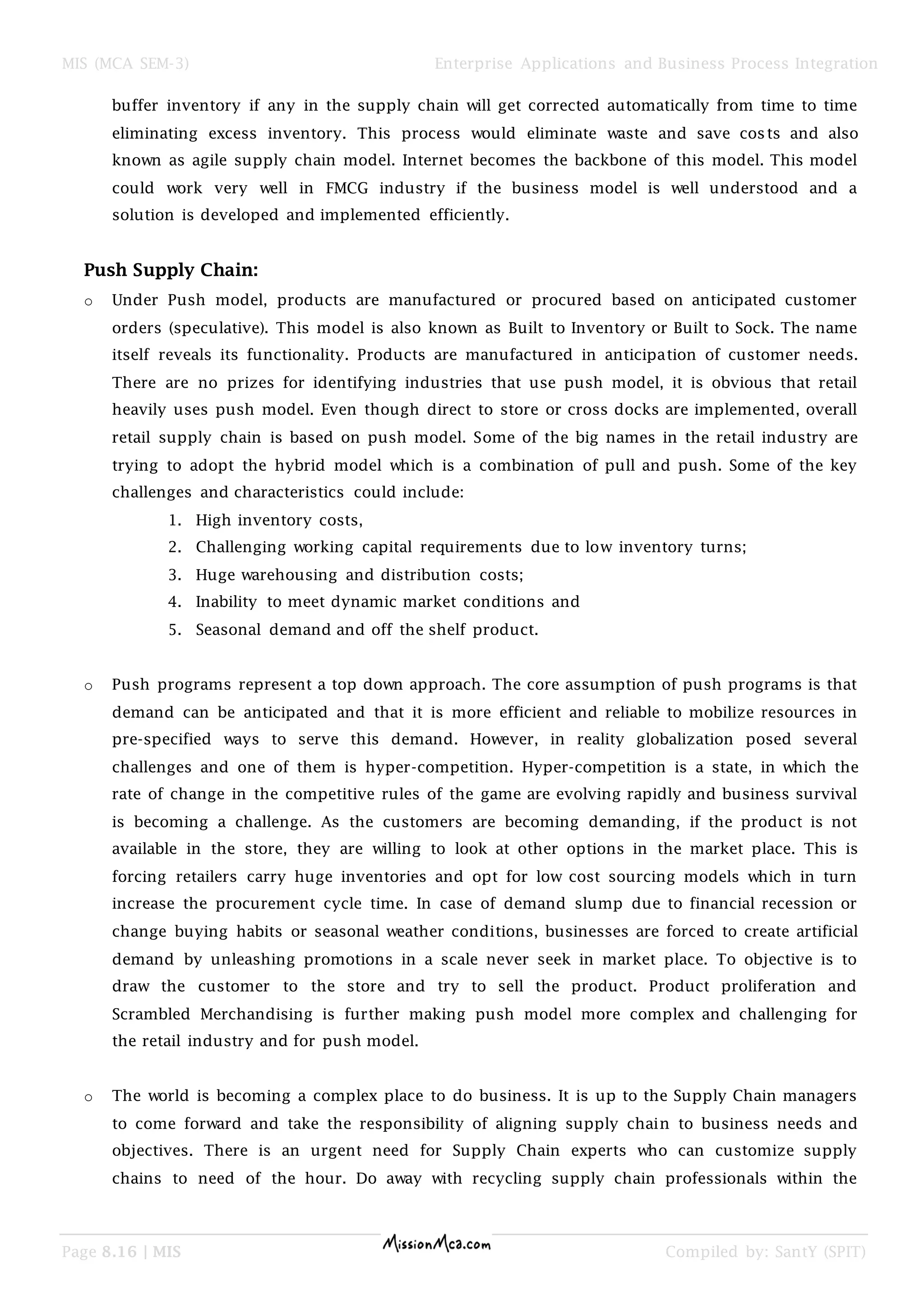 MIS (MCA SEM-3) Enterprise Applications and Business Process Integration
Page 8.16 | MIS Compiled by: SantY (SPIT)
buffer inventory if any in the supply chain will get corrected automatically from time to time
eliminating excess inventory. This process would eliminate waste and save costs and also
known as agile supply chain model. Internet becomes the backbone of this model. This model
could work very well in FMCG industry if the business model is well understood and a
solution is developed and implemented efficiently.
Push Supply Chain:
o Under Push model, products are manufactured or procured based on anticipated customer
orders (speculative). This model is also known as Built to Inventory or Built to Sock. The name
itself reveals its functionality. Products are manufactured in anticipation of customer needs.
There are no prizes for identifying industries that use push model, it is obvious that retail
heavily uses push model. Even though direct to store or cross docks are implemented, overall
retail supply chain is based on push model. Some of the big names in the retail industry are
trying to adopt the hybrid model which is a combination of pull and push. Some of the key
challenges and characteristics could include:
1. High inventory costs,
2. Challenging working capital requirements due to low inventory turns;
3. Huge warehousing and distribution costs;
4. Inability to meet dynamic market conditions and
5. Seasonal demand and off the shelf product.
o Push programs represent a top down approach. The core assumption of push programs is that
demand can be anticipated and that it is more efficient and reliable to mobilize resources in
pre-specified ways to serve this demand. However, in reality globalization posed several
challenges and one of them is hyper-competition. Hyper-competition is a state, in which the
rate of change in the competitive rules of the game are evolving rapidly and business survival
is becoming a challenge. As the customers are becoming demanding, if the product is not
available in the store, they are willing to look at other options in the market place. This is
forcing retailers carry huge inventories and opt for low cost sourcing models which in turn
increase the procurement cycle time. In case of demand slump due to financial recession or
change buying habits or seasonal weather conditions, businesses are forced to create artificial
demand by unleashing promotions in a scale never seek in market place. To objective is to
draw the customer to the store and try to sell the product. Product proliferation and
Scrambled Merchandising is further making push model more complex and challenging for
the retail industry and for push model.
o The world is becoming a complex place to do business. It is up to the Supply Chain managers
to come forward and take the responsibility of aligning supply chain to business needs and
objectives. There is an urgent need for Supply Chain experts who can customize supply
chains to need of the hour. Do away with recycling supply chain professionals within the
 