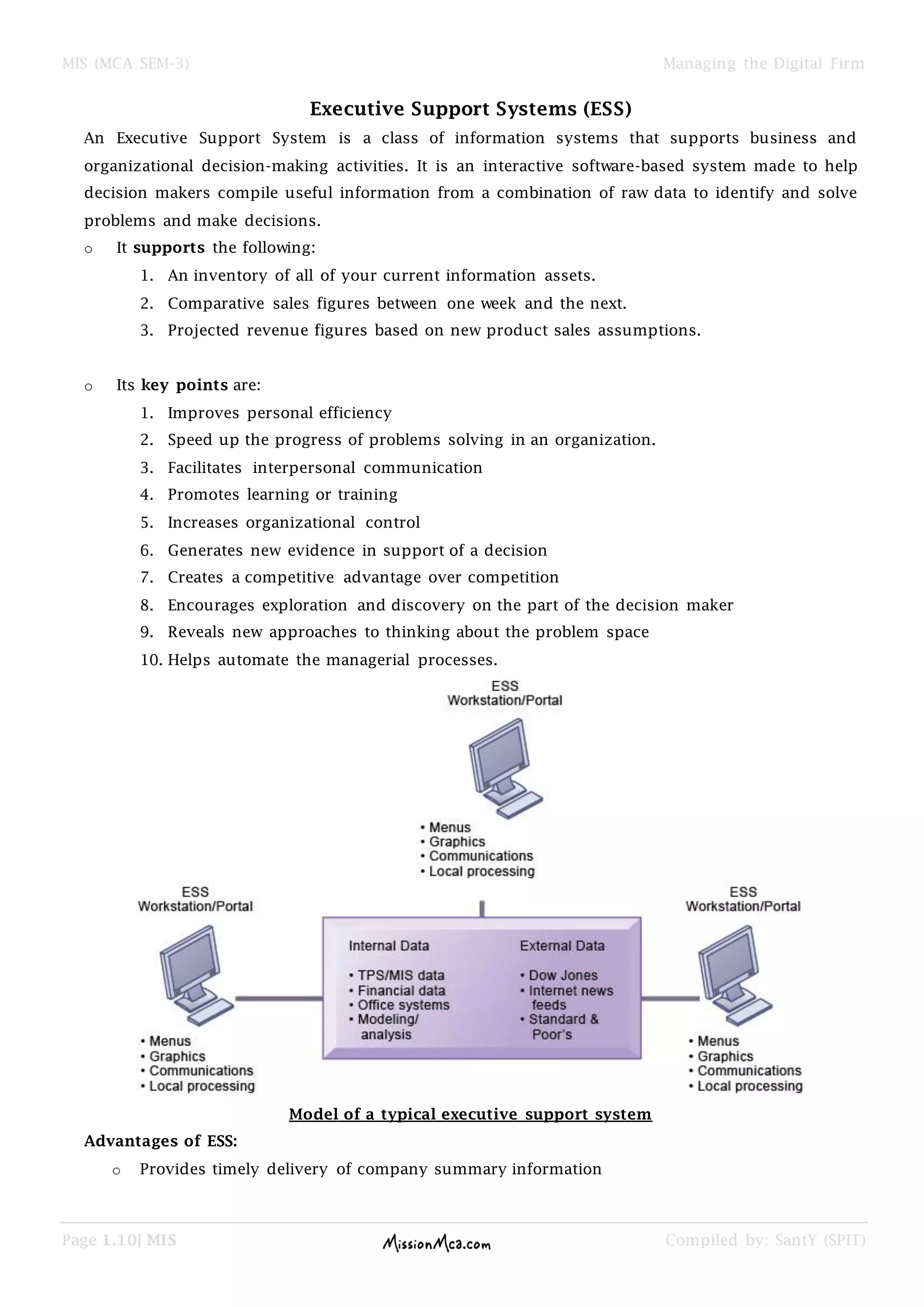 MIS (MCA SEM-3) Managing the Digital Firm
Page 1.10| MIS Compiled by: SantY (SPIT)
Executive Support Systems (ESS)
An Executive Support System is a class of information systems that supports business and
organizational decision-making activities. It is an interactive software-based system made to help
decision makers compile useful information from a combination of raw data to identify and solve
problems and make decisions.
o It supports the following:
1. An inventory of all of your current information assets.
2. Comparative sales figures between one week and the next.
3. Projected revenue figures based on new product sales assumptions.
o Its key points are:
1. Improves personal efficiency
2. Speed up the progress of problems solving in an organization.
3. Facilitates interpersonal communication
4. Promotes learning or training
5. Increases organizational control
6. Generates new evidence in support of a decision
7. Creates a competitive advantage over competition
8. Encourages exploration and discovery on the part of the decision maker
9. Reveals new approaches to thinking about the problem space
10. Helps automate the managerial processes.
Model of a typical executive support system
Advantages of ESS:
o Provides timely delivery of company summary information
 
