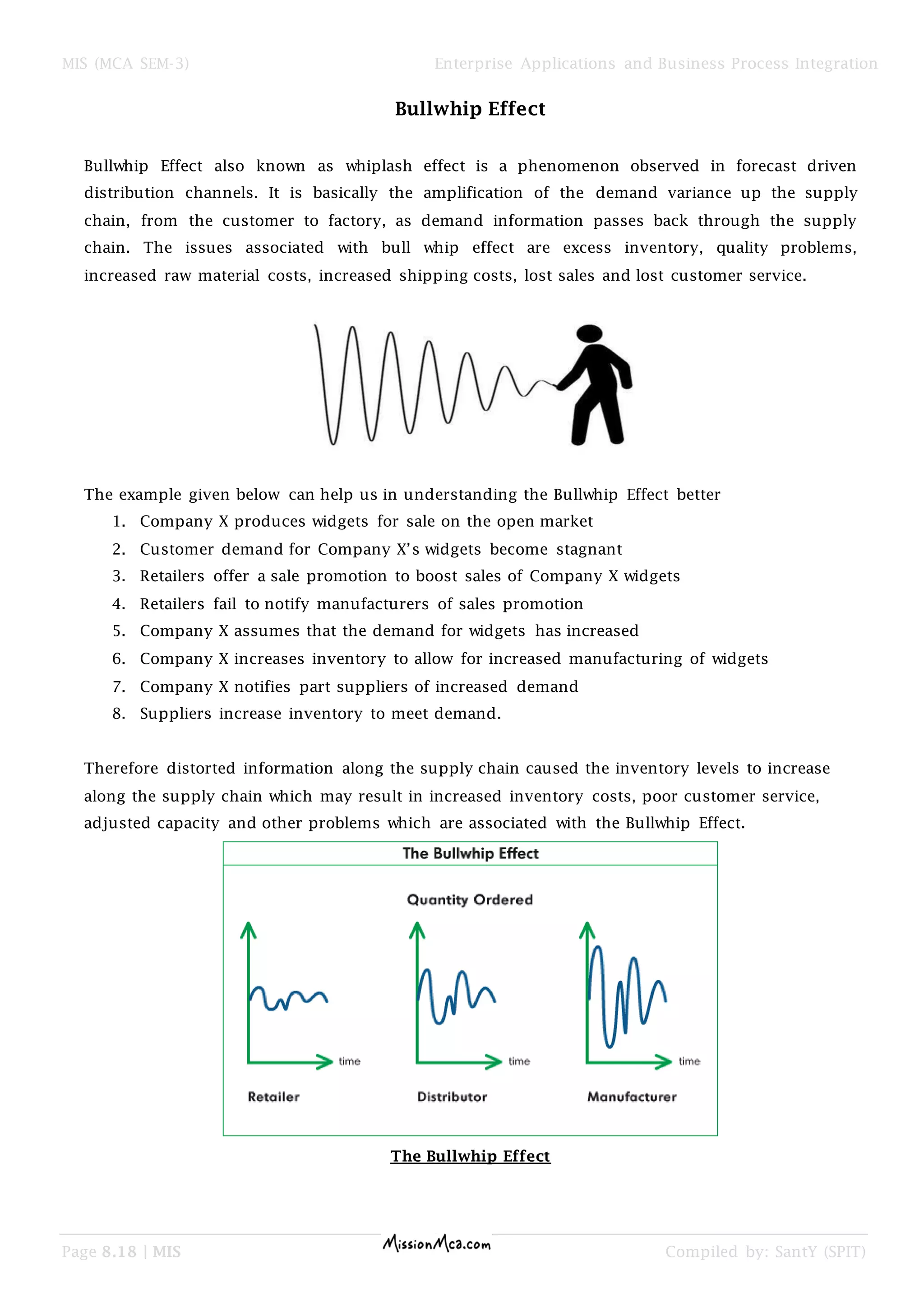 MIS (MCA SEM-3) Enterprise Applications and Business Process Integration
Page 8.18 | MIS Compiled by: SantY (SPIT)
Bullwhip Effect
Bullwhip Effect also known as whiplash effect is a phenomenon observed in forecast driven
distribution channels. It is basically the amplification of the demand variance up the supply
chain, from the customer to factory, as demand information passes back through the supply
chain. The issues associated with bull whip effect are excess inventory, quality problems,
increased raw material costs, increased shipping costs, lost sales and lost customer service.
The example given below can help us in understanding the Bullwhip Effect better
1. Company X produces widgets for sale on the open market
2. Customer demand for Company X’s widgets become stagnant
3. Retailers offer a sale promotion to boost sales of Company X widgets
4. Retailers fail to notify manufacturers of sales promotion
5. Company X assumes that the demand for widgets has increased
6. Company X increases inventory to allow for increased manufacturing of widgets
7. Company X notifies part suppliers of increased demand
8. Suppliers increase inventory to meet demand.
Therefore distorted information along the supply chain caused the inventory levels to increase
along the supply chain which may result in increased inventory costs, poor customer service,
adjusted capacity and other problems which are associated with the Bullwhip Effect.
The Bullwhip Effect
 