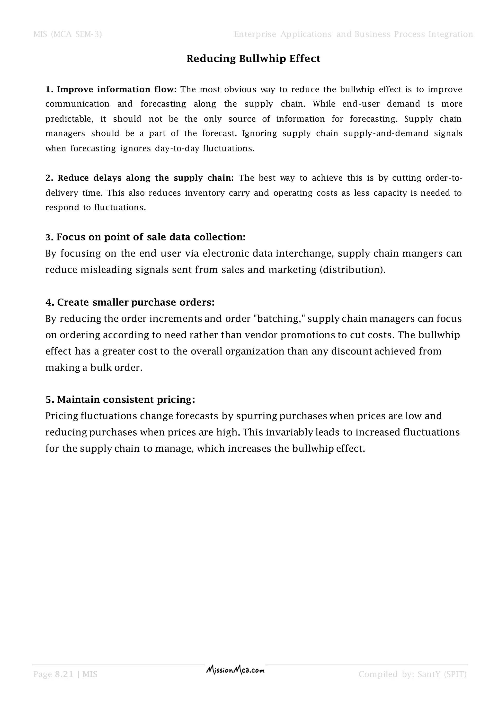 MIS (MCA SEM-3) Enterprise Applications and Business Process Integration
Page 8.21 | MIS Compiled by: SantY (SPIT)
Reducing Bullwhip Effect
1. Improve information flow: The most obvious way to reduce the bullwhip effect is to improve
communication and forecasting along the supply chain. While end-user demand is more
predictable, it should not be the only source of information for forecasting. Supply chain
managers should be a part of the forecast. Ignoring supply chain supply-and-demand signals
when forecasting ignores day-to-day fluctuations.
2. Reduce delays along the supply chain: The best way to achieve this is by cutting order-to-
delivery time. This also reduces inventory carry and operating costs as less capacity is needed to
respond to fluctuations.
3. Focus on point of sale data collection:
By focusing on the end user via electronic data interchange, supply chain mangers can
reduce misleading signals sent from sales and marketing (distribution).
4. Create smaller purchase orders:
By reducing the order increments and order "batching," supply chain managers can focus
on ordering according to need rather than vendor promotions to cut costs. The bullwhip
effect has a greater cost to the overall organization than any discount achieved from
making a bulk order.
5. Maintain consistent pricing:
Pricing fluctuations change forecasts by spurring purchases when prices are low and
reducing purchases when prices are high. This invariably leads to increased fluctuations
for the supply chain to manage, which increases the bullwhip effect.
 