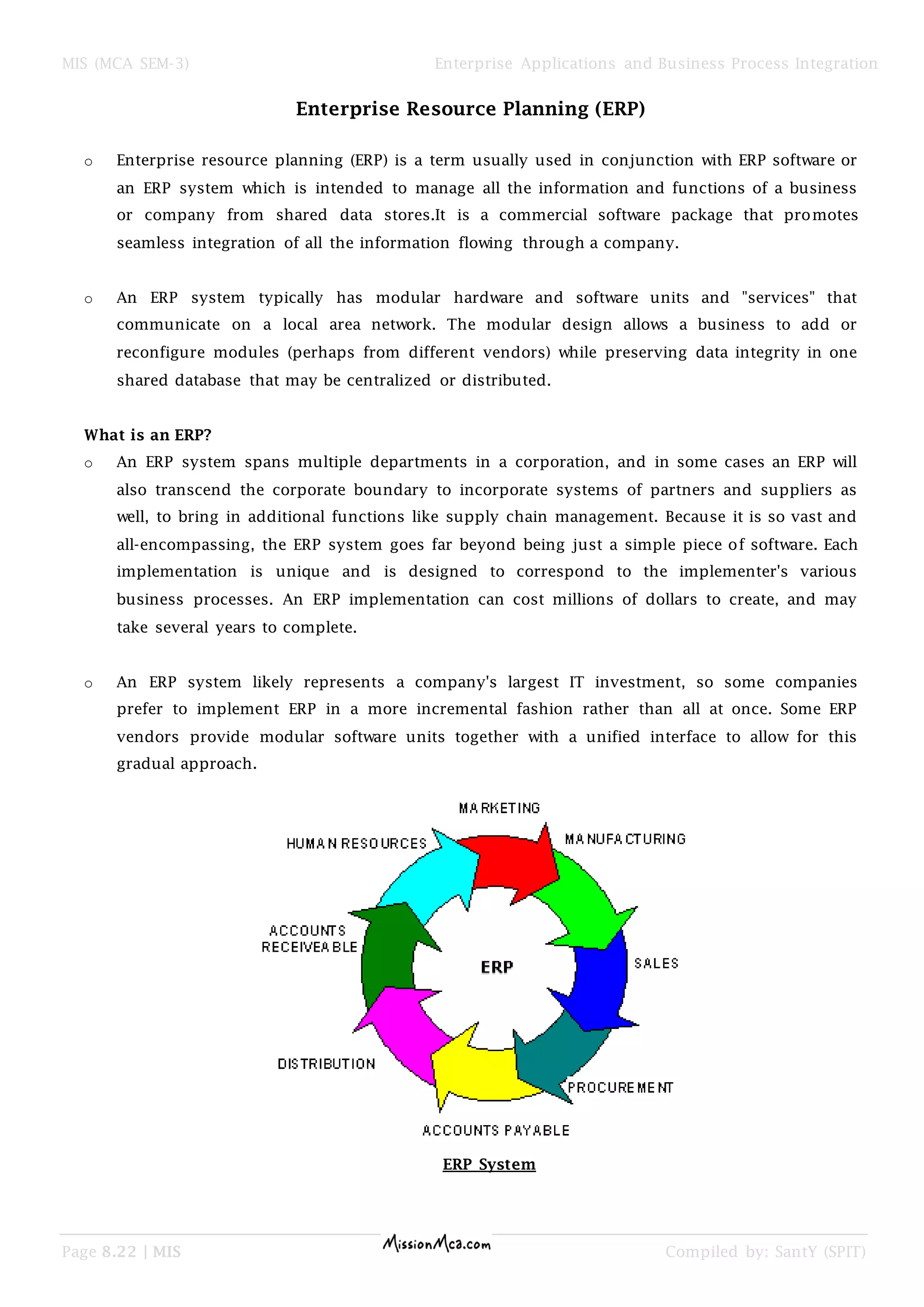 MIS (MCA SEM-3) Enterprise Applications and Business Process Integration
Page 8.22 | MIS Compiled by: SantY (SPIT)
Enterprise Resource Planning (ERP)
o Enterprise resource planning (ERP) is a term usually used in conjunction with ERP software or
an ERP system which is intended to manage all the information and functions of a business
or company from shared data stores.It is a commercial software package that promotes
seamless integration of all the information flowing through a company.
o An ERP system typically has modular hardware and software units and "services" that
communicate on a local area network. The modular design allows a business to add or
reconfigure modules (perhaps from different vendors) while preserving data integrity in one
shared database that may be centralized or distributed.
What is an ERP?
o An ERP system spans multiple departments in a corporation, and in some cases an ERP will
also transcend the corporate boundary to incorporate systems of partners and suppliers as
well, to bring in additional functions like supply chain management. Because it is so vast and
all-encompassing, the ERP system goes far beyond being just a simple piece of software. Each
implementation is unique and is designed to correspond to the implementer's various
business processes. An ERP implementation can cost millions of dollars to create, and may
take several years to complete.
o An ERP system likely represents a company's largest IT investment, so some companies
prefer to implement ERP in a more incremental fashion rather than all at once. Some ERP
vendors provide modular software units together with a unified interface to allow for this
gradual approach.
ERP System
 