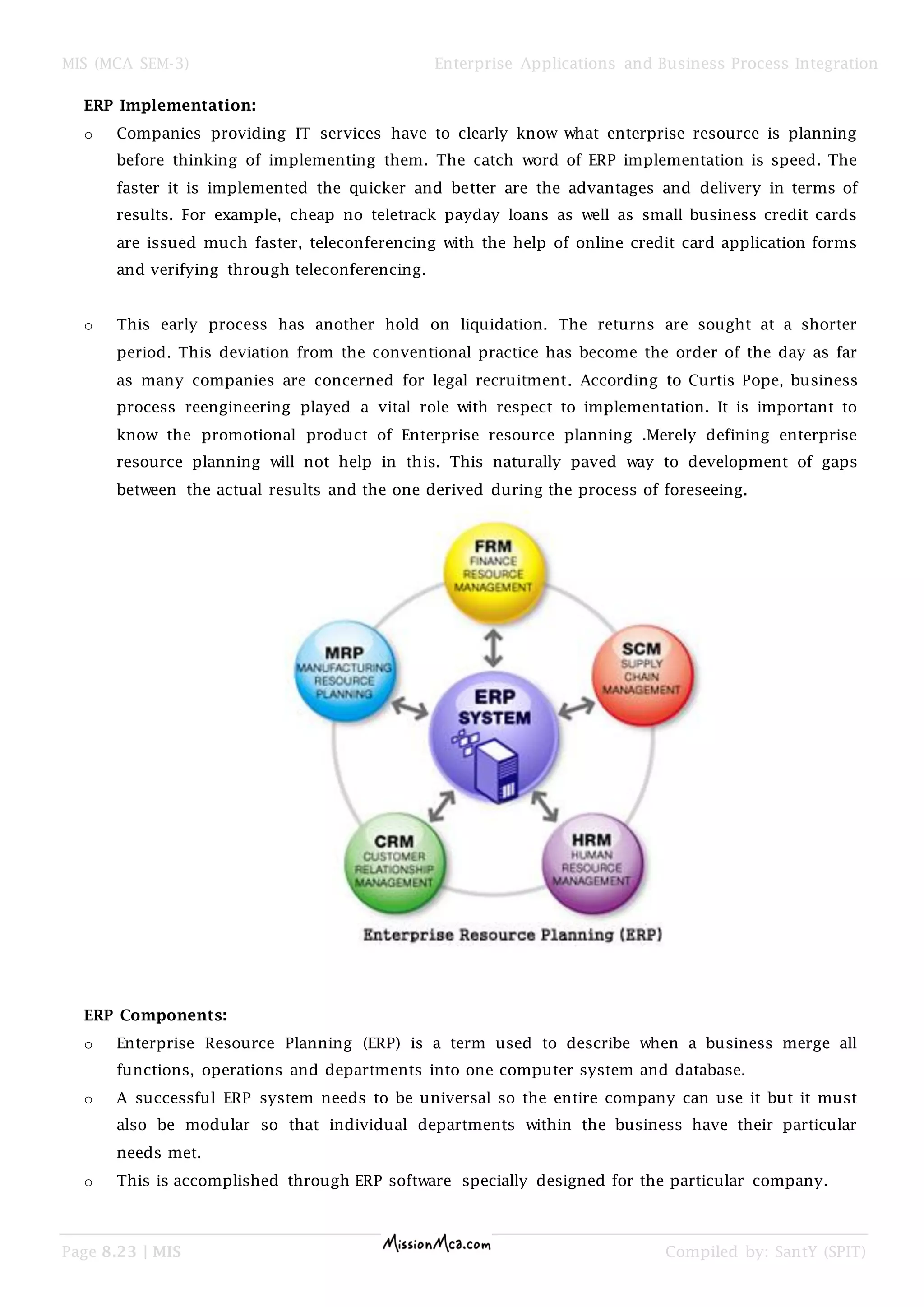 MIS (MCA SEM-3) Enterprise Applications and Business Process Integration
Page 8.23 | MIS Compiled by: SantY (SPIT)
ERP Implementation:
o Companies providing IT services have to clearly know what enterprise resource is planning
before thinking of implementing them. The catch word of ERP implementation is speed. The
faster it is implemented the quicker and better are the advantages and delivery in terms of
results. For example, cheap no teletrack payday loans as well as small business credit cards
are issued much faster, teleconferencing with the help of online credit card application forms
and verifying through teleconferencing.
o This early process has another hold on liquidation. The returns are sought at a shorter
period. This deviation from the conventional practice has become the order of the day as far
as many companies are concerned for legal recruitment. According to Curtis Pope, business
process reengineering played a vital role with respect to implementation. It is important to
know the promotional product of Enterprise resource planning .Merely defining enterprise
resource planning will not help in this. This naturally paved way to development of gaps
between the actual results and the one derived during the process of foreseeing.
ERP Components:
o Enterprise Resource Planning (ERP) is a term used to describe when a business merge all
functions, operations and departments into one computer system and database.
o A successful ERP system needs to be universal so the entire company can use it but it must
also be modular so that individual departments within the business have their particular
needs met.
o This is accomplished through ERP software specially designed for the particular company.
 