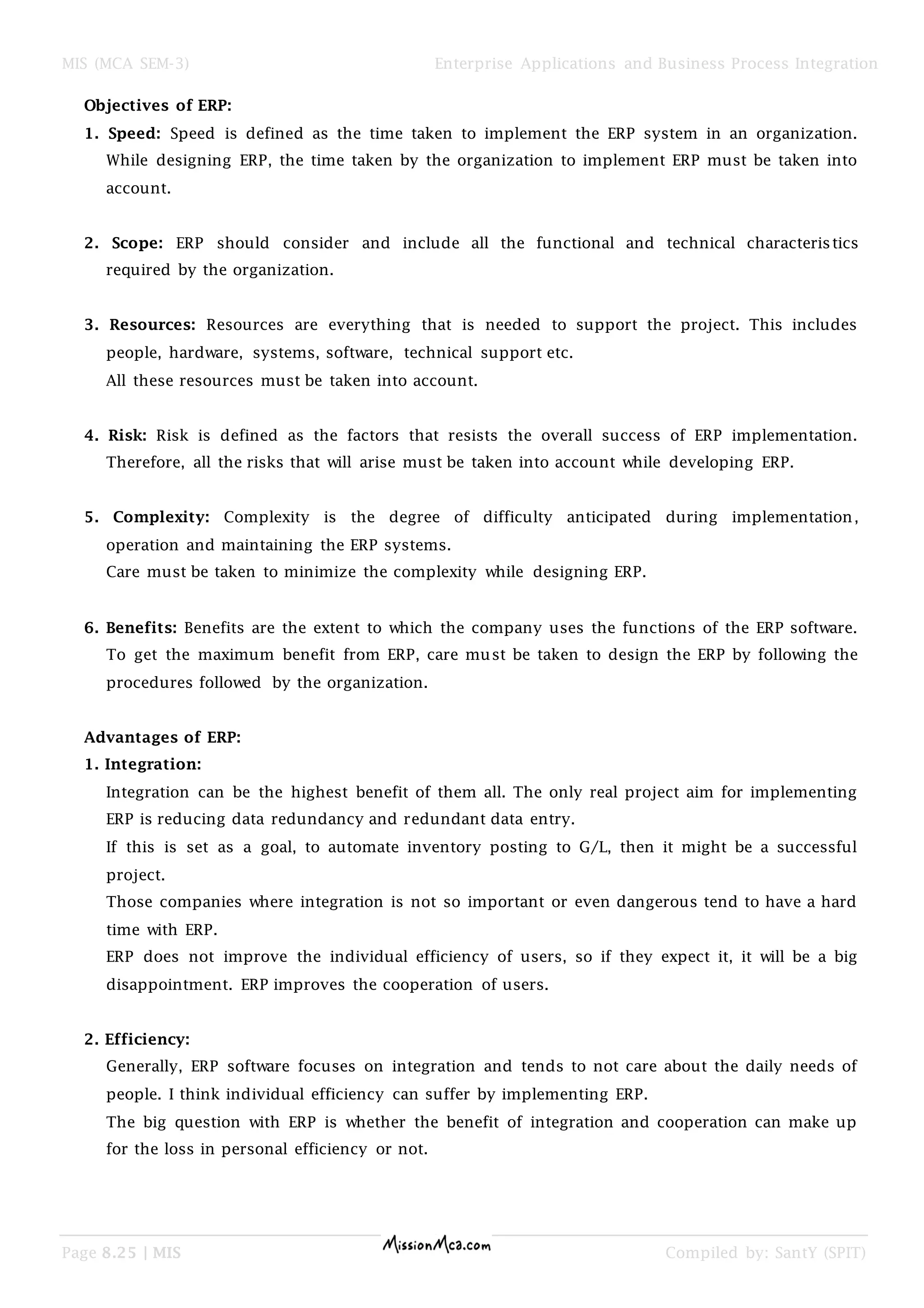 MIS (MCA SEM-3) Enterprise Applications and Business Process Integration
Page 8.25 | MIS Compiled by: SantY (SPIT)
Objectives of ERP:
1. Speed: Speed is defined as the time taken to implement the ERP system in an organization.
While designing ERP, the time taken by the organization to implement ERP must be taken into
account.
2. Scope: ERP should consider and include all the functional and technical characteristics
required by the organization.
3. Resources: Resources are everything that is needed to support the project. This includes
people, hardware, systems, software, technical support etc.
All these resources must be taken into account.
4. Risk: Risk is defined as the factors that resists the overall success of ERP implementation.
Therefore, all the risks that will arise must be taken into account while developing ERP.
5. Complexity: Complexity is the degree of difficulty anticipated during implementation,
operation and maintaining the ERP systems.
Care must be taken to minimize the complexity while designing ERP.
6. Benefits: Benefits are the extent to which the company uses the functions of the ERP software.
To get the maximum benefit from ERP, care must be taken to design the ERP by following the
procedures followed by the organization.
Advantages of ERP:
1. Integration:
Integration can be the highest benefit of them all. The only real project aim for implementing
ERP is reducing data redundancy and redundant data entry.
If this is set as a goal, to automate inventory posting to G/L, then it might be a successful
project.
Those companies where integration is not so important or even dangerous tend to have a hard
time with ERP.
ERP does not improve the individual efficiency of users, so if they expect it, it will be a big
disappointment. ERP improves the cooperation of users.
2. Efficiency:
Generally, ERP software focuses on integration and tends to not care about the daily needs of
people. I think individual efficiency can suffer by implementing ERP.
The big question with ERP is whether the benefit of integration and cooperation can make up
for the loss in personal efficiency or not.
 