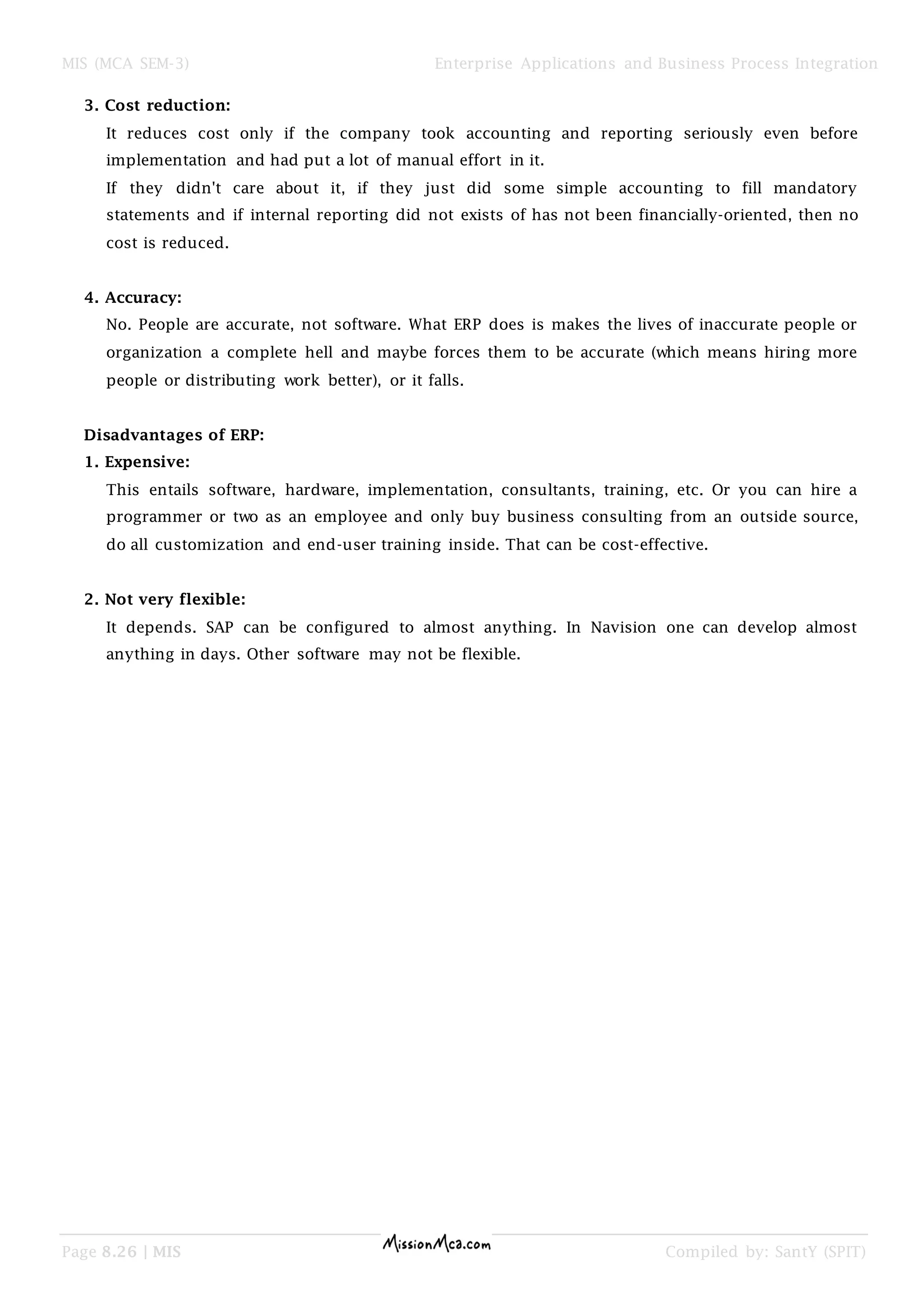 MIS (MCA SEM-3) Enterprise Applications and Business Process Integration
Page 8.26 | MIS Compiled by: SantY (SPIT)
3. Cost reduction:
It reduces cost only if the company took accounting and reporting seriously even before
implementation and had put a lot of manual effort in it.
If they didn't care about it, if they just did some simple accounting to fill mandatory
statements and if internal reporting did not exists of has not been financially-oriented, then no
cost is reduced.
4. Accuracy:
No. People are accurate, not software. What ERP does is makes the lives of inaccurate people or
organization a complete hell and maybe forces them to be accurate (which means hiring more
people or distributing work better), or it falls.
Disadvantages of ERP:
1. Expensive:
This entails software, hardware, implementation, consultants, training, etc. Or you can hire a
programmer or two as an employee and only buy business consulting from an outside source,
do all customization and end-user training inside. That can be cost-effective.
2. Not very flexible:
It depends. SAP can be configured to almost anything. In Navision one can develop almost
anything in days. Other software may not be flexible.
 