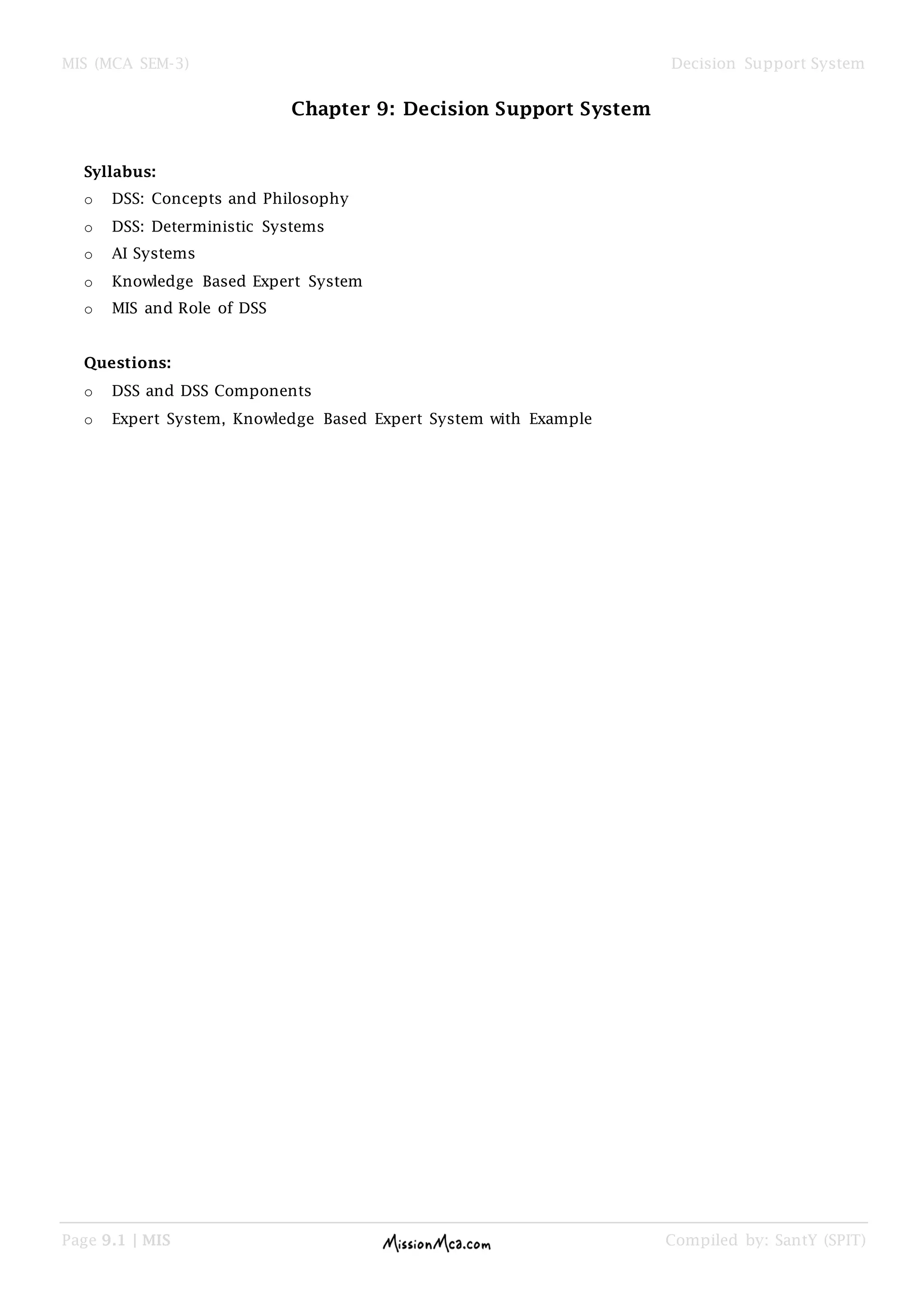 MIS (MCA SEM-3) Decision Support System
Page 9.1 | MIS Compiled by: SantY (SPIT)
Chapter 9: Decision Support System
Syllabus:
o DSS: Concepts and Philosophy
o DSS: Deterministic Systems
o AI Systems
o Knowledge Based Expert System
o MIS and Role of DSS
Questions:
o DSS and DSS Components
o Expert System, Knowledge Based Expert System with Example
 