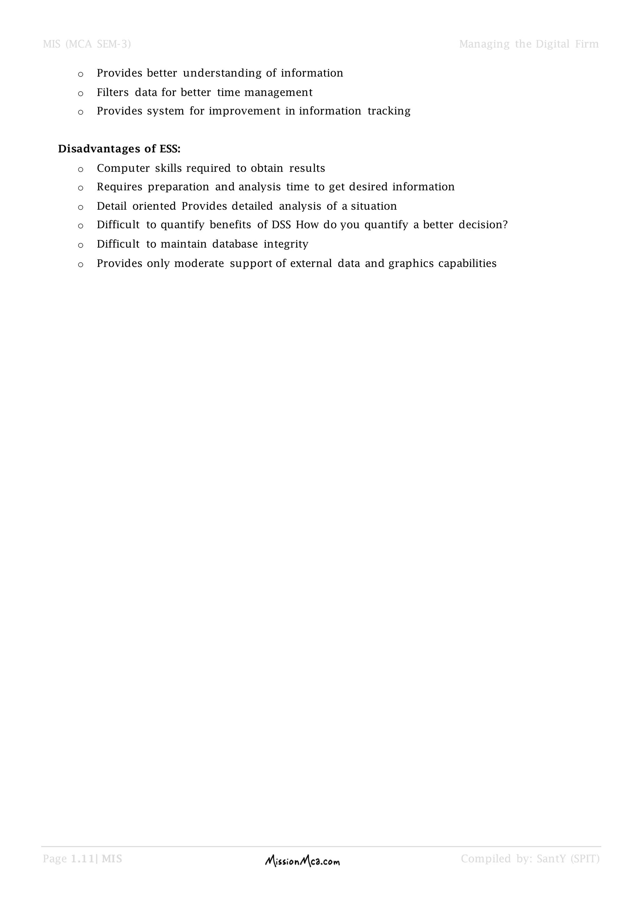 MIS (MCA SEM-3) Managing the Digital Firm
Page 1.11| MIS Compiled by: SantY (SPIT)
o Provides better understanding of information
o Filters data for better time management
o Provides system for improvement in information tracking
Disadvantages of ESS:
o Computer skills required to obtain results
o Requires preparation and analysis time to get desired information
o Detail oriented Provides detailed analysis of a situation
o Difficult to quantify benefits of DSS How do you quantify a better decision?
o Difficult to maintain database integrity
o Provides only moderate support of external data and graphics capabilities
 