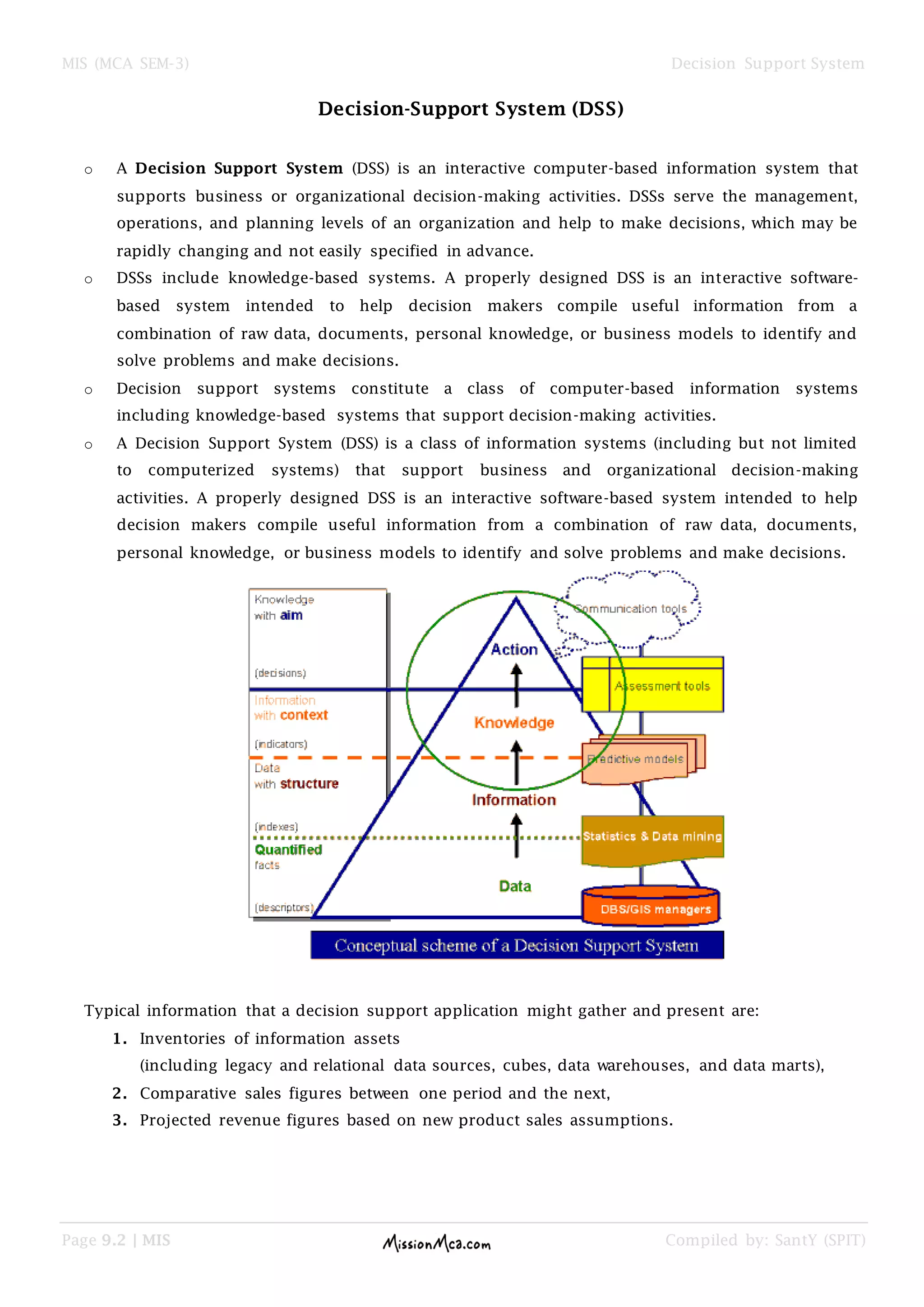 MIS (MCA SEM-3) Decision Support System
Page 9.2 | MIS Compiled by: SantY (SPIT)
Decision-Support System (DSS)
o A Decision Support System (DSS) is an interactive computer-based information system that
supports business or organizational decision-making activities. DSSs serve the management,
operations, and planning levels of an organization and help to make decisions, which may be
rapidly changing and not easily specified in advance.
o DSSs include knowledge-based systems. A properly designed DSS is an interactive software-
based system intended to help decision makers compile useful information from a
combination of raw data, documents, personal knowledge, or business models to identify and
solve problems and make decisions.
o Decision support systems constitute a class of computer-based information systems
including knowledge-based systems that support decision-making activities.
o A Decision Support System (DSS) is a class of information systems (including but not limited
to computerized systems) that support business and organizational decision-making
activities. A properly designed DSS is an interactive software-based system intended to help
decision makers compile useful information from a combination of raw data, documents,
personal knowledge, or business models to identify and solve problems and make decisions.
Typical information that a decision support application might gather and present are:
1. Inventories of information assets
(including legacy and relational data sources, cubes, data warehouses, and data marts),
2. Comparative sales figures between one period and the next,
3. Projected revenue figures based on new product sales assumptions.
 