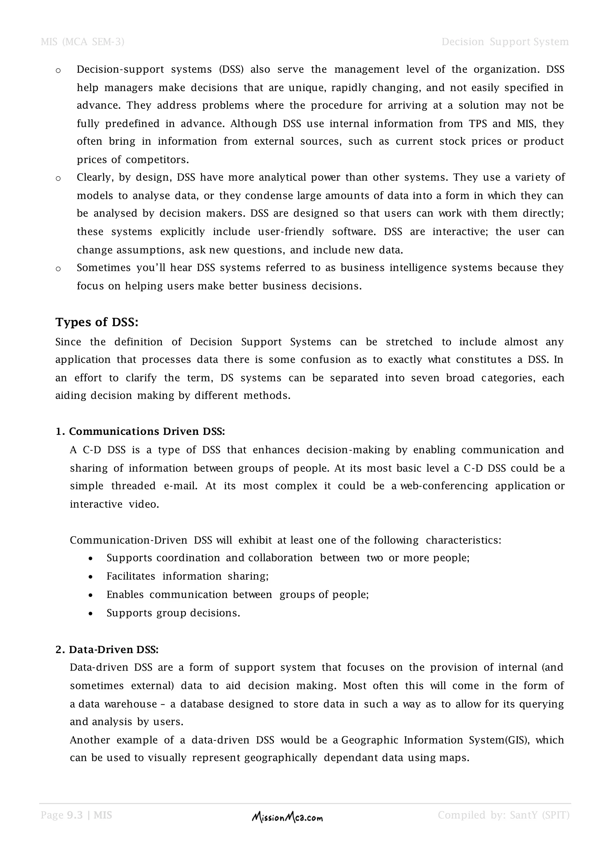 MIS (MCA SEM-3) Decision Support System
Page 9.3 | MIS Compiled by: SantY (SPIT)
o Decision-support systems (DSS) also serve the management level of the organization. DSS
help managers make decisions that are unique, rapidly changing, and not easily specified in
advance. They address problems where the procedure for arriving at a solution may not be
fully predefined in advance. Although DSS use internal information from TPS and MIS, they
often bring in information from external sources, such as current stock prices or product
prices of competitors.
o Clearly, by design, DSS have more analytical power than other systems. They use a variety of
models to analyse data, or they condense large amounts of data into a form in which they can
be analysed by decision makers. DSS are designed so that users can work with them directly;
these systems explicitly include user-friendly software. DSS are interactive; the user can
change assumptions, ask new questions, and include new data.
o Sometimes you‟ll hear DSS systems referred to as business intelligence systems because they
focus on helping users make better business decisions.
Types of DSS:
Since the definition of Decision Support Systems can be stretched to include almost any
application that processes data there is some confusion as to exactly what constitutes a DSS. In
an effort to clarify the term, DS systems can be separated into seven broad categories, each
aiding decision making by different methods.
1. Communications Driven DSS:
A C-D DSS is a type of DSS that enhances decision-making by enabling communication and
sharing of information between groups of people. At its most basic level a C-D DSS could be a
simple threaded e-mail. At its most complex it could be a web-conferencing application or
interactive video.
Communication-Driven DSS will exhibit at least one of the following characteristics:
 Supports coordination and collaboration between two or more people;
 Facilitates information sharing;
 Enables communication between groups of people;
 Supports group decisions.
2. Data-Driven DSS:
Data-driven DSS are a form of support system that focuses on the provision of internal (and
sometimes external) data to aid decision making. Most often this will come in the form of
a data warehouse – a database designed to store data in such a way as to allow for its querying
and analysis by users.
Another example of a data-driven DSS would be a Geographic Information System(GIS), which
can be used to visually represent geographically dependant data using maps.
 