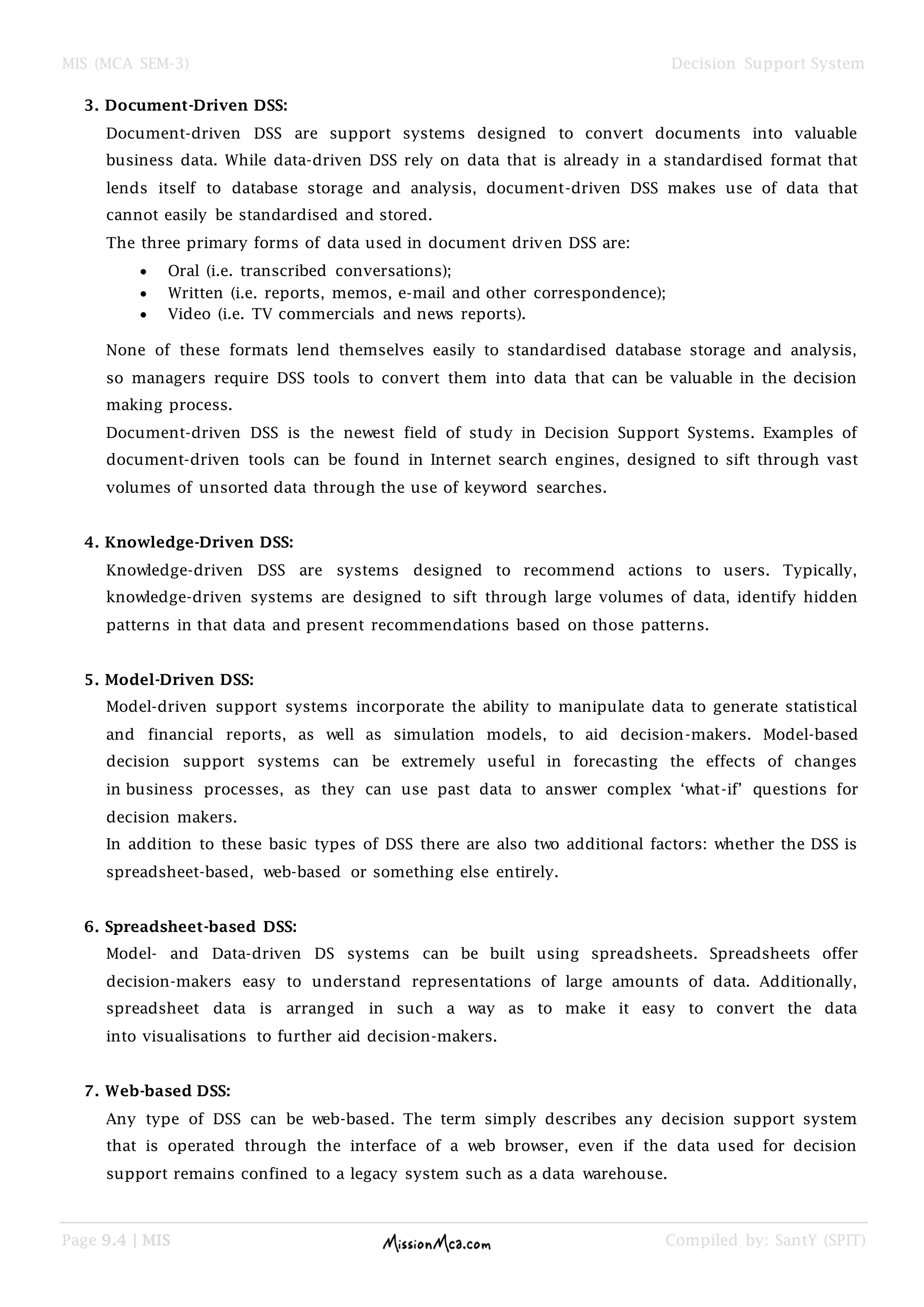 MIS (MCA SEM-3) Decision Support System
Page 9.4 | MIS Compiled by: SantY (SPIT)
3. Document-Driven DSS:
Document-driven DSS are support systems designed to convert documents into valuable
business data. While data-driven DSS rely on data that is already in a standardised format that
lends itself to database storage and analysis, document-driven DSS makes use of data that
cannot easily be standardised and stored.
The three primary forms of data used in document driven DSS are:
 Oral (i.e. transcribed conversations);
 Written (i.e. reports, memos, e-mail and other correspondence);
 Video (i.e. TV commercials and news reports).
None of these formats lend themselves easily to standardised database storage and analysis,
so managers require DSS tools to convert them into data that can be valuable in the decision
making process.
Document-driven DSS is the newest field of study in Decision Support Systems. Examples of
document-driven tools can be found in Internet search engines, designed to sift through vast
volumes of unsorted data through the use of keyword searches.
4. Knowledge-Driven DSS:
Knowledge-driven DSS are systems designed to recommend actions to users. Typically,
knowledge-driven systems are designed to sift through large volumes of data, identify hidden
patterns in that data and present recommendations based on those patterns.
5. Model-Driven DSS:
Model-driven support systems incorporate the ability to manipulate data to generate statistical
and financial reports, as well as simulation models, to aid decision-makers. Model-based
decision support systems can be extremely useful in forecasting the effects of changes
in business processes, as they can use past data to answer complex „what-if‟ questions for
decision makers.
In addition to these basic types of DSS there are also two additional factors: whether the DSS is
spreadsheet-based, web-based or something else entirely.
6. Spreadsheet-based DSS:
Model- and Data-driven DS systems can be built using spreadsheets. Spreadsheets offer
decision-makers easy to understand representations of large amounts of data. Additionally,
spreadsheet data is arranged in such a way as to make it easy to convert the data
into visualisations to further aid decision-makers.
7. Web-based DSS:
Any type of DSS can be web-based. The term simply describes any decision support system
that is operated through the interface of a web browser, even if the data used for decision
support remains confined to a legacy system such as a data warehouse.
 