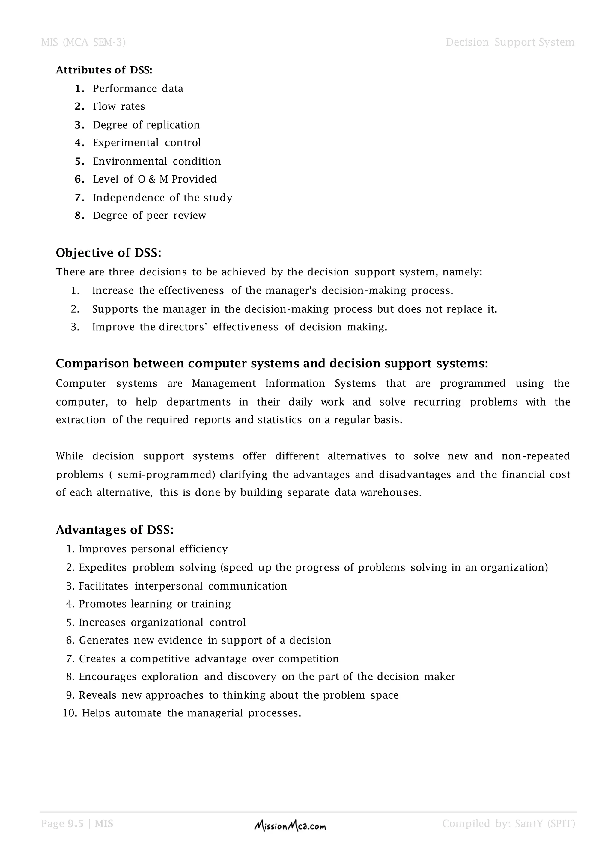 MIS (MCA SEM-3) Decision Support System
Page 9.5 | MIS Compiled by: SantY (SPIT)
Attributes of DSS:
1. Performance data
2. Flow rates
3. Degree of replication
4. Experimental control
5. Environmental condition
6. Level of O & M Provided
7. Independence of the study
8. Degree of peer review
Objective of DSS:
There are three decisions to be achieved by the decision support system, namely:
1. Increase the effectiveness of the manager's decision-making process.
2. Supports the manager in the decision-making process but does not replace it.
3. Improve the directors‟ effectiveness of decision making.
Comparison between computer systems and decision support systems:
Computer systems are Management Information Systems that are programmed using the
computer, to help departments in their daily work and solve recurring problems with the
extraction of the required reports and statistics on a regular basis.
While decision support systems offer different alternatives to solve new and non-repeated
problems ( semi-programmed) clarifying the advantages and disadvantages and the financial cost
of each alternative, this is done by building separate data warehouses.
Advantages of DSS:
1. Improves personal efficiency
2. Expedites problem solving (speed up the progress of problems solving in an organization)
3. Facilitates interpersonal communication
4. Promotes learning or training
5. Increases organizational control
6. Generates new evidence in support of a decision
7. Creates a competitive advantage over competition
8. Encourages exploration and discovery on the part of the decision maker
9. Reveals new approaches to thinking about the problem space
10. Helps automate the managerial processes.
 