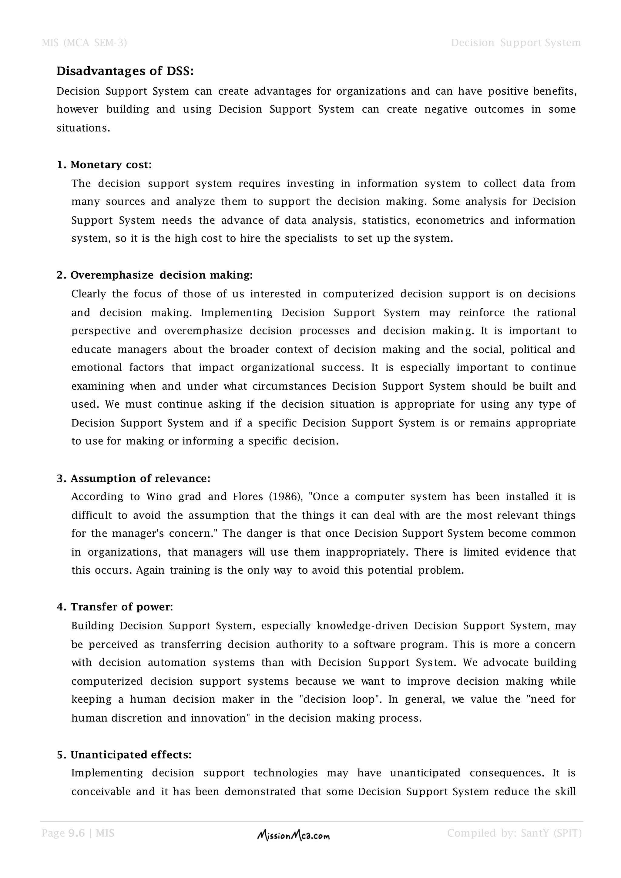 MIS (MCA SEM-3) Decision Support System
Page 9.6 | MIS Compiled by: SantY (SPIT)
Disadvantages of DSS:
Decision Support System can create advantages for organizations and can have positive benefits,
however building and using Decision Support System can create negative outcomes in some
situations.
1. Monetary cost:
The decision support system requires investing in information system to collect data from
many sources and analyze them to support the decision making. Some analysis for Decision
Support System needs the advance of data analysis, statistics, econometrics and information
system, so it is the high cost to hire the specialists to set up the system.
2. Overemphasize decision making:
Clearly the focus of those of us interested in computerized decision support is on decisions
and decision making. Implementing Decision Support System may reinforce the rational
perspective and overemphasize decision processes and decision making. It is important to
educate managers about the broader context of decision making and the social, political and
emotional factors that impact organizational success. It is especially important to continue
examining when and under what circumstances Decision Support System should be built and
used. We must continue asking if the decision situation is appropriate for using any type of
Decision Support System and if a specific Decision Support System is or remains appropriate
to use for making or informing a specific decision.
3. Assumption of relevance:
According to Wino grad and Flores (1986), "Once a computer system has been installed it is
difficult to avoid the assumption that the things it can deal with are the most relevant things
for the manager's concern." The danger is that once Decision Support System become common
in organizations, that managers will use them inappropriately. There is limited evidence that
this occurs. Again training is the only way to avoid this potential problem.
4. Transfer of power:
Building Decision Support System, especially knowledge-driven Decision Support System, may
be perceived as transferring decision authority to a software program. This is more a concern
with decision automation systems than with Decision Support System. We advocate building
computerized decision support systems because we want to improve decision making while
keeping a human decision maker in the "decision loop". In general, we value the "need for
human discretion and innovation" in the decision making process.
5. Unanticipated effects:
Implementing decision support technologies may have unanticipated consequences. It is
conceivable and it has been demonstrated that some Decision Support System reduce the skill
 