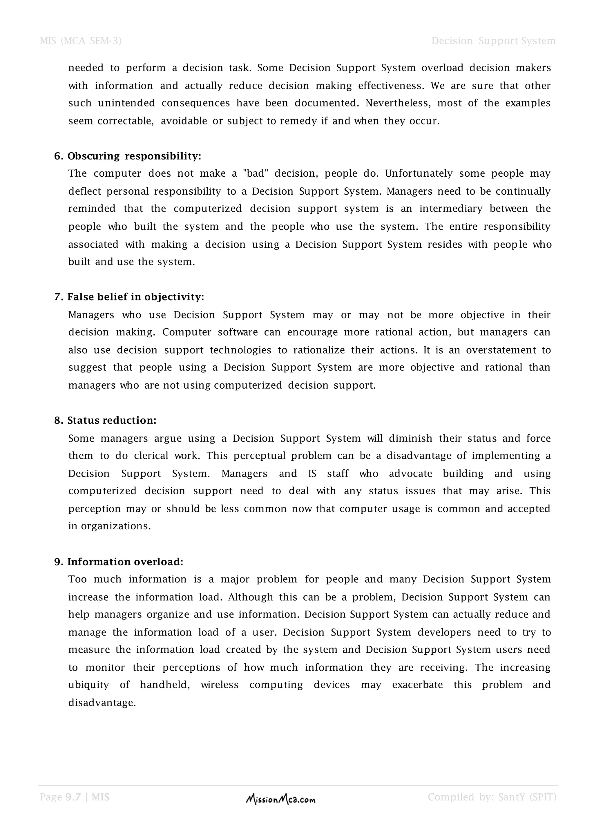 MIS (MCA SEM-3) Decision Support System
Page 9.7 | MIS Compiled by: SantY (SPIT)
needed to perform a decision task. Some Decision Support System overload decision makers
with information and actually reduce decision making effectiveness. We are sure that other
such unintended consequences have been documented. Nevertheless, most of the examples
seem correctable, avoidable or subject to remedy if and when they occur.
6. Obscuring responsibility:
The computer does not make a "bad" decision, people do. Unfortunately some people may
deflect personal responsibility to a Decision Support System. Managers need to be continually
reminded that the computerized decision support system is an intermediary between the
people who built the system and the people who use the system. The entire responsibility
associated with making a decision using a Decision Support System resides with people who
built and use the system.
7. False belief in objectivity:
Managers who use Decision Support System may or may not be more objective in their
decision making. Computer software can encourage more rational action, but managers can
also use decision support technologies to rationalize their actions. It is an overstatement to
suggest that people using a Decision Support System are more objective and rational than
managers who are not using computerized decision support.
8. Status reduction:
Some managers argue using a Decision Support System will diminish their status and force
them to do clerical work. This perceptual problem can be a disadvantage of implementing a
Decision Support System. Managers and IS staff who advocate building and using
computerized decision support need to deal with any status issues that may arise. This
perception may or should be less common now that computer usage is common and accepted
in organizations.
9. Information overload:
Too much information is a major problem for people and many Decision Support System
increase the information load. Although this can be a problem, Decision Support System can
help managers organize and use information. Decision Support System can actually reduce and
manage the information load of a user. Decision Support System developers need to try to
measure the information load created by the system and Decision Support System users need
to monitor their perceptions of how much information they are receiving. The increasing
ubiquity of handheld, wireless computing devices may exacerbate this problem and
disadvantage.
 
