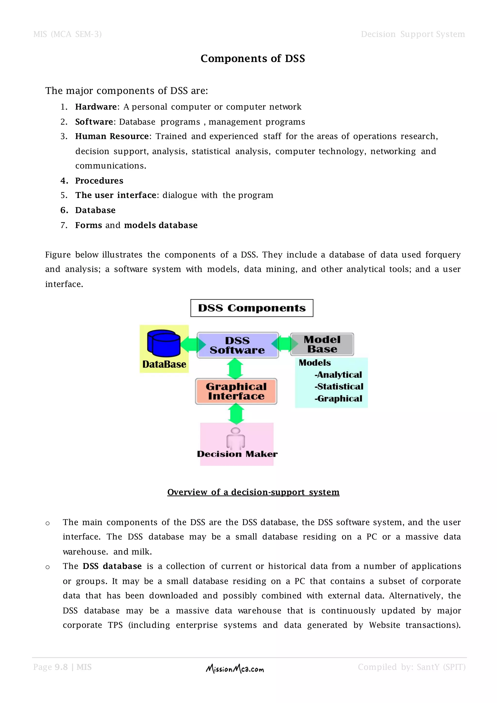 MIS (MCA SEM-3) Decision Support System
Page 9.8 | MIS Compiled by: SantY (SPIT)
Components of DSS
The major components of DSS are:
1. Hardware: A personal computer or computer network
2. Software: Database programs , management programs
3. Human Resource: Trained and experienced staff for the areas of operations research,
decision support, analysis, statistical analysis, computer technology, networking and
communications.
4. Procedures
5. The user interface: dialogue with the program
6. Database
7. Forms and models database
Figure below illustrates the components of a DSS. They include a database of data used forquery
and analysis; a software system with models, data mining, and other analytical tools; and a user
interface.
Overview of a decision-support system
o The main components of the DSS are the DSS database, the DSS software system, and the user
interface. The DSS database may be a small database residing on a PC or a massive data
warehouse. and milk.
o The DSS database is a collection of current or historical data from a number of applications
or groups. It may be a small database residing on a PC that contains a subset of corporate
data that has been downloaded and possibly combined with external data. Alternatively, the
DSS database may be a massive data warehouse that is continuously updated by major
corporate TPS (including enterprise systems and data generated by Website transactions).
 