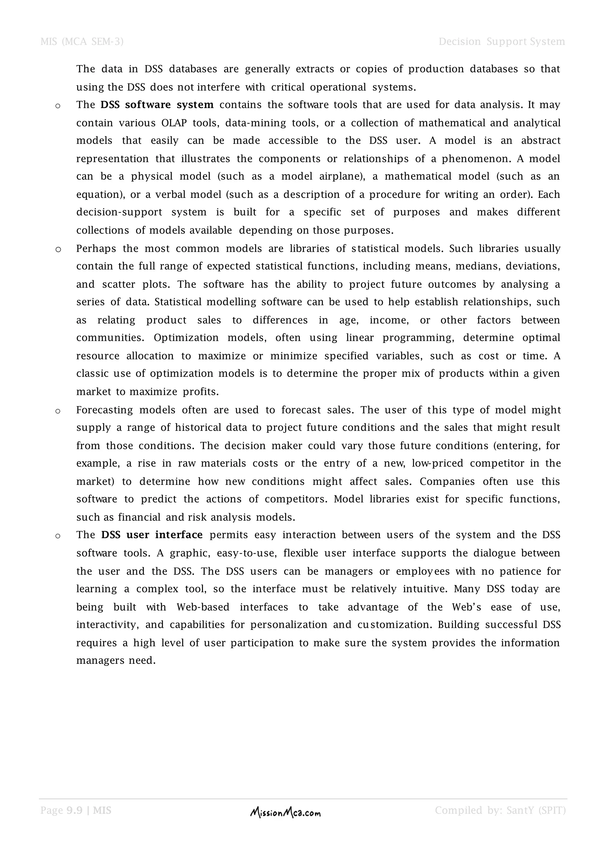 MIS (MCA SEM-3) Decision Support System
Page 9.9 | MIS Compiled by: SantY (SPIT)
The data in DSS databases are generally extracts or copies of production databases so that
using the DSS does not interfere with critical operational systems.
o The DSS software system contains the software tools that are used for data analysis. It may
contain various OLAP tools, data-mining tools, or a collection of mathematical and analytical
models that easily can be made accessible to the DSS user. A model is an abstract
representation that illustrates the components or relationships of a phenomenon. A model
can be a physical model (such as a model airplane), a mathematical model (such as an
equation), or a verbal model (such as a description of a procedure for writing an order). Each
decision-support system is built for a specific set of purposes and makes different
collections of models available depending on those purposes.
o Perhaps the most common models are libraries of statistical models. Such libraries usually
contain the full range of expected statistical functions, including means, medians, deviations,
and scatter plots. The software has the ability to project future outcomes by analysing a
series of data. Statistical modelling software can be used to help establish relationships, such
as relating product sales to differences in age, income, or other factors between
communities. Optimization models, often using linear programming, determine optimal
resource allocation to maximize or minimize specified variables, such as cost or time. A
classic use of optimization models is to determine the proper mix of products within a given
market to maximize profits.
o Forecasting models often are used to forecast sales. The user of this type of model might
supply a range of historical data to project future conditions and the sales that might result
from those conditions. The decision maker could vary those future conditions (entering, for
example, a rise in raw materials costs or the entry of a new, low-priced competitor in the
market) to determine how new conditions might affect sales. Companies often use this
software to predict the actions of competitors. Model libraries exist for specific functions,
such as financial and risk analysis models.
o The DSS user interface permits easy interaction between users of the system and the DSS
software tools. A graphic, easy-to-use, flexible user interface supports the dialogue between
the user and the DSS. The DSS users can be managers or employees with no patience for
learning a complex tool, so the interface must be relatively intuitive. Many DSS today are
being built with Web-based interfaces to take advantage of the Web‟s ease of use,
interactivity, and capabilities for personalization and customization. Building successful DSS
requires a high level of user participation to make sure the system provides the information
managers need.
 
