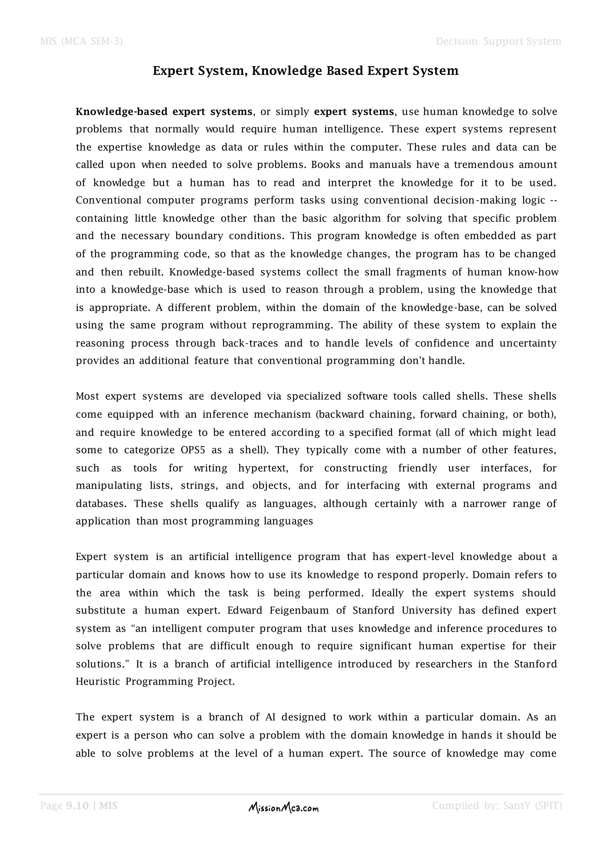 MIS (MCA SEM-3) Decision Support System
Page 9.10 | MIS Compiled by: SantY (SPIT)
Expert System, Knowledge Based Expert System
Knowledge-based expert systems, or simply expert systems, use human knowledge to solve
problems that normally would require human intelligence. These expert systems represent
the expertise knowledge as data or rules within the computer. These rules and data can be
called upon when needed to solve problems. Books and manuals have a tremendous amount
of knowledge but a human has to read and interpret the knowledge for it to be used.
Conventional computer programs perform tasks using conventional decision-making logic --
containing little knowledge other than the basic algorithm for solving that specific problem
and the necessary boundary conditions. This program knowledge is often embedded as part
of the programming code, so that as the knowledge changes, the program has to be changed
and then rebuilt. Knowledge-based systems collect the small fragments of human know-how
into a knowledge-base which is used to reason through a problem, using the knowledge that
is appropriate. A different problem, within the domain of the knowledge-base, can be solved
using the same program without reprogramming. The ability of these system to explain the
reasoning process through back-traces and to handle levels of confidence and uncertainty
provides an additional feature that conventional programming don't handle.
Most expert systems are developed via specialized software tools called shells. These shells
come equipped with an inference mechanism (backward chaining, forward chaining, or both),
and require knowledge to be entered according to a specified format (all of which might lead
some to categorize OPS5 as a shell). They typically come with a number of other features,
such as tools for writing hypertext, for constructing friendly user interfaces, for
manipulating lists, strings, and objects, and for interfacing with external programs and
databases. These shells qualify as languages, although certainly with a narrower range of
application than most programming languages
Expert system is an artificial intelligence program that has expert-level knowledge about a
particular domain and knows how to use its knowledge to respond properly. Domain refers to
the area within which the task is being performed. Ideally the expert systems should
substitute a human expert. Edward Feigenbaum of Stanford University has defined expert
system as “an intelligent computer program that uses knowledge and inference procedures to
solve problems that are difficult enough to require significant human expertise for their
solutions.” It is a branch of artificial intelligence introduced by researchers in the Stanford
Heuristic Programming Project.
The expert system is a branch of AI designed to work within a particular domain. As an
expert is a person who can solve a problem with the domain knowledge in hands it should be
able to solve problems at the level of a human expert. The source of knowledge may come
 