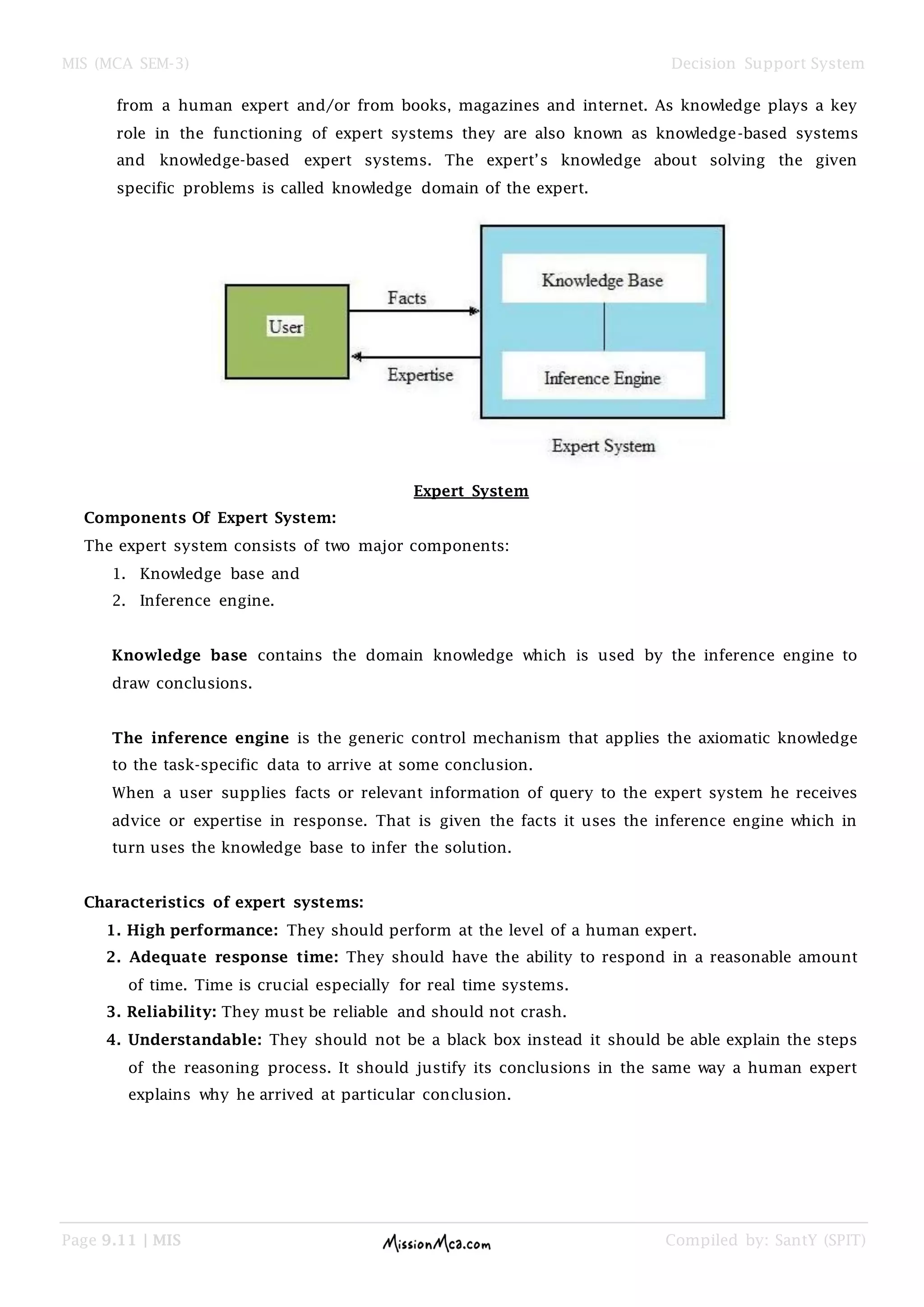 MIS (MCA SEM-3) Decision Support System
Page 9.11 | MIS Compiled by: SantY (SPIT)
from a human expert and/or from books, magazines and internet. As knowledge plays a key
role in the functioning of expert systems they are also known as knowledge-based systems
and knowledge-based expert systems. The expert‟s knowledge about solving the given
specific problems is called knowledge domain of the expert.
Expert System
Components Of Expert System:
The expert system consists of two major components:
1. Knowledge base and
2. Inference engine.
Knowledge base contains the domain knowledge which is used by the inference engine to
draw conclusions.
The inference engine is the generic control mechanism that applies the axiomatic knowledge
to the task-specific data to arrive at some conclusion.
When a user supplies facts or relevant information of query to the expert system he receives
advice or expertise in response. That is given the facts it uses the inference engine which in
turn uses the knowledge base to infer the solution.
Characteristics of expert systems:
1. High performance: They should perform at the level of a human expert.
2. Adequate response time: They should have the ability to respond in a reasonable amount
of time. Time is crucial especially for real time systems.
3. Reliability: They must be reliable and should not crash.
4. Understandable: They should not be a black box instead it should be able explain the steps
of the reasoning process. It should justify its conclusions in the same way a human expert
explains why he arrived at particular conclusion.
 
