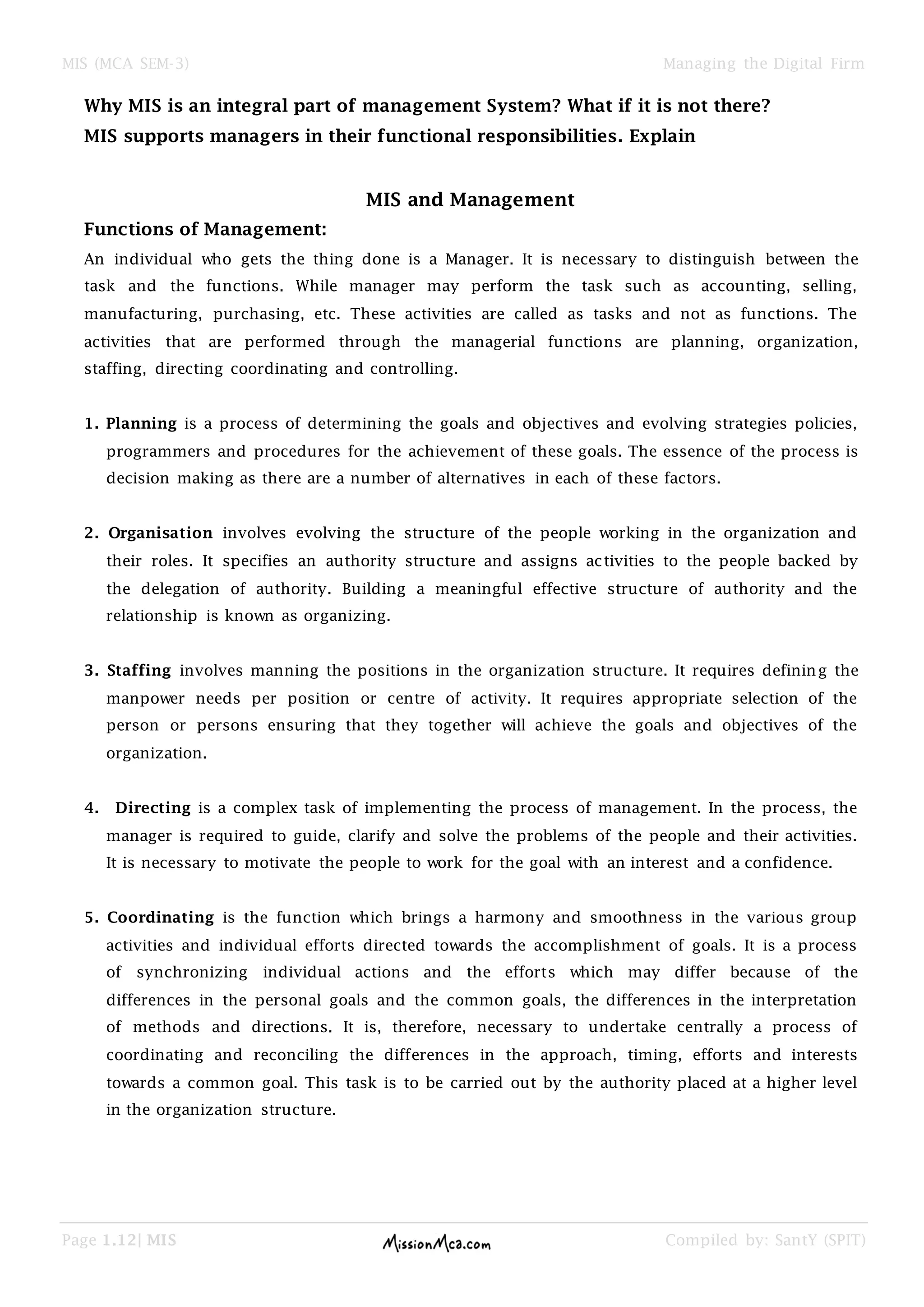 MIS (MCA SEM-3) Managing the Digital Firm
Page 1.12| MIS Compiled by: SantY (SPIT)
Why MIS is an integral part of management System? What if it is not there?
MIS supports managers in their functional responsibilities. Explain
MIS and Management
Functions of Management:
An individual who gets the thing done is a Manager. It is necessary to distinguish between the
task and the functions. While manager may perform the task such as accounting, selling,
manufacturing, purchasing, etc. These activities are called as tasks and not as functions. The
activities that are performed through the managerial functions are planning, organization,
staffing, directing coordinating and controlling.
1. Planning is a process of determining the goals and objectives and evolving strategies policies,
programmers and procedures for the achievement of these goals. The essence of the process is
decision making as there are a number of alternatives in each of these factors.
2. Organisation involves evolving the structure of the people working in the organization and
their roles. It specifies an authority structure and assigns activities to the people backed by
the delegation of authority. Building a meaningful effective structure of authority and the
relationship is known as organizing.
3. Staffing involves manning the positions in the organization structure. It requires defining the
manpower needs per position or centre of activity. It requires appropriate selection of the
person or persons ensuring that they together will achieve the goals and objectives of the
organization.
4. Directing is a complex task of implementing the process of management. In the process, the
manager is required to guide, clarify and solve the problems of the people and their activities.
It is necessary to motivate the people to work for the goal with an interest and a confidence.
5. Coordinating is the function which brings a harmony and smoothness in the various group
activities and individual efforts directed towards the accomplishment of goals. It is a process
of synchronizing individual actions and the efforts which may differ because of the
differences in the personal goals and the common goals, the differences in the interpretation
of methods and directions. It is, therefore, necessary to undertake centrally a process of
coordinating and reconciling the differences in the approach, timing, efforts and interests
towards a common goal. This task is to be carried out by the authority placed at a higher level
in the organization structure.
 