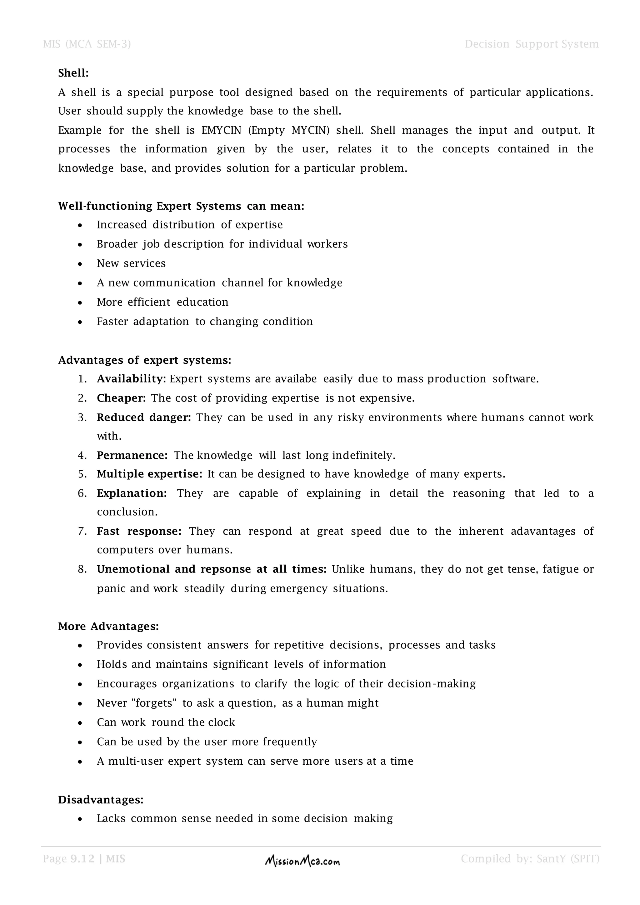MIS (MCA SEM-3) Decision Support System
Page 9.12 | MIS Compiled by: SantY (SPIT)
Shell:
A shell is a special purpose tool designed based on the requirements of particular applications.
User should supply the knowledge base to the shell.
Example for the shell is EMYCIN (Empty MYCIN) shell. Shell manages the input and output. It
processes the information given by the user, relates it to the concepts contained in the
knowledge base, and provides solution for a particular problem.
Well-functioning Expert Systems can mean:
 Increased distribution of expertise
 Broader job description for individual workers
 New services
 A new communication channel for knowledge
 More efficient education
 Faster adaptation to changing condition
Advantages of expert systems:
1. Availability: Expert systems are availabe easily due to mass production software.
2. Cheaper: The cost of providing expertise is not expensive.
3. Reduced danger: They can be used in any risky environments where humans cannot work
with.
4. Permanence: The knowledge will last long indefinitely.
5. Multiple expertise: It can be designed to have knowledge of many experts.
6. Explanation: They are capable of explaining in detail the reasoning that led to a
conclusion.
7. Fast response: They can respond at great speed due to the inherent adavantages of
computers over humans.
8. Unemotional and repsonse at all times: Unlike humans, they do not get tense, fatigue or
panic and work steadily during emergency situations.
More Advantages:
 Provides consistent answers for repetitive decisions, processes and tasks
 Holds and maintains significant levels of information
 Encourages organizations to clarify the logic of their decision-making
 Never "forgets" to ask a question, as a human might
 Can work round the clock
 Can be used by the user more frequently
 A multi-user expert system can serve more users at a time
Disadvantages:
 Lacks common sense needed in some decision making
 