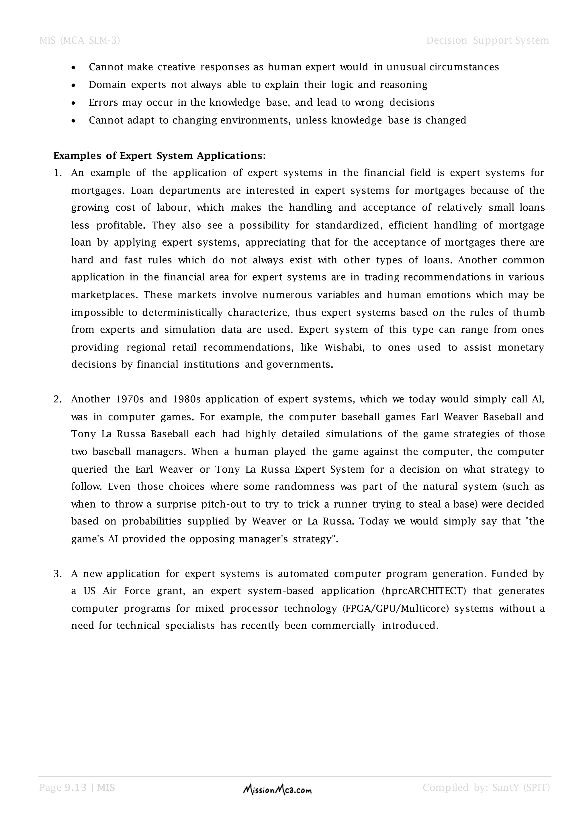 MIS (MCA SEM-3) Decision Support System
Page 9.13 | MIS Compiled by: SantY (SPIT)
 Cannot make creative responses as human expert would in unusual circumstances
 Domain experts not always able to explain their logic and reasoning
 Errors may occur in the knowledge base, and lead to wrong decisions
 Cannot adapt to changing environments, unless knowledge base is changed
Examples of Expert System Applications:
1. An example of the application of expert systems in the financial field is expert systems for
mortgages. Loan departments are interested in expert systems for mortgages because of the
growing cost of labour, which makes the handling and acceptance of relatively small loans
less profitable. They also see a possibility for standardized, efficient handling of mortgage
loan by applying expert systems, appreciating that for the acceptance of mortgages there are
hard and fast rules which do not always exist with other types of loans. Another common
application in the financial area for expert systems are in trading recommendations in various
marketplaces. These markets involve numerous variables and human emotions which may be
impossible to deterministically characterize, thus expert systems based on the rules of thumb
from experts and simulation data are used. Expert system of this type can range from ones
providing regional retail recommendations, like Wishabi, to ones used to assist monetary
decisions by financial institutions and governments.
2. Another 1970s and 1980s application of expert systems, which we today would simply call AI,
was in computer games. For example, the computer baseball games Earl Weaver Baseball and
Tony La Russa Baseball each had highly detailed simulations of the game strategies of those
two baseball managers. When a human played the game against the computer, the computer
queried the Earl Weaver or Tony La Russa Expert System for a decision on what strategy to
follow. Even those choices where some randomness was part of the natural system (such as
when to throw a surprise pitch-out to try to trick a runner trying to steal a base) were decided
based on probabilities supplied by Weaver or La Russa. Today we would simply say that "the
game's AI provided the opposing manager's strategy".
3. A new application for expert systems is automated computer program generation. Funded by
a US Air Force grant, an expert system-based application (hprcARCHITECT) that generates
computer programs for mixed processor technology (FPGA/GPU/Multicore) systems without a
need for technical specialists has recently been commercially introduced.
 