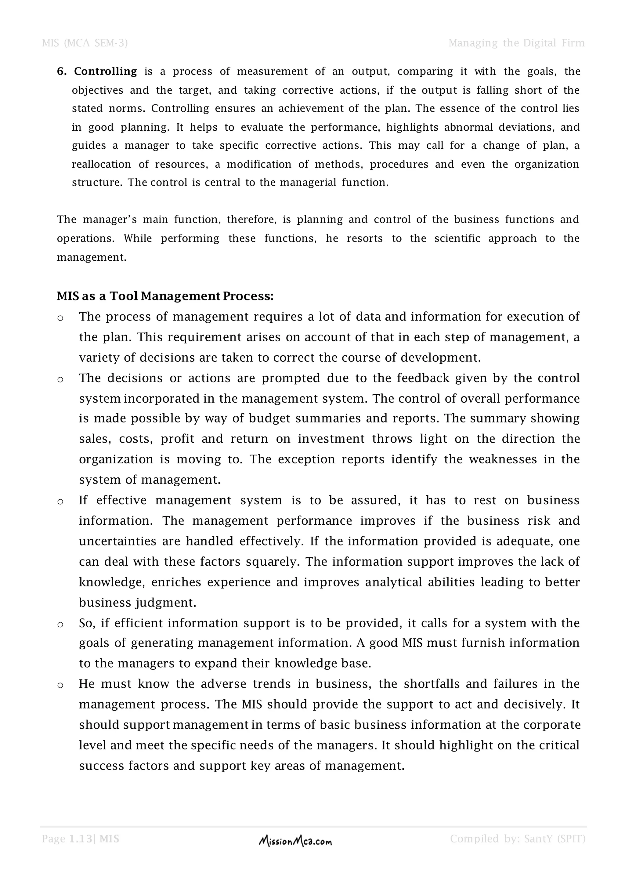 MIS (MCA SEM-3) Managing the Digital Firm
Page 1.13| MIS Compiled by: SantY (SPIT)
6. Controlling is a process of measurement of an output, comparing it with the goals, the
objectives and the target, and taking corrective actions, if the output is falling short of the
stated norms. Controlling ensures an achievement of the plan. The essence of the control lies
in good planning. It helps to evaluate the performance, highlights abnormal deviations, and
guides a manager to take specific corrective actions. This may call for a change of plan, a
reallocation of resources, a modification of methods, procedures and even the organization
structure. The control is central to the managerial function.
The manager’s main function, therefore, is planning and control of the business functions and
operations. While performing these functions, he resorts to the scientific approach to the
management.
MIS as a Tool Management Process:
o The process of management requires a lot of data and information for execution of
the plan. This requirement arises on account of that in each step of management, a
variety of decisions are taken to correct the course of development.
o The decisions or actions are prompted due to the feedback given by the control
system incorporated in the management system. The control of overall performance
is made possible by way of budget summaries and reports. The summary showing
sales, costs, profit and return on investment throws light on the direction the
organization is moving to. The exception reports identify the weaknesses in the
system of management.
o If effective management system is to be assured, it has to rest on business
information. The management performance improves if the business risk and
uncertainties are handled effectively. If the information provided is adequate, one
can deal with these factors squarely. The information support improves the lack of
knowledge, enriches experience and improves analytical abilities leading to better
business judgment.
o So, if efficient information support is to be provided, it calls for a system with the
goals of generating management information. A good MIS must furnish information
to the managers to expand their knowledge base.
o He must know the adverse trends in business, the shortfalls and failures in the
management process. The MIS should provide the support to act and decisively. It
should support management in terms of basic business information at the corporate
level and meet the specific needs of the managers. It should highlight on the critical
success factors and support key areas of management.
 