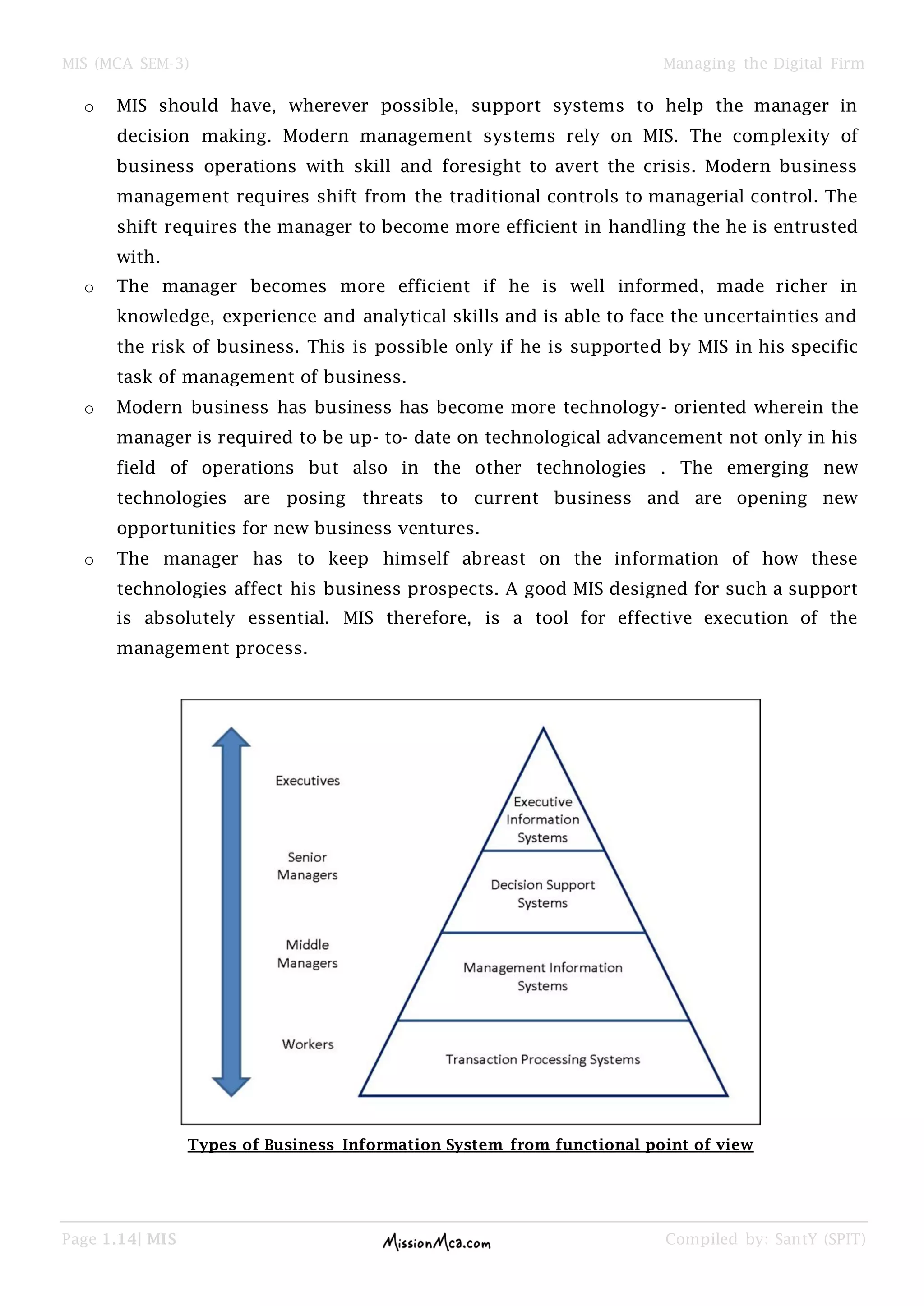 MIS (MCA SEM-3) Managing the Digital Firm
Page 1.14| MIS Compiled by: SantY (SPIT)
o MIS should have, wherever possible, support systems to help the manager in
decision making. Modern management systems rely on MIS. The complexity of
business operations with skill and foresight to avert the crisis. Modern business
management requires shift from the traditional controls to managerial control. The
shift requires the manager to become more efficient in handling the he is entrusted
with.
o The manager becomes more efficient if he is well informed, made richer in
knowledge, experience and analytical skills and is able to face the uncertainties and
the risk of business. This is possible only if he is supported by MIS in his specific
task of management of business.
o Modern business has business has become more technology- oriented wherein the
manager is required to be up- to- date on technological advancement not only in his
field of operations but also in the other technologies . The emerging new
technologies are posing threats to current business and are opening new
opportunities for new business ventures.
o The manager has to keep himself abreast on the information of how these
technologies affect his business prospects. A good MIS designed for such a support
is absolutely essential. MIS therefore, is a tool for effective execution of the
management process.
Types of Business Information System from functional point of view
 