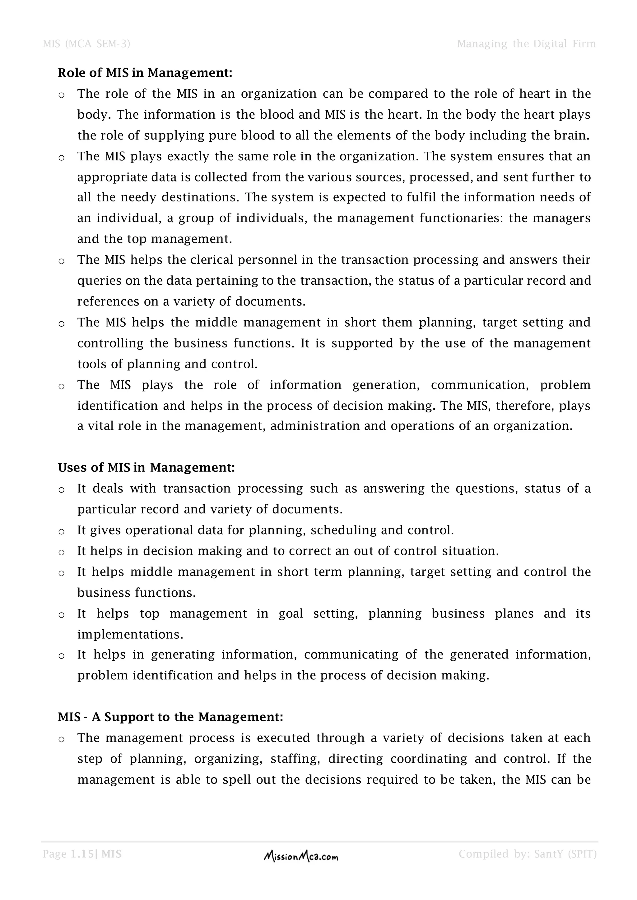 MIS (MCA SEM-3) Managing the Digital Firm
Page 1.15| MIS Compiled by: SantY (SPIT)
Role of MIS in Management:
o The role of the MIS in an organization can be compared to the role of heart in the
body. The information is the blood and MIS is the heart. In the body the heart plays
the role of supplying pure blood to all the elements of the body including the brain.
o The MIS plays exactly the same role in the organization. The system ensures that an
appropriate data is collected from the various sources, processed, and sent further to
all the needy destinations. The system is expected to fulfil the information needs of
an individual, a group of individuals, the management functionaries: the managers
and the top management.
o The MIS helps the clerical personnel in the transaction processing and answers their
queries on the data pertaining to the transaction, the status of a particular record and
references on a variety of documents.
o The MIS helps the middle management in short them planning, target setting and
controlling the business functions. It is supported by the use of the management
tools of planning and control.
o The MIS plays the role of information generation, communication, problem
identification and helps in the process of decision making. The MIS, therefore, plays
a vital role in the management, administration and operations of an organization.
Uses of MIS in Management:
o It deals with transaction processing such as answering the questions, status of a
particular record and variety of documents.
o It gives operational data for planning, scheduling and control.
o It helps in decision making and to correct an out of control situation.
o It helps middle management in short term planning, target setting and control the
business functions.
o It helps top management in goal setting, planning business planes and its
implementations.
o It helps in generating information, communicating of the generated information,
problem identification and helps in the process of decision making.
MIS - A Support to the Management:
o The management process is executed through a variety of decisions taken at each
step of planning, organizing, staffing, directing coordinating and control. If the
management is able to spell out the decisions required to be taken, the MIS can be
 