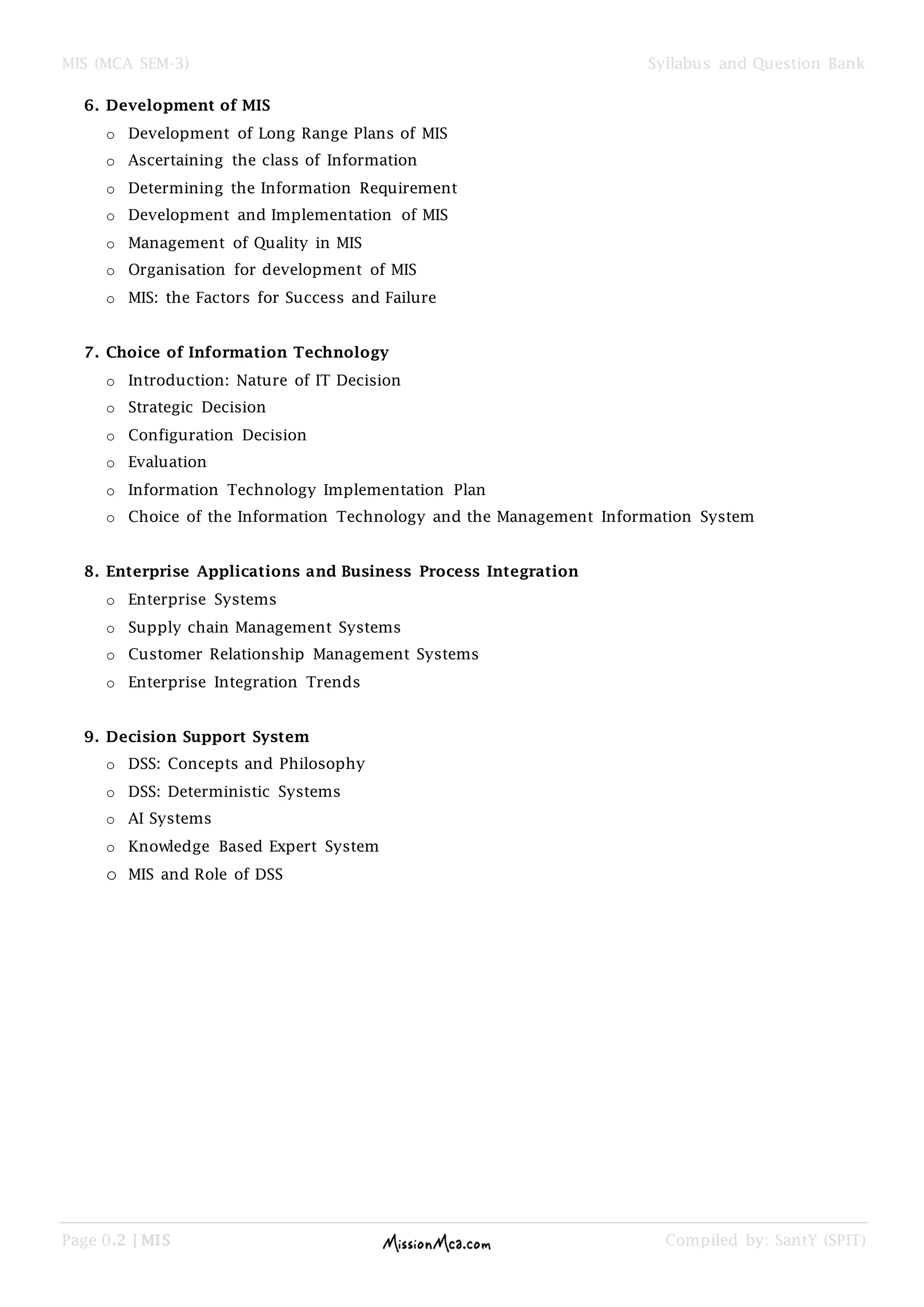 MIS (MCA SEM-3) Syllabus and Question Bank
Page 0.2 | MIS Compiled by: SantY (SPIT)
6. Development of MIS
o Development of Long Range Plans of MIS
o Ascertaining the class of Information
o Determining the Information Requirement
o Development and Implementation of MIS
o Management of Quality in MIS
o Organisation for development of MIS
o MIS: the Factors for Success and Failure
7. Choice of Information Technology
o Introduction: Nature of IT Decision
o Strategic Decision
o Configuration Decision
o Evaluation
o Information Technology Implementation Plan
o Choice of the Information Technology and the Management Information System
8. Enterprise Applications and Business Process Integration
o Enterprise Systems
o Supply chain Management Systems
o Customer Relationship Management Systems
o Enterprise Integration Trends
9. Decision Support System
o DSS: Concepts and Philosophy
o DSS: Deterministic Systems
o AI Systems
o Knowledge Based Expert System
o MIS and Role of DSS
 