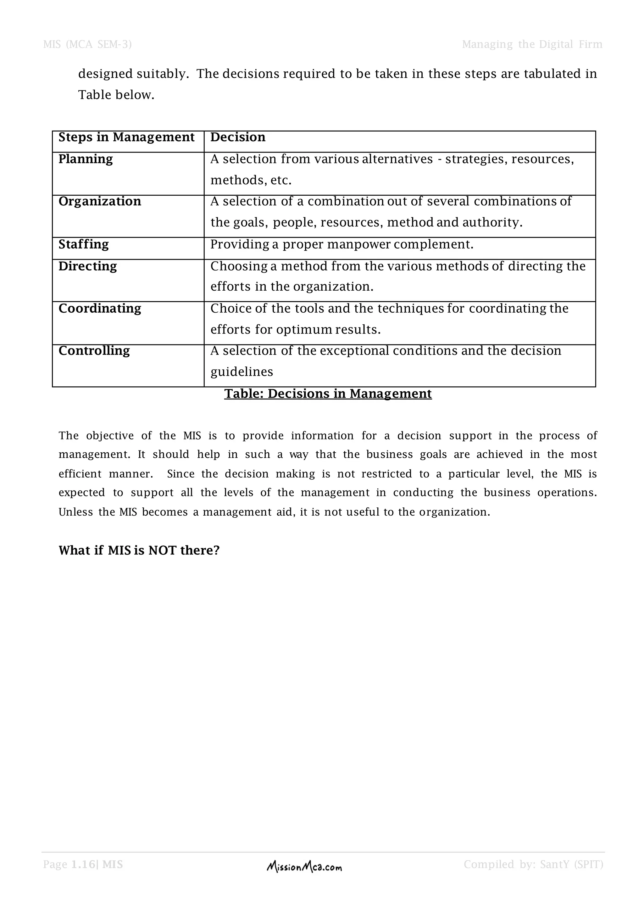 MIS (MCA SEM-3) Managing the Digital Firm
Page 1.16| MIS Compiled by: SantY (SPIT)
designed suitably. The decisions required to be taken in these steps are tabulated in
Table below.
Steps in Management Decision
Planning A selection from various alternatives - strategies, resources,
methods, etc.
Organization A selection of a combination out of several combinations of
the goals, people, resources, method and authority.
Staffing Providing a proper manpower complement.
Directing Choosing a method from the various methods of directing the
efforts in the organization.
Coordinating Choice of the tools and the techniques for coordinating the
efforts for optimum results.
Controlling A selection of the exceptional conditions and the decision
guidelines
Table: Decisions in Management
The objective of the MIS is to provide information for a decision support in the process of
management. It should help in such a way that the business goals are achieved in the most
efficient manner. Since the decision making is not restricted to a particular level, the MIS is
expected to support all the levels of the management in conducting the business operations.
Unless the MIS becomes a management aid, it is not useful to the organization.
What if MIS is NOT there?
 