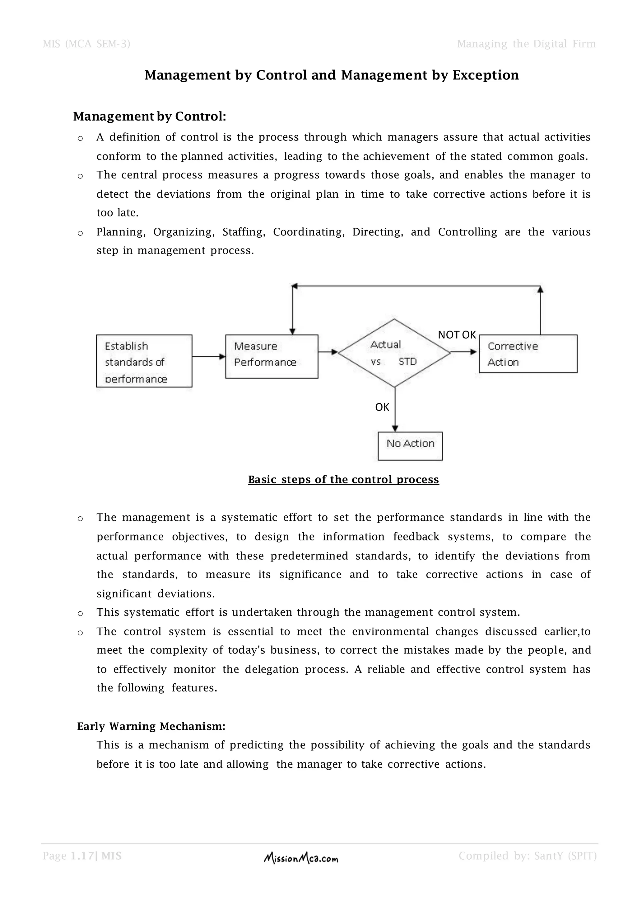 MIS (MCA SEM-3) Managing the Digital Firm
Page 1.17| MIS Compiled by: SantY (SPIT)
Management by Control and Management by Exception
Management by Control:
o A definition of control is the process through which managers assure that actual activities
conform to the planned activities, leading to the achievement of the stated common goals.
o The central process measures a progress towards those goals, and enables the manager to
detect the deviations from the original plan in time to take corrective actions before it is
too late.
o Planning, Organizing, Staffing, Coordinating, Directing, and Controlling are the various
step in management process.
Basic steps of the control process
o The management is a systematic effort to set the performance standards in line with the
performance objectives, to design the information feedback systems, to compare the
actual performance with these predetermined standards, to identify the deviations from
the standards, to measure its significance and to take corrective actions in case of
significant deviations.
o This systematic effort is undertaken through the management control system.
o The control system is essential to meet the environmental changes discussed earlier,to
meet the complexity of today's business, to correct the mistakes made by the people, and
to effectively monitor the delegation process. A reliable and effective control system has
the following features.
Early Warning Mechanism:
This is a mechanism of predicting the possibility of achieving the goals and the standards
before it is too late and allowing the manager to take corrective actions.
OK
NOT OK
 