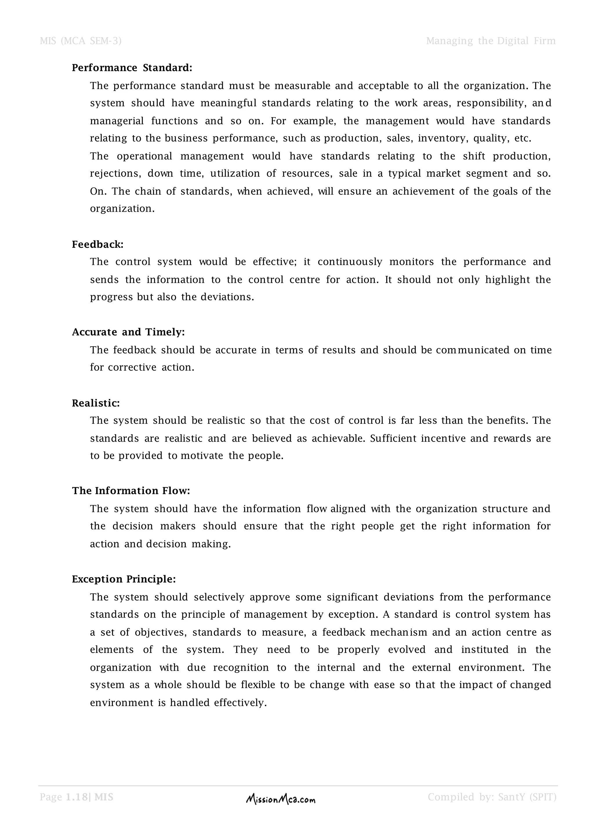 MIS (MCA SEM-3) Managing the Digital Firm
Page 1.18| MIS Compiled by: SantY (SPIT)
Performance Standard:
The performance standard must be measurable and acceptable to all the organization. The
system should have meaningful standards relating to the work areas, responsibility, an d
managerial functions and so on. For example, the management would have standards
relating to the business performance, such as production, sales, inventory, quality, etc.
The operational management would have standards relating to the shift production,
rejections, down time, utilization of resources, sale in a typical market segment and so.
On. The chain of standards, when achieved, will ensure an achievement of the goals of the
organization.
Feedback:
The control system would be effective; it continuously monitors the performance and
sends the information to the control centre for action. It should not only highlight the
progress but also the deviations.
Accurate and Timely:
The feedback should be accurate in terms of results and should be communicated on time
for corrective action.
Realistic:
The system should be realistic so that the cost of control is far less than the benefits. The
standards are realistic and are believed as achievable. Sufficient incentive and rewards are
to be provided to motivate the people.
The Information Flow:
The system should have the information flow aligned with the organization structure and
the decision makers should ensure that the right people get the right information for
action and decision making.
Exception Principle:
The system should selectively approve some significant deviations from the performance
standards on the principle of management by exception. A standard is control system has
a set of objectives, standards to measure, a feedback mechanism and an action centre as
elements of the system. They need to be properly evolved and instituted in the
organization with due recognition to the internal and the external environment. The
system as a whole should be flexible to be change with ease so that the impact of changed
environment is handled effectively.
 