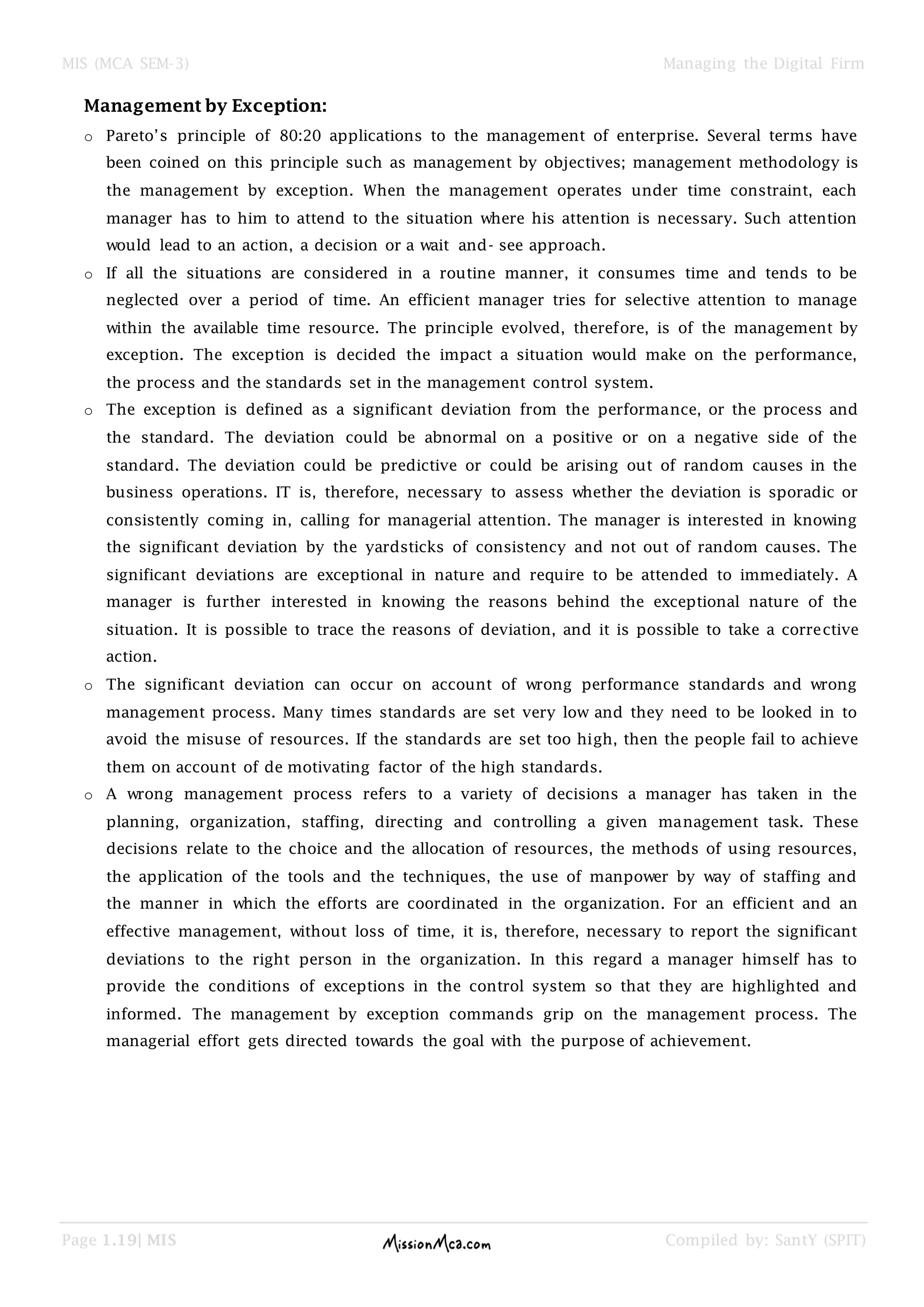 MIS (MCA SEM-3) Managing the Digital Firm
Page 1.19| MIS Compiled by: SantY (SPIT)
Management by Exception:
o Pareto’s principle of 80:20 applications to the management of enterprise. Several terms have
been coined on this principle such as management by objectives; management methodology is
the management by exception. When the management operates under time constraint, each
manager has to him to attend to the situation where his attention is necessary. Such attention
would lead to an action, a decision or a wait and- see approach.
o If all the situations are considered in a routine manner, it consumes time and tends to be
neglected over a period of time. An efficient manager tries for selective attention to manage
within the available time resource. The principle evolved, therefore, is of the management by
exception. The exception is decided the impact a situation would make on the performance,
the process and the standards set in the management control system.
o The exception is defined as a significant deviation from the performance, or the process and
the standard. The deviation could be abnormal on a positive or on a negative side of the
standard. The deviation could be predictive or could be arising out of random causes in the
business operations. IT is, therefore, necessary to assess whether the deviation is sporadic or
consistently coming in, calling for managerial attention. The manager is interested in knowing
the significant deviation by the yardsticks of consistency and not out of random causes. The
significant deviations are exceptional in nature and require to be attended to immediately. A
manager is further interested in knowing the reasons behind the exceptional nature of the
situation. It is possible to trace the reasons of deviation, and it is possible to take a corrective
action.
o The significant deviation can occur on account of wrong performance standards and wrong
management process. Many times standards are set very low and they need to be looked in to
avoid the misuse of resources. If the standards are set too high, then the people fail to achieve
them on account of de motivating factor of the high standards.
o A wrong management process refers to a variety of decisions a manager has taken in the
planning, organization, staffing, directing and controlling a given management task. These
decisions relate to the choice and the allocation of resources, the methods of using resources,
the application of the tools and the techniques, the use of manpower by way of staffing and
the manner in which the efforts are coordinated in the organization. For an efficient and an
effective management, without loss of time, it is, therefore, necessary to report the significant
deviations to the right person in the organization. In this regard a manager himself has to
provide the conditions of exceptions in the control system so that they are highlighted and
informed. The management by exception commands grip on the management process. The
managerial effort gets directed towards the goal with the purpose of achievement.
 
