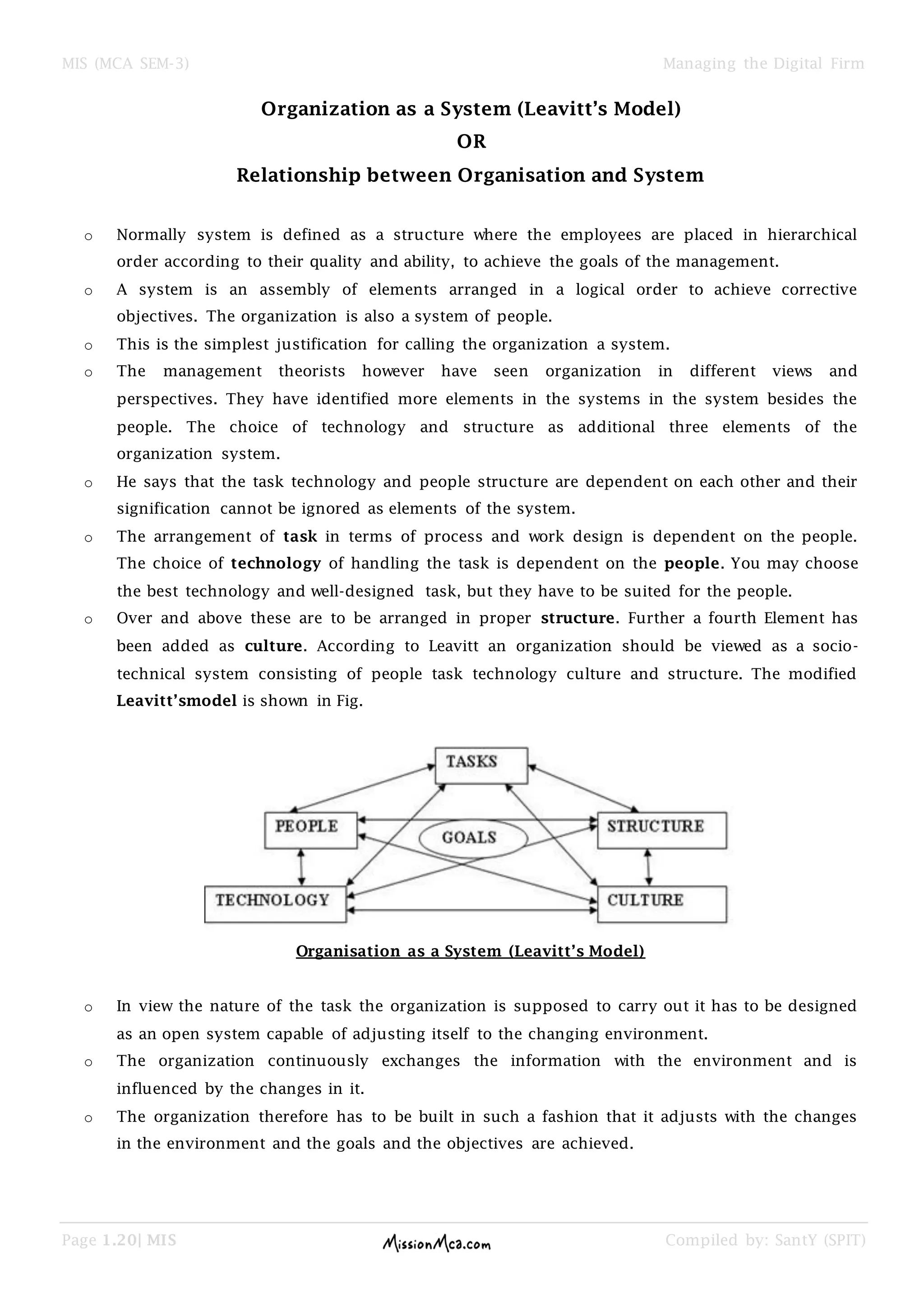 MIS (MCA SEM-3) Managing the Digital Firm
Page 1.20| MIS Compiled by: SantY (SPIT)
Organization as a System (Leavitt’s Model)
OR
Relationship between Organisation and System
o Normally system is defined as a structure where the employees are placed in hierarchical
order according to their quality and ability, to achieve the goals of the management.
o A system is an assembly of elements arranged in a logical order to achieve corrective
objectives. The organization is also a system of people.
o This is the simplest justification for calling the organization a system.
o The management theorists however have seen organization in different views and
perspectives. They have identified more elements in the systems in the system besides the
people. The choice of technology and structure as additional three elements of the
organization system.
o He says that the task technology and people structure are dependent on each other and their
signification cannot be ignored as elements of the system.
o The arrangement of task in terms of process and work design is dependent on the people.
The choice of technology of handling the task is dependent on the people. You may choose
the best technology and well-designed task, but they have to be suited for the people.
o Over and above these are to be arranged in proper structure. Further a fourth Element has
been added as culture. According to Leavitt an organization should be viewed as a socio-
technical system consisting of people task technology culture and structure. The modified
Leavitt’smodel is shown in Fig.
Organisation as a System (Leavitt’s Model)
o In view the nature of the task the organization is supposed to carry out it has to be designed
as an open system capable of adjusting itself to the changing environment.
o The organization continuously exchanges the information with the environment and is
influenced by the changes in it.
o The organization therefore has to be built in such a fashion that it adjusts with the changes
in the environment and the goals and the objectives are achieved.
 